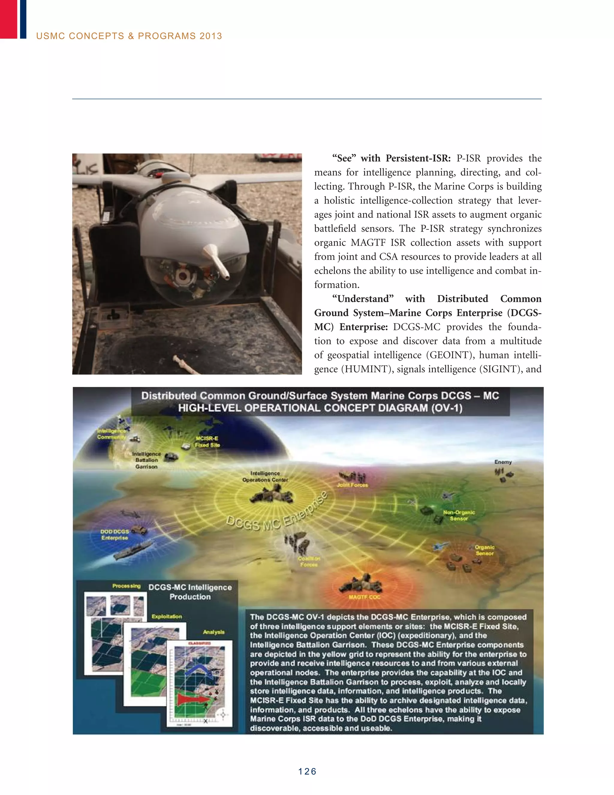 1 2 6
USMC Concepts  Programs 2013
“See” with Persistent-ISR: P-ISR provides the
means for intelligence planning, directing, and col-
lecting. Through P-ISR, the Marine Corps is building
a holistic intelligence-collection strategy that lever-
ages joint and national ISR assets to augment organic
battlefield sensors. The P-ISR strategy synchronizes
organic MAGTF ISR collection assets with support
from joint and CSA resources to provide leaders at all
echelons the ability to use intelligence and combat in-
formation.
“Understand” with Distributed Common
Ground System–Marine Corps Enterprise (DCGS-
MC) Enterprise: DCGS-MC provides the founda-
tion to expose and discover data from a multitude
of geospatial intelligence (GEOINT), human intelli-
gence (HUMINT), signals intelligence (SIGINT), and
	
  
 