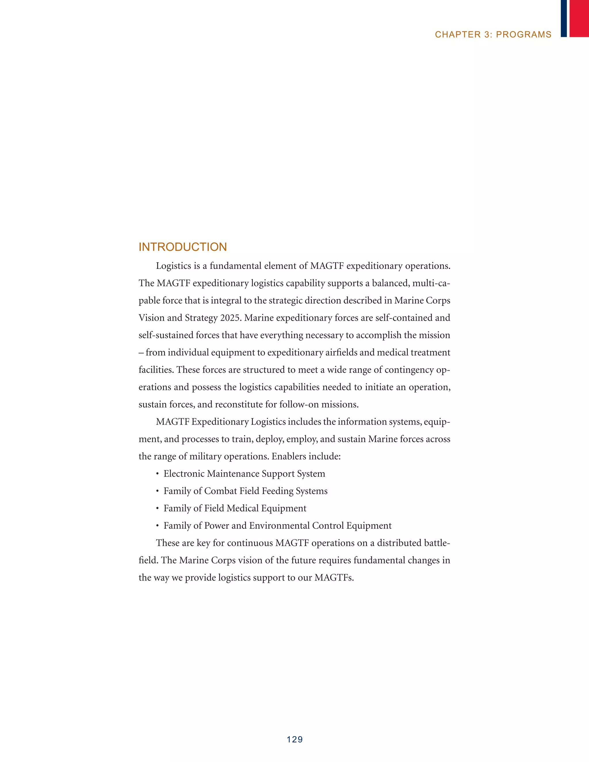 129
chapter 3: programs
Introduction
Logistics is a fundamental element of MAGTF expeditionary operations.
The MAGTF expeditionary logistics capability supports a balanced, multi-ca-
pable force that is integral to the strategic direction described in Marine Corps
Vision and Strategy 2025. Marine expeditionary forces are self-contained and
self-sustained forces that have everything necessary to accomplish the mission
– from individual equipment to expeditionary airfields and medical treatment
facilities. These forces are structured to meet a wide range of contingency op-
erations and possess the logistics capabilities needed to initiate an operation,
sustain forces, and reconstitute for follow-on missions.
MAGTF Expeditionary Logistics includes the information systems, equip-
ment, and processes to train, deploy, employ, and sustain Marine forces across
the range of military operations. Enablers include:
• Electronic Maintenance Support System
• Family of Combat Field Feeding Systems
• Family of Field Medical Equipment
• Family of Power and Environmental Control Equipment
These are key for continuous MAGTF operations on a distributed battle-
field. The Marine Corps vision of the future requires fundamental changes in
the way we provide logistics support to our MAGTFs.
 
