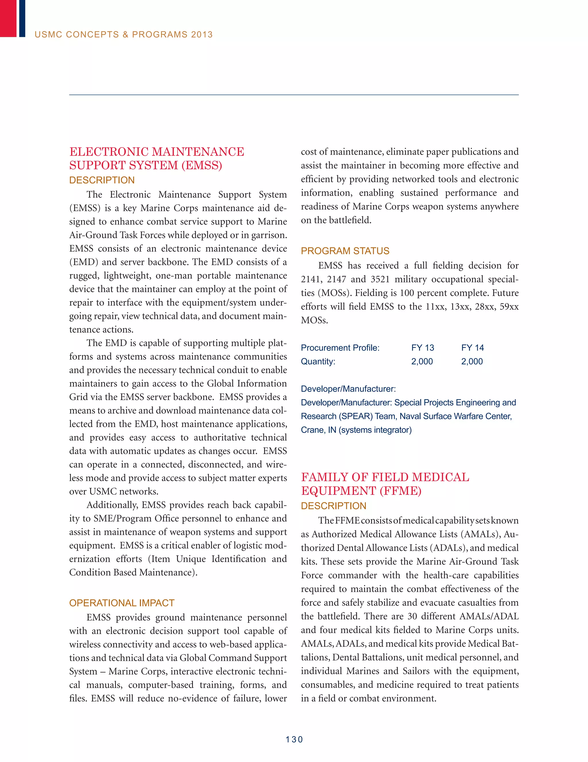 1 3 0
USMC Concepts  Programs 2013
ELECTRONIC MAINTENANCE
SUPPORT SYSTEM (EMSS)
Description
The Electronic Maintenance Support System
(EMSS) is a key Marine Corps maintenance aid de-
signed to enhance combat service support to Marine
Air-Ground Task Forces while deployed or in garrison.
EMSS consists of an electronic maintenance device
(EMD) and server backbone. The EMD consists of a
rugged, lightweight, one-man portable maintenance
device that the maintainer can employ at the point of
repair to interface with the equipment/system under-
going repair, view technical data, and document main-
tenance actions.
The EMD is capable of supporting multiple plat-
forms and systems across maintenance communities
and provides the necessary technical conduit to enable
maintainers to gain access to the Global Information
Grid via the EMSS server backbone. EMSS provides a
means to archive and download maintenance data col-
lected from the EMD, host maintenance applications,
and provides easy access to authoritative technical
data with automatic updates as changes occur. EMSS
can operate in a connected, disconnected, and wire-
less mode and provide access to subject matter experts
over USMC networks.
Additionally, EMSS provides reach back capabil-
ity to SME/Program Office personnel to enhance and
assist in maintenance of weapon systems and support
equipment. EMSS is a critical enabler of logistic mod-
ernization efforts (Item Unique Identification and
Condition Based Maintenance).
Operational Impact
EMSS provides ground maintenance personnel
with an electronic decision support tool capable of
wireless connectivity and access to web-based applica-
tions and technical data via Global Command Support
System – Marine Corps, interactive electronic techni-
cal manuals, computer-based training, forms, and
files. EMSS will reduce no-evidence of failure, lower
cost of maintenance, eliminate paper publications and
assist the maintainer in becoming more effective and
efficient by providing networked tools and electronic
information, enabling sustained performance and
readiness of Marine Corps weapon systems anywhere
on the battlefield.
Program Status
EMSS has received a full fielding decision for
2141, 2147 and 3521 military occupational special-
ties (MOSs). Fielding is 100 percent complete. Future
efforts will field EMSS to the 11xx, 13xx, 28xx, 59xx
MOSs.
Procurement Profile:	 FY 13	 FY 14
Quantity:	 2,000	 2,000
Developer/Manufacturer:
Developer/Manufacturer: Special Projects Engineering and
Research (SPEAR) Team, Naval Surface Warfare Center,
Crane, IN (systems integrator)
FAMILY OF FIELD MEDICAL
EQUIPMENT (FFME)
Description
TheFFMEconsistsofmedicalcapabilitysetsknown
as Authorized Medical Allowance Lists (AMALs), Au-
thorized Dental Allowance Lists (ADALs), and medical
kits. These sets provide the Marine Air-Ground Task
Force commander with the health-care capabilities
required to maintain the combat effectiveness of the
force and safely stabilize and evacuate casualties from
the battlefield. There are 30 different AMALs/ADAL
and four medical kits fielded to Marine Corps units.
AMALs,ADALs,and medical kits provide Medical Bat-
talions, Dental Battalions, unit medical personnel, and
individual Marines and Sailors with the equipment,
consumables, and medicine required to treat patients
in a field or combat environment.
 