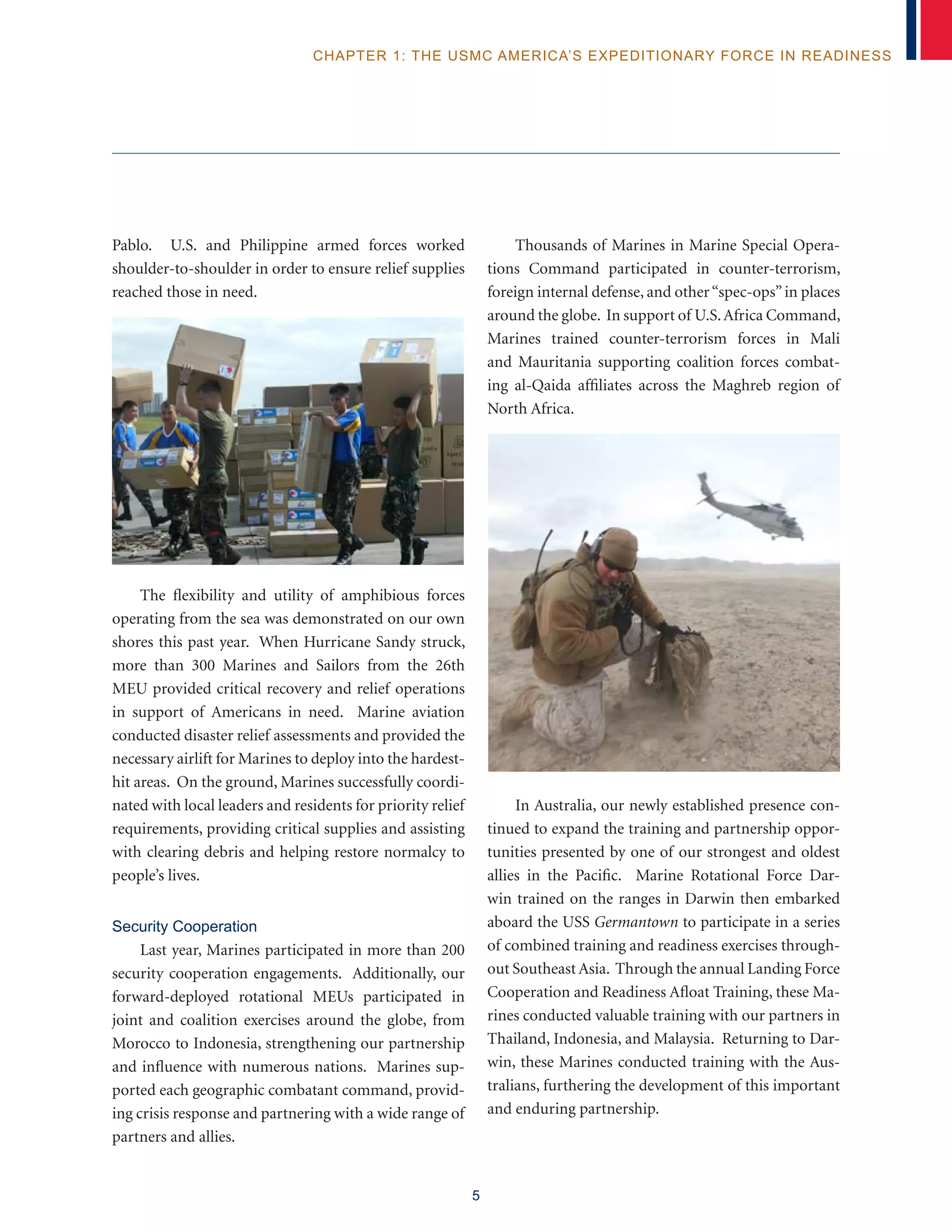 5
chapter 1: The USMC America’s Expeditionary Force in Readiness
Pablo. U.S. and Philippine armed forces worked
shoulder-to-shoulder in order to ensure relief supplies
reached those in need. 	
The flexibility and utility of amphibious forces
operating from the sea was demonstrated on our own
shores this past year. When Hurricane Sandy struck,
more than 300 Marines and Sailors from the 26th
MEU provided critical recovery and relief operations
in support of Americans in need. Marine aviation
conducted disaster relief assessments and provided the
necessary airlift for Marines to deploy into the hardest-
hit areas. On the ground, Marines successfully coordi-
nated with local leaders and residents for priority relief
requirements, providing critical supplies and assisting
with clearing debris and helping restore normalcy to
people’s lives.
Security Cooperation
Last year, Marines participated in more than 200
security cooperation engagements. Additionally, our
forward-deployed rotational MEUs participated in
joint and coalition exercises around the globe, from
Morocco to Indonesia, strengthening our partnership
and influence with numerous nations. Marines sup-
ported each geographic combatant command, provid-
ing crisis response and partnering with a wide range of
partners and allies.
Thousands of Marines in Marine Special Opera-
tions Command participated in counter-terrorism,
foreign internal defense, and other“spec-ops”in places
around the globe. In support of U.S.Africa Command,
Marines trained counter-terrorism forces in Mali
and Mauritania supporting coalition forces combat-
ing al-Qaida affiliates across the Maghreb region of
North Africa.
In Australia, our newly established presence con-
tinued to expand the training and partnership oppor-
tunities presented by one of our strongest and oldest
allies in the Pacific. Marine Rotational Force Dar-
win trained on the ranges in Darwin then embarked
aboard the USS Germantown to participate in a series
of combined training and readiness exercises through-
out Southeast Asia. Through the annual Landing Force
Cooperation and Readiness Afloat Training, these Ma-
rines conducted valuable training with our partners in
Thailand, Indonesia, and Malaysia. Returning to Dar-
win, these Marines conducted training with the Aus-
tralians, furthering the development of this important
and enduring partnership.
 