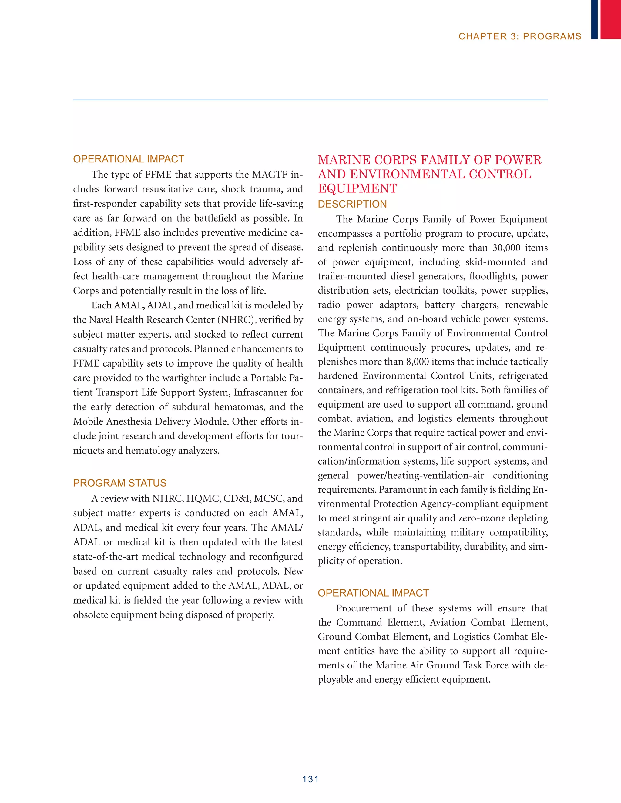 131
chapter 3: programs
Operational Impact
The type of FFME that supports the MAGTF in-
cludes forward resuscitative care, shock trauma, and
first-responder capability sets that provide life-saving
care as far forward on the battlefield as possible. In
addition, FFME also includes preventive medicine ca-
pability sets designed to prevent the spread of disease.
Loss of any of these capabilities would adversely af-
fect health-care management throughout the Marine
Corps and potentially result in the loss of life.
Each AMAL,ADAL, and medical kit is modeled by
the Naval Health Research Center (NHRC), verified by
subject matter experts, and stocked to reflect current
casualty rates and protocols. Planned enhancements to
FFME capability sets to improve the quality of health
care provided to the warfighter include a Portable Pa-
tient Transport Life Support System, Infrascanner for
the early detection of subdural hematomas, and the
Mobile Anesthesia Delivery Module. Other efforts in-
clude joint research and development efforts for tour-
niquets and hematology analyzers.
Program Status
A review with NHRC, HQMC, CDI, MCSC, and
subject matter experts is conducted on each AMAL,
ADAL, and medical kit every four years. The AMAL/
ADAL or medical kit is then updated with the latest
state-of-the-art medical technology and reconfigured
based on current casualty rates and protocols. New
or updated equipment added to the AMAL, ADAL, or
medical kit is fielded the year following a review with
obsolete equipment being disposed of properly.
MARINE CORPS FAMILY OF POWER
AND ENVIRONMENTAL CONTROL
EQUIPMENT
Description
The Marine Corps Family of Power Equipment
encompasses a portfolio program to procure, update,
and replenish continuously more than 30,000 items
of power equipment, including skid-mounted and
trailer-mounted diesel generators, floodlights, power
distribution sets, electrician toolkits, power supplies,
radio power adaptors, battery chargers, renewable
energy systems, and on-board vehicle power systems.
The Marine Corps Family of Environmental Control
Equipment continuously procures, updates, and re-
plenishes more than 8,000 items that include tactically
hardened Environmental Control Units, refrigerated
containers, and refrigeration tool kits. Both families of
equipment are used to support all command, ground
combat, aviation, and logistics elements throughout
the Marine Corps that require tactical power and envi-
ronmental control in support of air control,communi-
cation/information systems, life support systems, and
general power/heating-ventilation-air conditioning
requirements. Paramount in each family is fielding En-
vironmental Protection Agency-compliant equipment
to meet stringent air quality and zero-ozone depleting
standards, while maintaining military compatibility,
energy efficiency, transportability, durability, and sim-
plicity of operation.
Operational Impact
Procurement of these systems will ensure that
the Command Element, Aviation Combat Element,
Ground Combat Element, and Logistics Combat Ele-
ment entities have the ability to support all require-
ments of the Marine Air Ground Task Force with de-
ployable and energy efficient equipment.
 