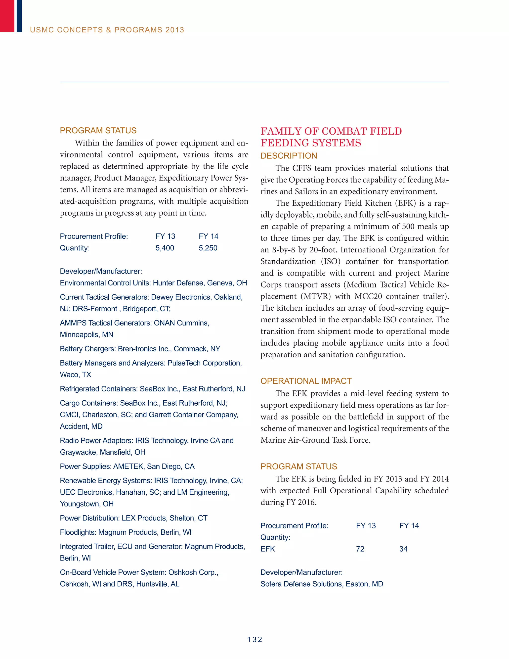 1 3 2
USMC Concepts  Programs 2013
Program Status
Within the families of power equipment and en-
vironmental control equipment, various items are
replaced as determined appropriate by the life cycle
manager, Product Manager, Expeditionary Power Sys-
tems. All items are managed as acquisition or abbrevi-
ated-acquisition programs, with multiple acquisition
programs in progress at any point in time.
Procurement Profile:	 FY 13	 FY 14
Quantity:	 5,400	 5,250
Developer/Manufacturer:
Environmental Control Units: Hunter Defense, Geneva, OH
Current Tactical Generators: Dewey Electronics, Oakland,
NJ; DRS-Fermont , Bridgeport, CT;
AMMPS Tactical Generators: ONAN Cummins,
Minneapolis, MN
Battery Chargers: Bren-tronics Inc., Commack, NY
Battery Managers and Analyzers: PulseTech Corporation,
Waco, TX
Refrigerated Containers: SeaBox Inc., East Rutherford, NJ
Cargo Containers: SeaBox Inc., East Rutherford, NJ;
CMCI, Charleston, SC; and Garrett Container Company,
Accident, MD
Radio Power Adaptors: IRIS Technology, Irvine CA and
Graywacke, Mansfield, OH
Power Supplies: AMETEK, San Diego, CA
Renewable Energy Systems: IRIS Technology, Irvine, CA;
UEC Electronics, Hanahan, SC; and LM Engineering,
Youngstown, OH
Power Distribution: LEX Products, Shelton, CT
Floodlights: Magnum Products, Berlin, WI
Integrated Trailer, ECU and Generator: Magnum Products,
Berlin, WI
On-Board Vehicle Power System: Oshkosh Corp.,
Oshkosh, WI and DRS, Huntsville, AL
FAMILY OF COMBAT FIELD
FEEDING SYSTEMS
Description
The CFFS team provides material solutions that
give the Operating Forces the capability of feeding Ma-
rines and Sailors in an expeditionary environment.
The Expeditionary Field Kitchen (EFK) is a rap-
idly deployable, mobile, and fully self-sustaining kitch-
en capable of preparing a minimum of 500 meals up
to three times per day. The EFK is configured within
an 8-by-8 by 20-foot. International Organization for
Standardization (ISO) container for transportation
and is compatible with current and project Marine
Corps transport assets (Medium Tactical Vehicle Re-
placement (MTVR) with MCC20 container trailer).
The kitchen includes an array of food-serving equip-
ment assembled in the expandable ISO container. The
transition from shipment mode to operational mode
includes placing mobile appliance units into a food
preparation and sanitation configuration.
Operational Impact
The EFK provides a mid-level feeding system to
support expeditionary field mess operations as far for-
ward as possible on the battlefield in support of the
scheme of maneuver and logistical requirements of the
Marine Air-Ground Task Force.
Program Status
The EFK is being fielded in FY 2013 and FY 2014
with expected Full Operational Capability scheduled
during FY 2016.
Procurement Profile:	 FY 13	 FY 14
Quantity:
EFK	 72	 34
Developer/Manufacturer:
Sotera Defense Solutions, Easton, MD
 
