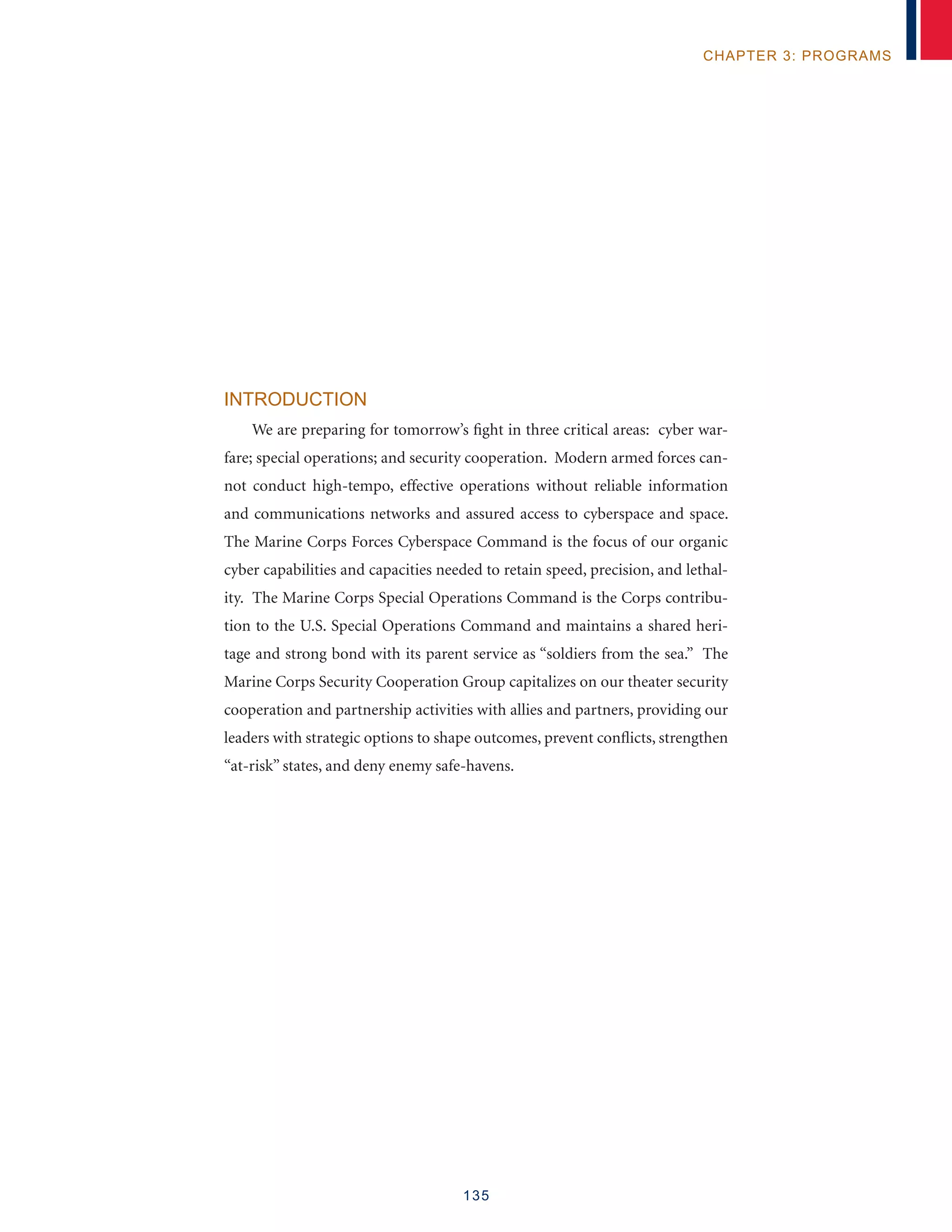 135
chapter 3: programs
Introduction
We are preparing for tomorrow’s fight in three critical areas: cyber war-
fare; special operations; and security cooperation. Modern armed forces can-
not conduct high-tempo, effective operations without reliable information
and communications networks and assured access to cyberspace and space.
The Marine Corps Forces Cyberspace Command is the focus of our organic
cyber capabilities and capacities needed to retain speed, precision, and lethal-
ity. The Marine Corps Special Operations Command is the Corps contribu-
tion to the U.S. Special Operations Command and maintains a shared heri-
tage and strong bond with its parent service as “soldiers from the sea.” The
Marine Corps Security Cooperation Group capitalizes on our theater security
cooperation and partnership activities with allies and partners, providing our
leaders with strategic options to shape outcomes, prevent conflicts, strengthen
“at-risk” states, and deny enemy safe-havens.
 