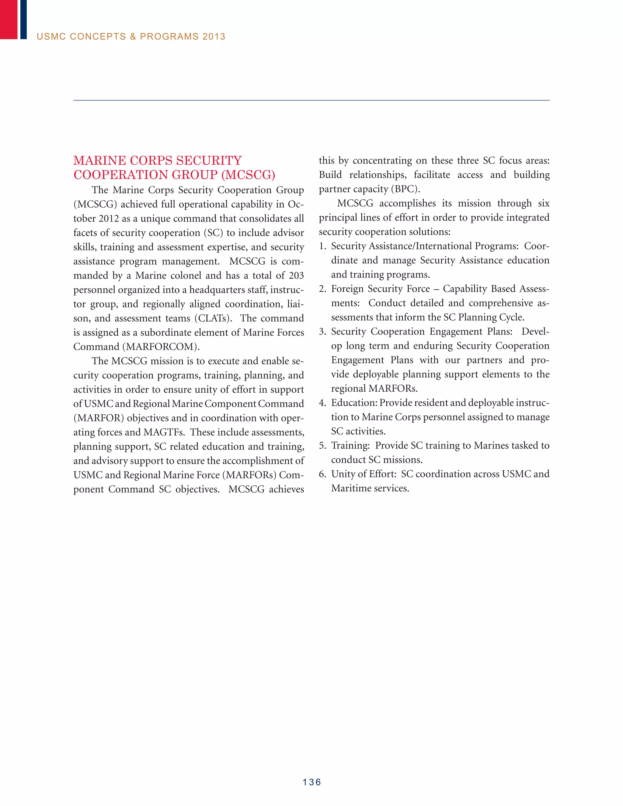 1 3 6
USMC Concepts  Programs 2013
MARINE CORPS SECURITY
COOPERATION GROUP (MCSCG)
The Marine Corps Security Cooperation Group
(MCSCG) achieved full operational capability in Oc-
tober 2012 as a unique command that consolidates all
facets of security cooperation (SC) to include advisor
skills, training and assessment expertise, and security
assistance program management. MCSCG is com-
manded by a Marine colonel and has a total of 203
personnel organized into a headquarters staff, instruc-
tor group, and regionally aligned coordination, liai-
son, and assessment teams (CLATs). The command
is assigned as a subordinate element of Marine Forces
Command (MARFORCOM).
The MCSCG mission is to execute and enable se-
curity cooperation programs, training, planning, and
activities in order to ensure unity of effort in support
of USMCandRegionalMarineComponentCommand
(MARFOR) objectives and in coordination with oper-
ating forces and MAGTFs. These include assessments,
planning support, SC related education and training,
and advisory support to ensure the accomplishment of
USMC and Regional Marine Force (MARFORs) Com-
ponent Command SC objectives. MCSCG achieves
this by concentrating on these three SC focus areas:
Build relationships, facilitate access and building
partner capacity (BPC).
MCSCG accomplishes its mission through six
principal lines of effort in order to provide integrated
security cooperation solutions:
1. Security Assistance/International Programs: Coor-
dinate and manage Security Assistance education
and training programs.
2. Foreign Security Force – Capability Based Assess-
ments: Conduct detailed and comprehensive as-
sessments that inform the SC Planning Cycle.
3. Security Cooperation Engagement Plans: Devel-
op long term and enduring Security Cooperation
Engagement Plans with our partners and pro-
vide deployable planning support elements to the
regional MARFORs.
4. Education: Provide resident and deployable instruc-
tion to Marine Corps personnel assigned to manage
SC activities.
5. Training: Provide SC training to Marines tasked to
conduct SC missions.
6. Unity of Effort: SC coordination across USMC and
Maritime services.
 