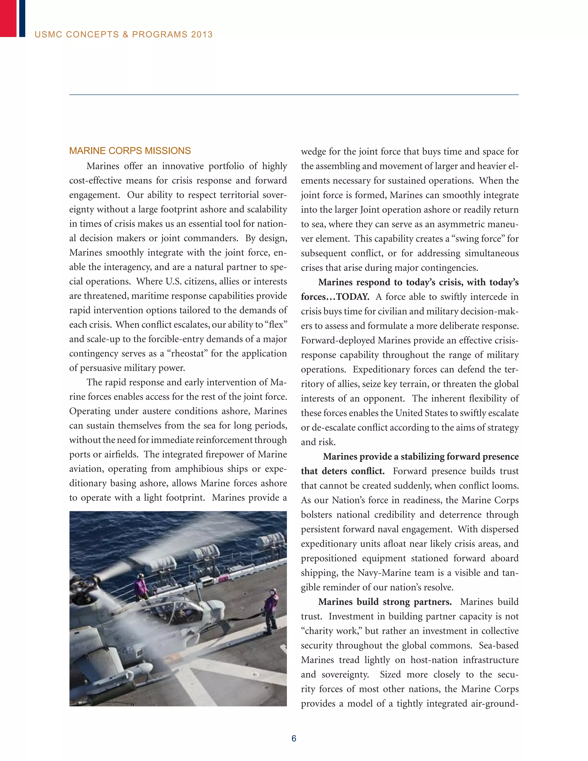 6
USMC Concepts & Programs 2013
Marine Corps Missions
Marines offer an innovative portfolio of highly
cost-effective means for crisis response and forward
engagement. Our ability to respect territorial sover-
eignty without a large footprint ashore and scalability
in times of crisis makes us an essential tool for nation-
al decision makers or joint commanders. By design,
Marines smoothly integrate with the joint force, en-
able the interagency, and are a natural partner to spe-
cial operations. Where U.S. citizens, allies or interests
are threatened, maritime response capabilities provide
rapid intervention options tailored to the demands of
each crisis. When conflict escalates, our ability to“flex”
and scale-up to the forcible-entry demands of a major
contingency serves as a “rheostat” for the application
of persuasive military power.
The rapid response and early intervention of Ma-
rine forces enables access for the rest of the joint force.
Operating under austere conditions ashore, Marines
can sustain themselves from the sea for long periods,
withouttheneedforimmediatereinforcementthrough
ports or airfields. The integrated firepower of Marine
aviation, operating from amphibious ships or expe-
ditionary basing ashore, allows Marine forces ashore
to operate with a light footprint. Marines provide a
wedge for the joint force that buys time and space for
the assembling and movement of larger and heavier el-
ements necessary for sustained operations. When the
joint force is formed, Marines can smoothly integrate
into the larger Joint operation ashore or readily return
to sea, where they can serve as an asymmetric maneu-
ver element. This capability creates a “swing force” for
subsequent conflict, or for addressing simultaneous
crises that arise during major contingencies.
Marines respond to today’s crisis, with today’s
forces…TODAY. A force able to swiftly intercede in
crisis buys time for civilian and military decision-mak-
ers to assess and formulate a more deliberate response.
Forward-deployed Marines provide an effective crisis-
response capability throughout the range of military
operations. Expeditionary forces can defend the ter-
ritory of allies, seize key terrain, or threaten the global
interests of an opponent. The inherent flexibility of
these forces enables the United States to swiftly escalate
or de-escalate conflict according to the aims of strategy
and risk.
Marines provide a stabilizing forward presence
that deters conflict. Forward presence builds trust
that cannot be created suddenly, when conflict looms.
As our Nation’s force in readiness, the Marine Corps
bolsters national credibility and deterrence through
persistent forward naval engagement. With dispersed
expeditionary units afloat near likely crisis areas, and
prepositioned equipment stationed forward aboard
shipping, the Navy-Marine team is a visible and tan-
gible reminder of our nation’s resolve.
Marines build strong partners. Marines build
trust. Investment in building partner capacity is not
“charity work,” but rather an investment in collective
security throughout the global commons. Sea-based
Marines tread lightly on host-nation infrastructure
and sovereignty. Sized more closely to the secu-
rity forces of most other nations, the Marine Corps
provides a model of a tightly integrated air-ground-
 