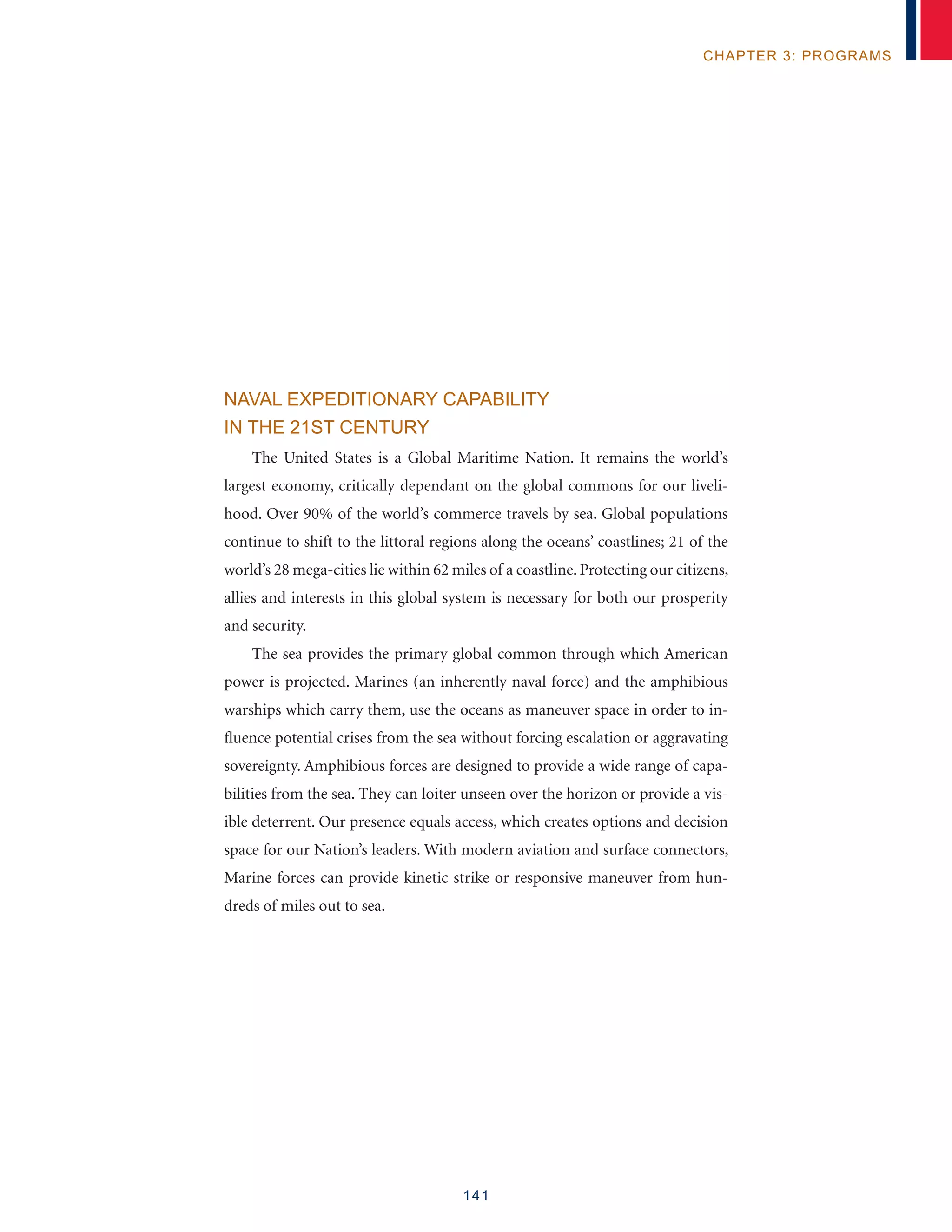 141
chapter 3: programs
Naval Expeditionary Capability
in the 21st Century
The United States is a Global Maritime Nation. It remains the world’s
largest economy, critically dependant on the global commons for our liveli-
hood. Over 90% of the world’s commerce travels by sea. Global populations
continue to shift to the littoral regions along the oceans’ coastlines; 21 of the
world’s 28 mega-cities lie within 62 miles of a coastline. Protecting our citizens,
allies and interests in this global system is necessary for both our prosperity
and security.
The sea provides the primary global common through which American
power is projected. Marines (an inherently naval force) and the amphibious
warships which carry them, use the oceans as maneuver space in order to in-
fluence potential crises from the sea without forcing escalation or aggravating
sovereignty. Amphibious forces are designed to provide a wide range of capa-
bilities from the sea. They can loiter unseen over the horizon or provide a vis-
ible deterrent. Our presence equals access, which creates options and decision
space for our Nation’s leaders. With modern aviation and surface connectors,
Marine forces can provide kinetic strike or responsive maneuver from hun-
dreds of miles out to sea.
 