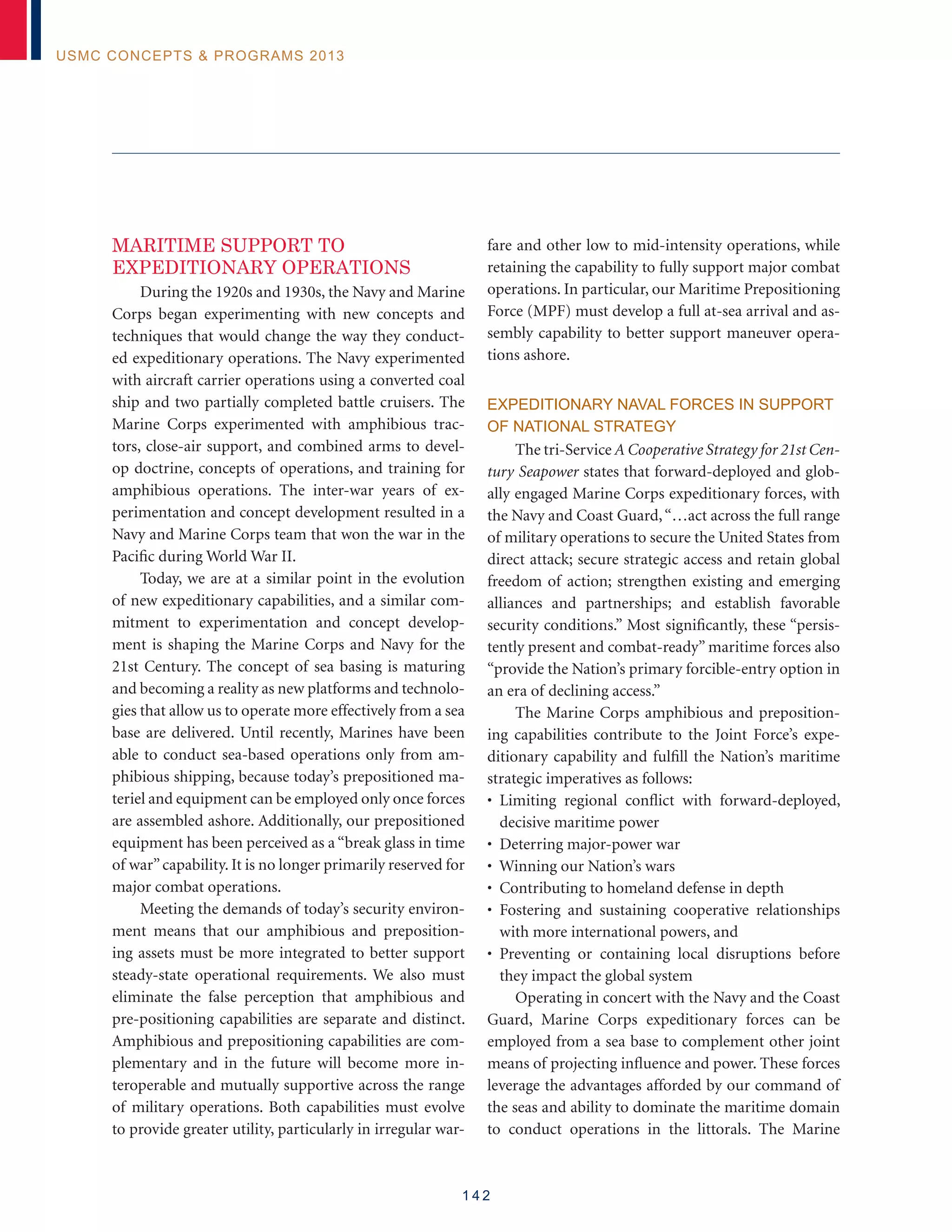 1 4 2
USMC Concepts  Programs 2013
MARITIME SUPPORT TO
EXPEDITIONARY OPERATIONS
During the 1920s and 1930s, the Navy and Marine
Corps began experimenting with new concepts and
techniques that would change the way they conduct-
ed expeditionary operations. The Navy experimented
with aircraft carrier operations using a converted coal
ship and two partially completed battle cruisers. The
Marine Corps experimented with amphibious trac-
tors, close-air support, and combined arms to devel-
op doctrine, concepts of operations, and training for
amphibious operations. The inter-war years of ex-
perimentation and concept development resulted in a
Navy and Marine Corps team that won the war in the
Pacific during World War II.
Today, we are at a similar point in the evolution
of new expeditionary capabilities, and a similar com-
mitment to experimentation and concept develop-
ment is shaping the Marine Corps and Navy for the
21st Century. The concept of sea basing is maturing
and becoming a reality as new platforms and technolo-
gies that allow us to operate more effectively from a sea
base are delivered. Until recently, Marines have been
able to conduct sea-based operations only from am-
phibious shipping, because today’s prepositioned ma-
teriel and equipment can be employed only once forces
are assembled ashore. Additionally, our prepositioned
equipment has been perceived as a “break glass in time
of war”capability. It is no longer primarily reserved for
major combat operations.
Meeting the demands of today’s security environ-
ment means that our amphibious and preposition-
ing assets must be more integrated to better support
steady-state operational requirements. We also must
eliminate the false perception that amphibious and
pre-positioning capabilities are separate and distinct.
Amphibious and prepositioning capabilities are com-
plementary and in the future will become more in-
teroperable and mutually supportive across the range
of military operations. Both capabilities must evolve
to provide greater utility, particularly in irregular war-
fare and other low to mid-intensity operations, while
retaining the capability to fully support major combat
operations. In particular, our Maritime Prepositioning
Force (MPF) must develop a full at-sea arrival and as-
sembly capability to better support maneuver opera-
tions ashore.
Expeditionary Naval Forces In Support
of National Strategy
The tri-Service A Cooperative Strategy for 21st Cen-
tury Seapower states that forward-deployed and glob-
ally engaged Marine Corps expeditionary forces, with
the Navy and Coast Guard,“…act across the full range
of military operations to secure the United States from
direct attack; secure strategic access and retain global
freedom of action; strengthen existing and emerging
alliances and partnerships; and establish favorable
security conditions.” Most significantly, these “persis-
tently present and combat-ready” maritime forces also
“provide the Nation’s primary forcible-entry option in
an era of declining access.”
The Marine Corps amphibious and preposition-
ing capabilities contribute to the Joint Force’s expe-
ditionary capability and fulfill the Nation’s maritime
strategic imperatives as follows:
• Limiting regional conflict with forward-deployed,
decisive maritime power
• Deterring major-power war
• Winning our Nation’s wars
• Contributing to homeland defense in depth
• Fostering and sustaining cooperative relationships
with more international powers, and
• Preventing or containing local disruptions before
they impact the global system
Operating in concert with the Navy and the Coast
Guard, Marine Corps expeditionary forces can be
employed from a sea base to complement other joint
means of projecting influence and power. These forces
leverage the advantages afforded by our command of
the seas and ability to dominate the maritime domain
to conduct operations in the littorals. The Marine
 