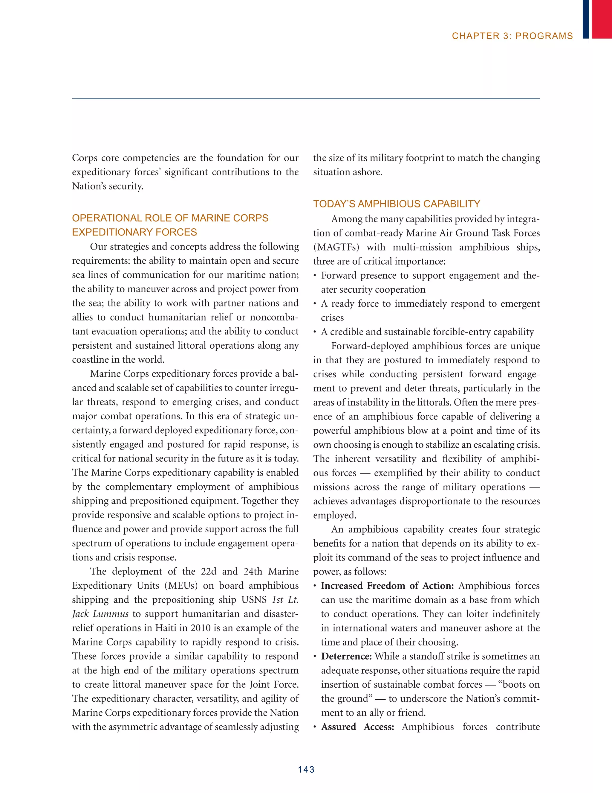 143
chapter 3: programs
Corps core competencies are the foundation for our
expeditionary forces’ significant contributions to the
Nation’s security.
Operational Role of Marine Corps
Expeditionary Forces
Our strategies and concepts address the following
requirements: the ability to maintain open and secure
sea lines of communication for our maritime nation;
the ability to maneuver across and project power from
the sea; the ability to work with partner nations and
allies to conduct humanitarian relief or noncomba-
tant evacuation operations; and the ability to conduct
persistent and sustained littoral operations along any
coastline in the world.
Marine Corps expeditionary forces provide a bal-
anced and scalable set of capabilities to counter irregu-
lar threats, respond to emerging crises, and conduct
major combat operations. In this era of strategic un-
certainty, a forward deployed expeditionary force, con-
sistently engaged and postured for rapid response, is
critical for national security in the future as it is today.
The Marine Corps expeditionary capability is enabled
by the complementary employment of amphibious
shipping and prepositioned equipment. Together they
provide responsive and scalable options to project in-
fluence and power and provide support across the full
spectrum of operations to include engagement opera-
tions and crisis response.
The deployment of the 22d and 24th Marine
Expeditionary Units (MEUs) on board amphibious
shipping and the prepositioning ship USNS 1st Lt.
Jack Lummus to support humanitarian and disaster-
relief operations in Haiti in 2010 is an example of the
Marine Corps capability to rapidly respond to crisis.
These forces provide a similar capability to respond
at the high end of the military operations spectrum
to create littoral maneuver space for the Joint Force.
The expeditionary character, versatility, and agility of
Marine Corps expeditionary forces provide the Nation
with the asymmetric advantage of seamlessly adjusting
the size of its military footprint to match the changing
situation ashore.
Today’s Amphibious Capability
Among the many capabilities provided by integra-
tion of combat-ready Marine Air Ground Task Forces
(MAGTFs) with multi-mission amphibious ships,
three are of critical importance:
• Forward presence to support engagement and the-
ater security cooperation
• A ready force to immediately respond to emergent
crises
• A credible and sustainable forcible-entry capability
Forward-deployed amphibious forces are unique
in that they are postured to immediately respond to
crises while conducting persistent forward engage-
ment to prevent and deter threats, particularly in the
areas of instability in the littorals. Often the mere pres-
ence of an amphibious force capable of delivering a
powerful amphibious blow at a point and time of its
own choosing is enough to stabilize an escalating crisis.
The inherent versatility and flexibility of amphibi-
ous forces — exemplified by their ability to conduct
missions across the range of military operations —
achieves advantages disproportionate to the resources
employed.
An amphibious capability creates four strategic
benefits for a nation that depends on its ability to ex-
ploit its command of the seas to project influence and
power, as follows:
• Increased Freedom of Action: Amphibious forces
can use the maritime domain as a base from which
to conduct operations. They can loiter indefinitely
in international waters and maneuver ashore at the
time and place of their choosing.
• Deterrence: While a standoff strike is sometimes an
adequate response, other situations require the rapid
insertion of sustainable combat forces — “boots on
the ground” — to underscore the Nation’s commit-
ment to an ally or friend.
• Assured Access: Amphibious forces contribute
 