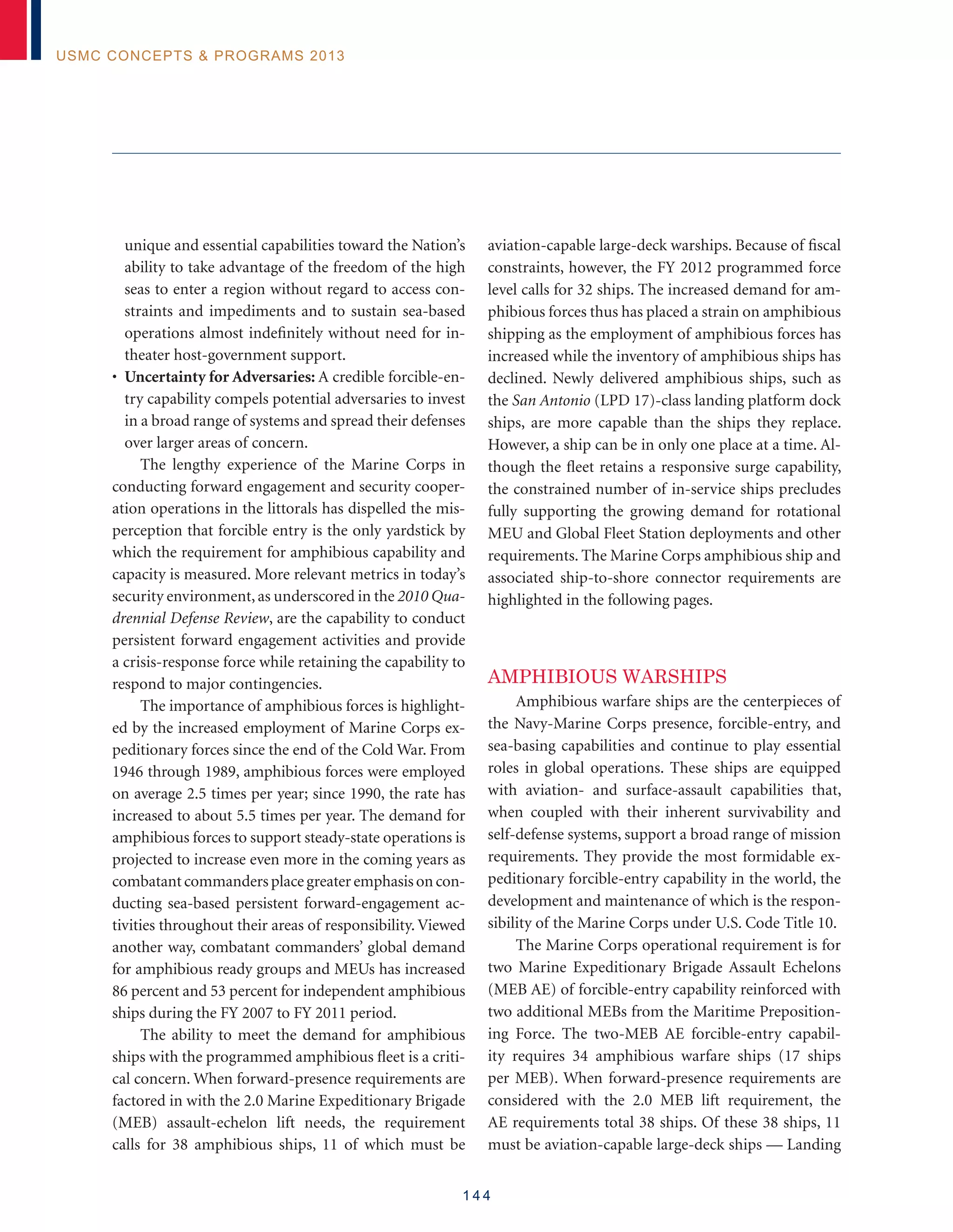 1 4 4
USMC Concepts  Programs 2013
unique and essential capabilities toward the Nation’s
ability to take advantage of the freedom of the high
seas to enter a region without regard to access con-
straints and impediments and to sustain sea-based
operations almost indefinitely without need for in-
theater host-government support.
• Uncertainty for Adversaries: A credible forcible-en-
try capability compels potential adversaries to invest
in a broad range of systems and spread their defenses
over larger areas of concern.
The lengthy experience of the Marine Corps in
conducting forward engagement and security cooper-
ation operations in the littorals has dispelled the mis-
perception that forcible entry is the only yardstick by
which the requirement for amphibious capability and
capacity is measured. More relevant metrics in today’s
security environment,as underscored in the 2010 Qua-
drennial Defense Review, are the capability to conduct
persistent forward engagement activities and provide
a crisis-response force while retaining the capability to
respond to major contingencies.
The importance of amphibious forces is highlight-
ed by the increased employment of Marine Corps ex-
peditionary forces since the end of the Cold War. From
1946 through 1989, amphibious forces were employed
on average 2.5 times per year; since 1990, the rate has
increased to about 5.5 times per year. The demand for
amphibious forces to support steady-state operations is
projected to increase even more in the coming years as
combatantcommandersplacegreateremphasisoncon-
ducting sea-based persistent forward-engagement ac-
tivities throughout their areas of responsibility. Viewed
another way, combatant commanders’ global demand
for amphibious ready groups and MEUs has increased
86 percent and 53 percent for independent amphibious
ships during the FY 2007 to FY 2011 period.
The ability to meet the demand for amphibious
ships with the programmed amphibious fleet is a criti-
cal concern. When forward-presence requirements are
factored in with the 2.0 Marine Expeditionary Brigade
(MEB) assault-echelon lift needs, the requirement
calls for 38 amphibious ships, 11 of which must be
aviation-capable large-deck warships. Because of fiscal
constraints, however, the FY 2012 programmed force
level calls for 32 ships. The increased demand for am-
phibious forces thus has placed a strain on amphibious
shipping as the employment of amphibious forces has
increased while the inventory of amphibious ships has
declined. Newly delivered amphibious ships, such as
the San Antonio (LPD 17)-class landing platform dock
ships, are more capable than the ships they replace.
However, a ship can be in only one place at a time. Al-
though the fleet retains a responsive surge capability,
the constrained number of in-service ships precludes
fully supporting the growing demand for rotational
MEU and Global Fleet Station deployments and other
requirements. The Marine Corps amphibious ship and
associated ship-to-shore connector requirements are
highlighted in the following pages.
Amphibious Warships
Amphibious warfare ships are the centerpieces of
the Navy-Marine Corps presence, forcible-entry, and
sea-basing capabilities and continue to play essential
roles in global operations. These ships are equipped
with aviation- and surface-assault capabilities that,
when coupled with their inherent survivability and
self-defense systems, support a broad range of mission
requirements. They provide the most formidable ex-
peditionary forcible-entry capability in the world, the
development and maintenance of which is the respon-
sibility of the Marine Corps under U.S. Code Title 10.
The Marine Corps operational requirement is for
two Marine Expeditionary Brigade Assault Echelons
(MEB AE) of forcible-entry capability reinforced with
two additional MEBs from the Maritime Preposition-
ing Force. The two-MEB AE forcible-entry capabil-
ity requires 34 amphibious warfare ships (17 ships
per MEB). When forward-presence requirements are
considered with the 2.0 MEB lift requirement, the
AE requirements total 38 ships. Of these 38 ships, 11
must be aviation-capable large-deck ships — Landing
 