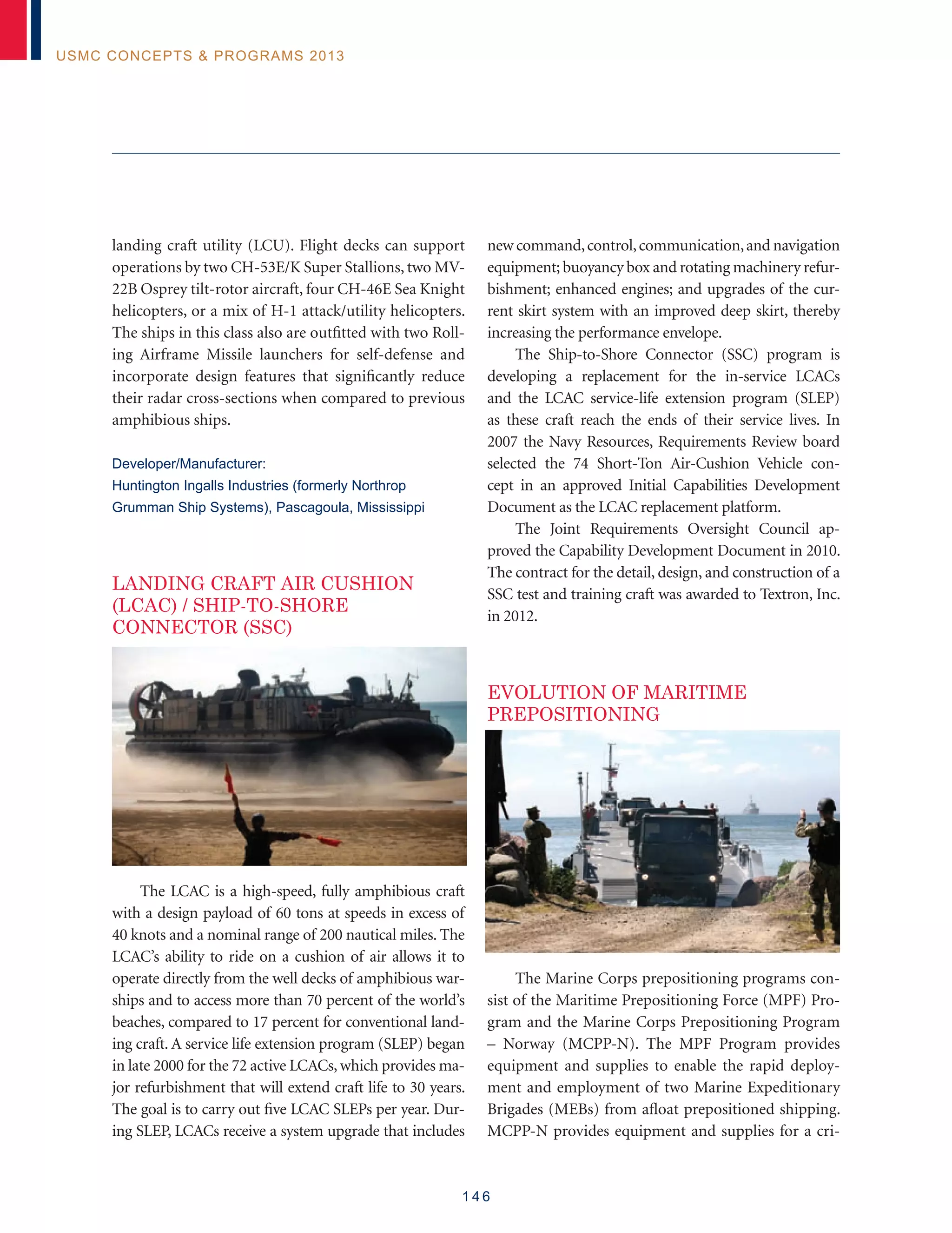 1 4 6
USMC Concepts  Programs 2013
landing craft utility (LCU). Flight decks can support
operations by two CH-53E/K Super Stallions, two MV-
22B Osprey tilt-rotor aircraft, four CH-46E Sea Knight
helicopters, or a mix of H-1 attack/utility helicopters.
The ships in this class also are outfitted with two Roll-
ing Airframe Missile launchers for self-defense and
incorporate design features that significantly reduce
their radar cross-sections when compared to previous
amphibious ships.
Developer/Manufacturer:
Huntington Ingalls Industries (formerly Northrop
Grumman Ship Systems), Pascagoula, Mississippi
LANDING CRAFT AIR CUSHION
(LCAC) / SHIP-TO-SHORE
CONNECTOR (SSC)
The LCAC is a high-speed, fully amphibious craft
with a design payload of 60 tons at speeds in excess of
40 knots and a nominal range of 200 nautical miles. The
LCAC’s ability to ride on a cushion of air allows it to
operate directly from the well decks of amphibious war-
ships and to access more than 70 percent of the world’s
beaches, compared to 17 percent for conventional land-
ing craft. A service life extension program (SLEP) began
in late 2000 for the 72 active LCACs, which provides ma-
jor refurbishment that will extend craft life to 30 years.
The goal is to carry out five LCAC SLEPs per year. Dur-
ing SLEP, LCACs receive a system upgrade that includes
new command,control,communication,and navigation
equipment; buoyancy box and rotating machinery refur-
bishment; enhanced engines; and upgrades of the cur-
rent skirt system with an improved deep skirt, thereby
increasing the performance envelope.
The Ship-to-Shore Connector (SSC) program is
developing a replacement for the in-service LCACs
and the LCAC service-life extension program (SLEP)
as these craft reach the ends of their service lives. In
2007 the Navy Resources, Requirements Review board
selected the 74 Short-Ton Air-Cushion Vehicle con-
cept in an approved Initial Capabilities Development
Document as the LCAC replacement platform.
The Joint Requirements Oversight Council ap-
proved the Capability Development Document in 2010.
The contract for the detail, design, and construction of a
SSC test and training craft was awarded to Textron, Inc.
in 2012.
EVOLUTION OF MARITIME
PREPOSITIONING
The Marine Corps prepositioning programs con-
sist of the Maritime Prepositioning Force (MPF) Pro-
gram and the Marine Corps Prepositioning Program
– Norway (MCPP-N). The MPF Program provides
equipment and supplies to enable the rapid deploy-
ment and employment of two Marine Expeditionary
Brigades (MEBs) from afloat prepositioned shipping.
MCPP-N provides equipment and supplies for a cri-
 