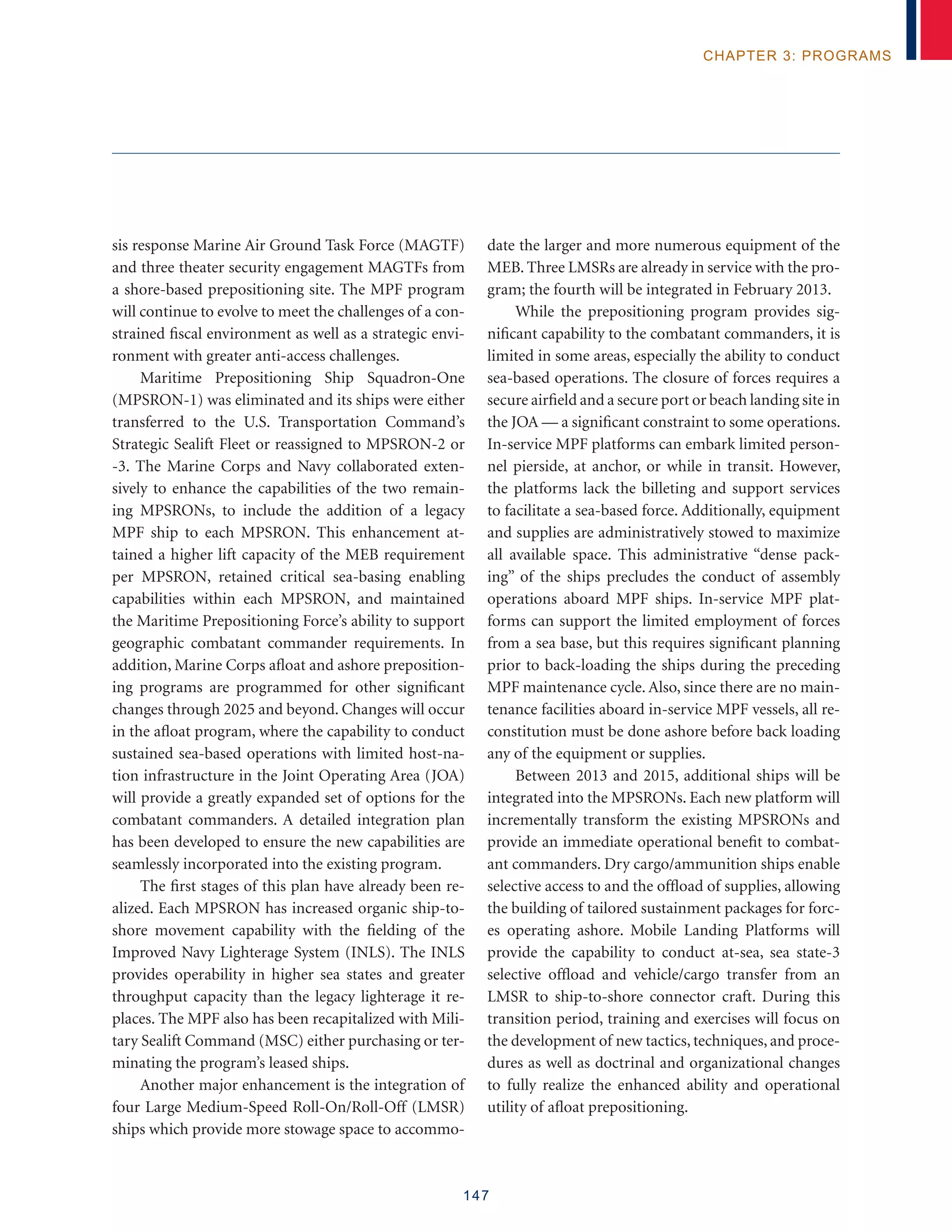 147
chapter 3: programs
sis response Marine Air Ground Task Force (MAGTF)
and three theater security engagement MAGTFs from
a shore-based prepositioning site. The MPF program
will continue to evolve to meet the challenges of a con-
strained fiscal environment as well as a strategic envi-
ronment with greater anti-access challenges.
Maritime Prepositioning Ship Squadron-One
(MPSRON-1) was eliminated and its ships were either
transferred to the U.S. Transportation Command’s
Strategic Sealift Fleet or reassigned to MPSRON-2 or
-3. The Marine Corps and Navy collaborated exten-
sively to enhance the capabilities of the two remain-
ing MPSRONs, to include the addition of a legacy
MPF ship to each MPSRON. This enhancement at-
tained a higher lift capacity of the MEB requirement
per MPSRON, retained critical sea-basing enabling
capabilities within each MPSRON, and maintained
the Maritime Prepositioning Force’s ability to support
geographic combatant commander requirements. In
addition, Marine Corps afloat and ashore preposition-
ing programs are programmed for other significant
changes through 2025 and beyond. Changes will occur
in the afloat program, where the capability to conduct
sustained sea-based operations with limited host-na-
tion infrastructure in the Joint Operating Area (JOA)
will provide a greatly expanded set of options for the
combatant commanders. A detailed integration plan
has been developed to ensure the new capabilities are
seamlessly incorporated into the existing program.
The first stages of this plan have already been re-
alized. Each MPSRON has increased organic ship-to-
shore movement capability with the fielding of the
Improved Navy Lighterage System (INLS). The INLS
provides operability in higher sea states and greater
throughput capacity than the legacy lighterage it re-
places. The MPF also has been recapitalized with Mili-
tary Sealift Command (MSC) either purchasing or ter-
minating the program’s leased ships.
Another major enhancement is the integration of
four Large Medium-Speed Roll-On/Roll-Off (LMSR)
ships which provide more stowage space to accommo-
date the larger and more numerous equipment of the
MEB. Three LMSRs are already in service with the pro-
gram; the fourth will be integrated in February 2013.
While the prepositioning program provides sig-
nificant capability to the combatant commanders, it is
limited in some areas, especially the ability to conduct
sea-based operations. The closure of forces requires a
secure airfield and a secure port or beach landing site in
the JOA — a significant constraint to some operations.
In-service MPF platforms can embark limited person-
nel pierside, at anchor, or while in transit. However,
the platforms lack the billeting and support services
to facilitate a sea-based force. Additionally, equipment
and supplies are administratively stowed to maximize
all available space. This administrative “dense pack-
ing” of the ships precludes the conduct of assembly
operations aboard MPF ships. In-service MPF plat-
forms can support the limited employment of forces
from a sea base, but this requires significant planning
prior to back-loading the ships during the preceding
MPF maintenance cycle. Also, since there are no main-
tenance facilities aboard in-service MPF vessels, all re-
constitution must be done ashore before back loading
any of the equipment or supplies.
Between 2013 and 2015, additional ships will be
integrated into the MPSRONs. Each new platform will
incrementally transform the existing MPSRONs and
provide an immediate operational benefit to combat-
ant commanders. Dry cargo/ammunition ships enable
selective access to and the offload of supplies, allowing
the building of tailored sustainment packages for forc-
es operating ashore. Mobile Landing Platforms will
provide the capability to conduct at-sea, sea state-3
selective offload and vehicle/cargo transfer from an
LMSR to ship-to-shore connector craft. During this
transition period, training and exercises will focus on
the development of new tactics, techniques, and proce-
dures as well as doctrinal and organizational changes
to fully realize the enhanced ability and operational
utility of afloat prepositioning.
 
