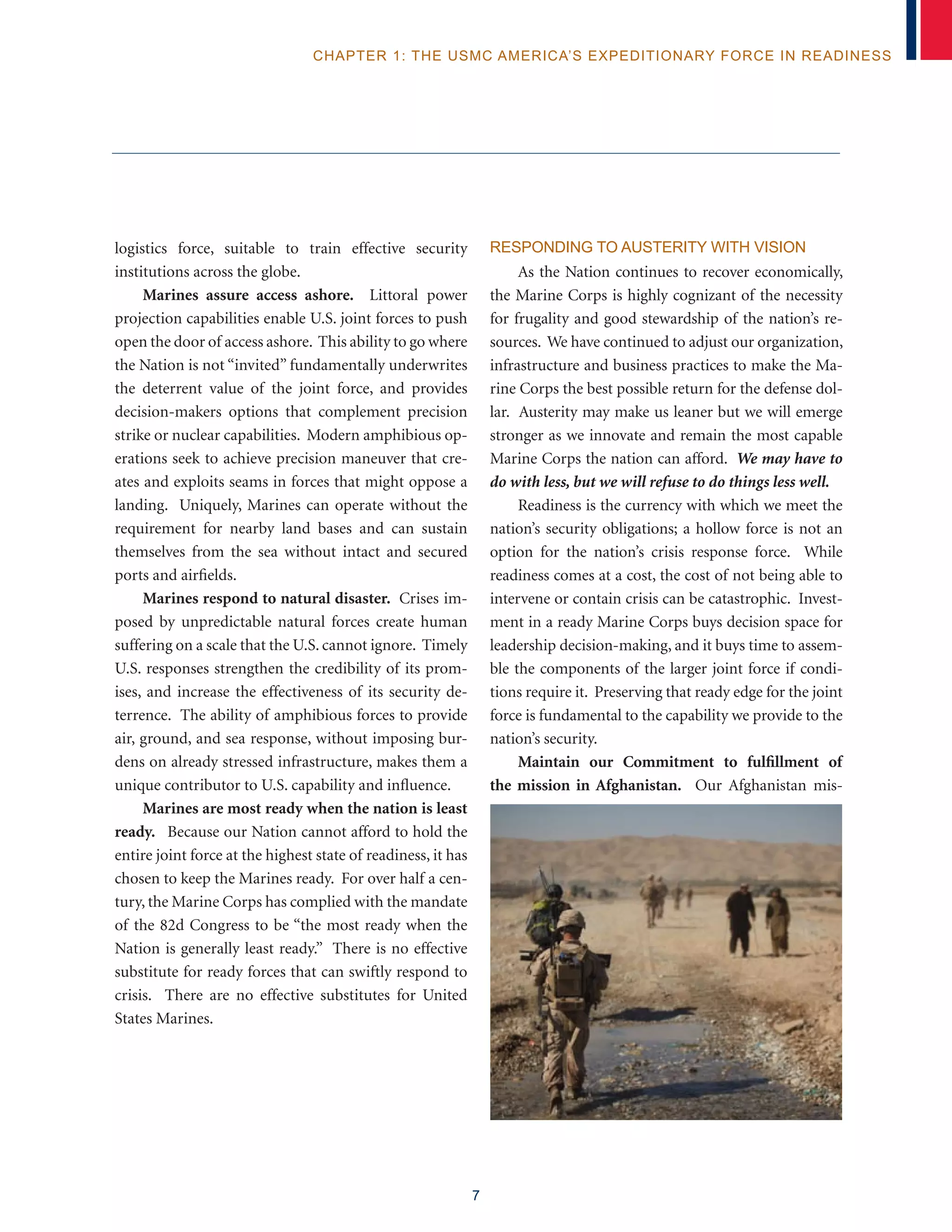 7
chapter 1: The USMC America’s Expeditionary Force in Readiness
logistics force, suitable to train effective security
institutions across the globe.
Marines assure access ashore. Littoral power
projection capabilities enable U.S. joint forces to push
open the door of access ashore. This ability to go where
the Nation is not “invited” fundamentally underwrites
the deterrent value of the joint force, and provides
decision-makers options that complement precision
strike or nuclear capabilities. Modern amphibious op-
erations seek to achieve precision maneuver that cre-
ates and exploits seams in forces that might oppose a
landing. Uniquely, Marines can operate without the
requirement for nearby land bases and can sustain
themselves from the sea without intact and secured
ports and airfields.
Marines respond to natural disaster. Crises im-
posed by unpredictable natural forces create human
suffering on a scale that the U.S. cannot ignore. Timely
U.S. responses strengthen the credibility of its prom-
ises, and increase the effectiveness of its security de-
terrence. The ability of amphibious forces to provide
air, ground, and sea response, without imposing bur-
dens on already stressed infrastructure, makes them a
unique contributor to U.S. capability and influence.
Marines are most ready when the nation is least
ready. Because our Nation cannot afford to hold the
entire joint force at the highest state of readiness, it has
chosen to keep the Marines ready. For over half a cen-
tury, the Marine Corps has complied with the mandate
of the 82d Congress to be “the most ready when the
Nation is generally least ready.” There is no effective
substitute for ready forces that can swiftly respond to
crisis. There are no effective substitutes for United
States Marines.
Responding to Austerity with Vision
As the Nation continues to recover economically,
the Marine Corps is highly cognizant of the necessity
for frugality and good stewardship of the nation’s re-
sources. We have continued to adjust our organization,
infrastructure and business practices to make the Ma-
rine Corps the best possible return for the defense dol-
lar. Austerity may make us leaner but we will emerge
stronger as we innovate and remain the most capable
Marine Corps the nation can afford. We may have to
do with less, but we will refuse to do things less well.
Readiness is the currency with which we meet the
nation’s security obligations; a hollow force is not an
option for the nation’s crisis response force. While
readiness comes at a cost, the cost of not being able to
intervene or contain crisis can be catastrophic. Invest-
ment in a ready Marine Corps buys decision space for
leadership decision-making, and it buys time to assem-
ble the components of the larger joint force if condi-
tions require it. Preserving that ready edge for the joint
force is fundamental to the capability we provide to the
nation’s security.
Maintain our Commitment to fulfillment of
the mission in Afghanistan. Our Afghanistan mis-
 