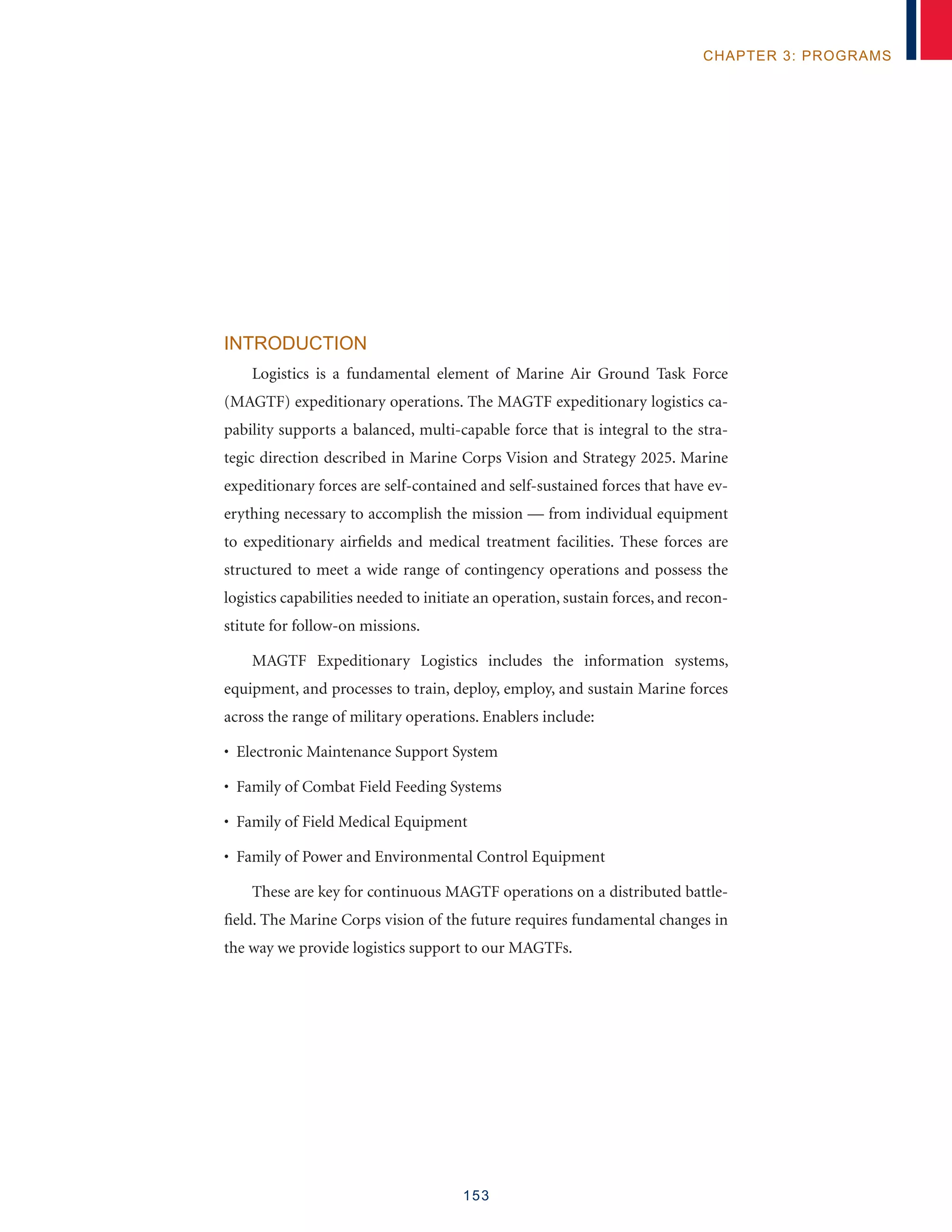 153
chapter 3: programs
Introduction
Logistics is a fundamental element of Marine Air Ground Task Force
(MAGTF) expeditionary operations. The MAGTF expeditionary logistics ca-
pability supports a balanced, multi-capable force that is integral to the stra-
tegic direction described in Marine Corps Vision and Strategy 2025. Marine
expeditionary forces are self-contained and self-sustained forces that have ev-
erything necessary to accomplish the mission — from individual equipment
to expeditionary airfields and medical treatment facilities. These forces are
structured to meet a wide range of contingency operations and possess the
logistics capabilities needed to initiate an operation, sustain forces, and recon-
stitute for follow-on missions.
MAGTF Expeditionary Logistics includes the information systems,
equipment, and processes to train, deploy, employ, and sustain Marine forces
across the range of military operations. Enablers include:
• Electronic Maintenance Support System
• Family of Combat Field Feeding Systems
• Family of Field Medical Equipment
• Family of Power and Environmental Control Equipment
These are key for continuous MAGTF operations on a distributed battle-
field. The Marine Corps vision of the future requires fundamental changes in
the way we provide logistics support to our MAGTFs.
 