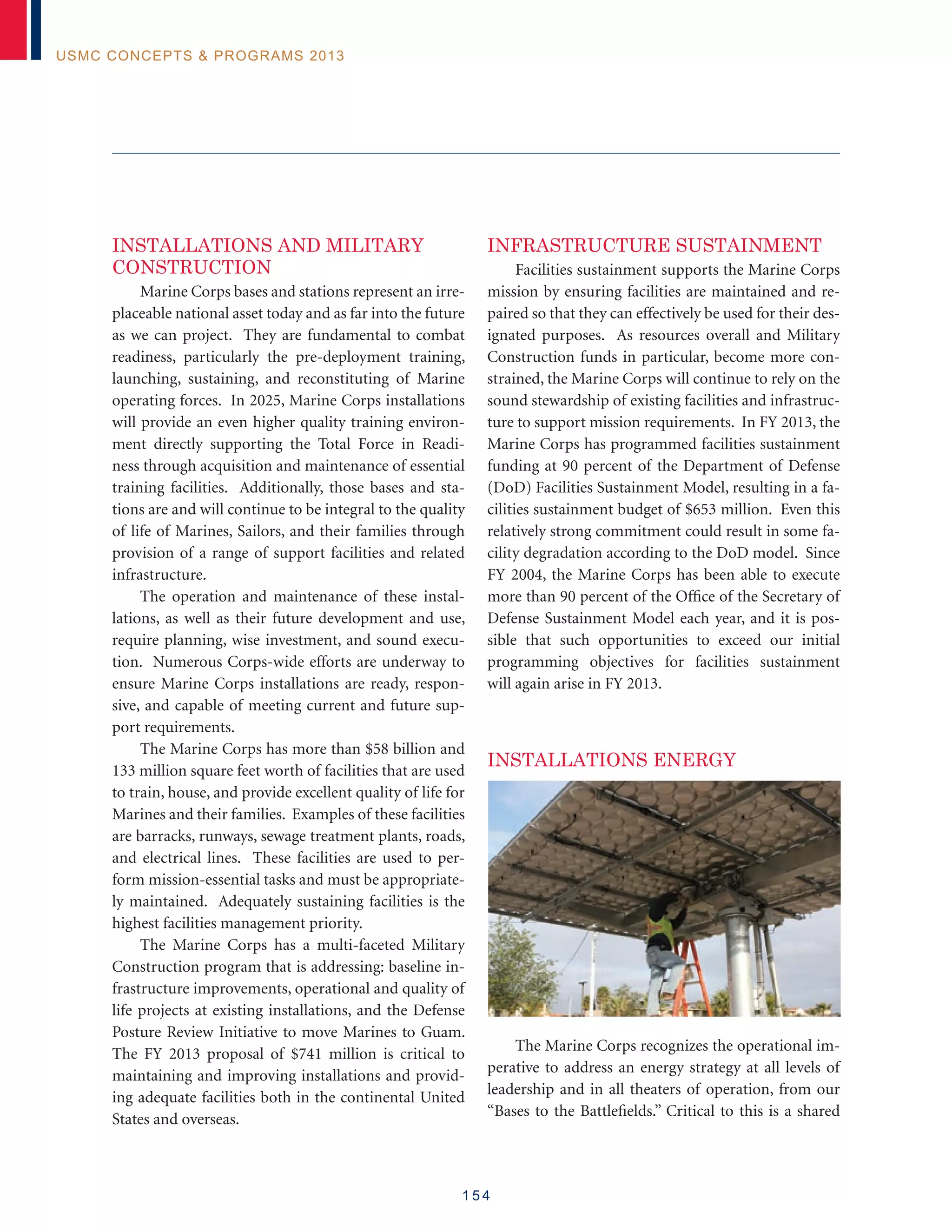 1 5 4
USMC Concepts  Programs 2013
Installations and Military
Construction
Marine Corps bases and stations represent an irre-
placeable national asset today and as far into the future
as we can project. They are fundamental to combat
readiness, particularly the pre-deployment training,
launching, sustaining, and reconstituting of Marine
operating forces. In 2025, Marine Corps installations
will provide an even higher quality training environ-
ment directly supporting the Total Force in Readi-
ness through acquisition and maintenance of essential
training facilities. Additionally, those bases and sta-
tions are and will continue to be integral to the quality
of life of Marines, Sailors, and their families through
provision of a range of support facilities and related
infrastructure.
The operation and maintenance of these instal-
lations, as well as their future development and use,
require planning, wise investment, and sound execu-
tion. Numerous Corps-wide efforts are underway to
ensure Marine Corps installations are ready, respon-
sive, and capable of meeting current and future sup-
port requirements.
The Marine Corps has more than $58 billion and
133 million square feet worth of facilities that are used
to train, house, and provide excellent quality of life for
Marines and their families. Examples of these facilities
are barracks, runways, sewage treatment plants, roads,
and electrical lines. These facilities are used to per-
form mission-essential tasks and must be appropriate-
ly maintained. Adequately sustaining facilities is the
highest facilities management priority.
The Marine Corps has a multi-faceted Military
Construction program that is addressing: baseline in-
frastructure improvements, operational and quality of
life projects at existing installations, and the Defense
Posture Review Initiative to move Marines to Guam.
The FY 2013 proposal of $741 million is critical to
maintaining and improving installations and provid-
ing adequate facilities both in the continental United
States and overseas.
Infrastructure Sustainment
Facilities sustainment supports the Marine Corps
mission by ensuring facilities are maintained and re-
paired so that they can effectively be used for their des-
ignated purposes. As resources overall and Military
Construction funds in particular, become more con-
strained, the Marine Corps will continue to rely on the
sound stewardship of existing facilities and infrastruc-
ture to support mission requirements. In FY 2013, the
Marine Corps has programmed facilities sustainment
funding at 90 percent of the Department of Defense
(DoD) Facilities Sustainment Model, resulting in a fa-
cilities sustainment budget of $653 million. Even this
relatively strong commitment could result in some fa-
cility degradation according to the DoD model. Since
FY 2004, the Marine Corps has been able to execute
more than 90 percent of the Office of the Secretary of
Defense Sustainment Model each year, and it is pos-
sible that such opportunities to exceed our initial
programming objectives for facilities sustainment
will again arise in FY 2013.
Installations Energy
The Marine Corps recognizes the operational im-
perative to address an energy strategy at all levels of
leadership and in all theaters of operation, from our
“Bases to the Battlefields.” Critical to this is a shared
 