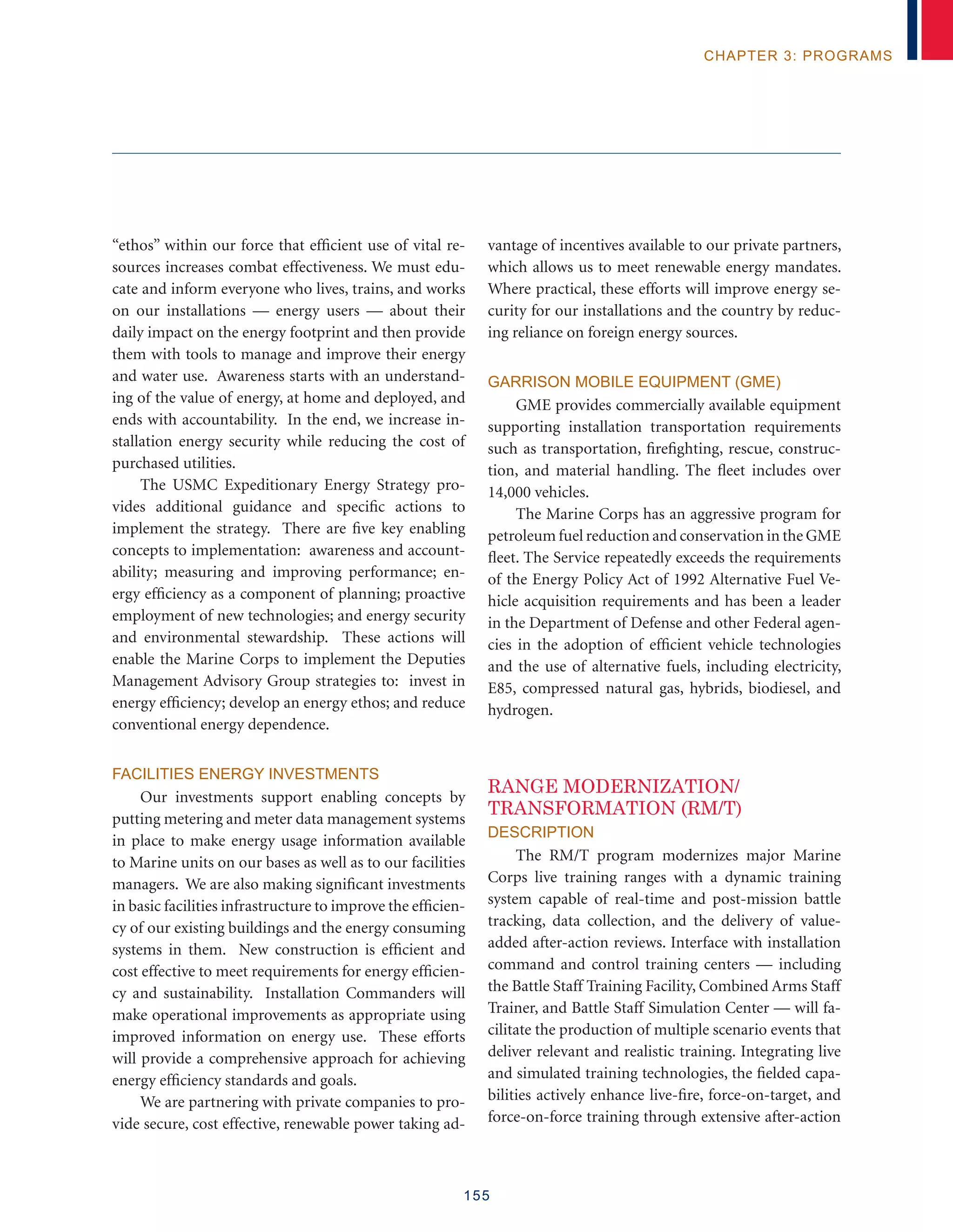 155
chapter 3: programs
“ethos” within our force that efficient use of vital re-
sources increases combat effectiveness. We must edu-
cate and inform everyone who lives, trains, and works
on our installations — energy users — about their
daily impact on the energy footprint and then provide
them with tools to manage and improve their energy
and water use. Awareness starts with an understand-
ing of the value of energy, at home and deployed, and
ends with accountability. In the end, we increase in-
stallation energy security while reducing the cost of
purchased utilities.
The USMC Expeditionary Energy Strategy pro-
vides additional guidance and specific actions to
implement the strategy. There are five key enabling
concepts to implementation: awareness and account-
ability; measuring and improving performance; en-
ergy efficiency as a component of planning; proactive
employment of new technologies; and energy security
and environmental stewardship. These actions will
enable the Marine Corps to implement the Deputies
Management Advisory Group strategies to: invest in
energy efficiency; develop an energy ethos; and reduce
conventional energy dependence.
Facilities Energy Investments
Our investments support enabling concepts by
putting metering and meter data management systems
in place to make energy usage information available
to Marine units on our bases as well as to our facilities
managers. We are also making significant investments
in basic facilities infrastructure to improve the efficien-
cy of our existing buildings and the energy consuming
systems in them. New construction is efficient and
cost effective to meet requirements for energy efficien-
cy and sustainability. Installation Commanders will
make operational improvements as appropriate using
improved information on energy use. These efforts
will provide a comprehensive approach for achieving
energy efficiency standards and goals.
We are partnering with private companies to pro-
vide secure, cost effective, renewable power taking ad-
vantage of incentives available to our private partners,
which allows us to meet renewable energy mandates.
Where practical, these efforts will improve energy se-
curity for our installations and the country by reduc-
ing reliance on foreign energy sources.
Garrison Mobile Equipment (GME)
GME provides commercially available equipment
supporting installation transportation requirements
such as transportation, firefighting, rescue, construc-
tion, and material handling. The fleet includes over
14,000 vehicles.
The Marine Corps has an aggressive program for
petroleum fuel reduction and conservation in the GME
fleet. The Service repeatedly exceeds the requirements
of the Energy Policy Act of 1992 Alternative Fuel Ve-
hicle acquisition requirements and has been a leader
in the Department of Defense and other Federal agen-
cies in the adoption of efficient vehicle technologies
and the use of alternative fuels, including electricity,
E85, compressed natural gas, hybrids, biodiesel, and
hydrogen.
RANGE MODERNIZATION/
TRANSFORMATION (RM/T)
Description
The RM/T program modernizes major Marine
Corps live training ranges with a dynamic training
system capable of real-time and post-mission battle
tracking, data collection, and the delivery of value-
added after-action reviews. Interface with installation
command and control training centers — including
the Battle Staff Training Facility, Combined Arms Staff
Trainer, and Battle Staff Simulation Center — will fa-
cilitate the production of multiple scenario events that
deliver relevant and realistic training. Integrating live
and simulated training technologies, the fielded capa-
bilities actively enhance live-fire, force-on-target, and
force-on-force training through extensive after-action
 