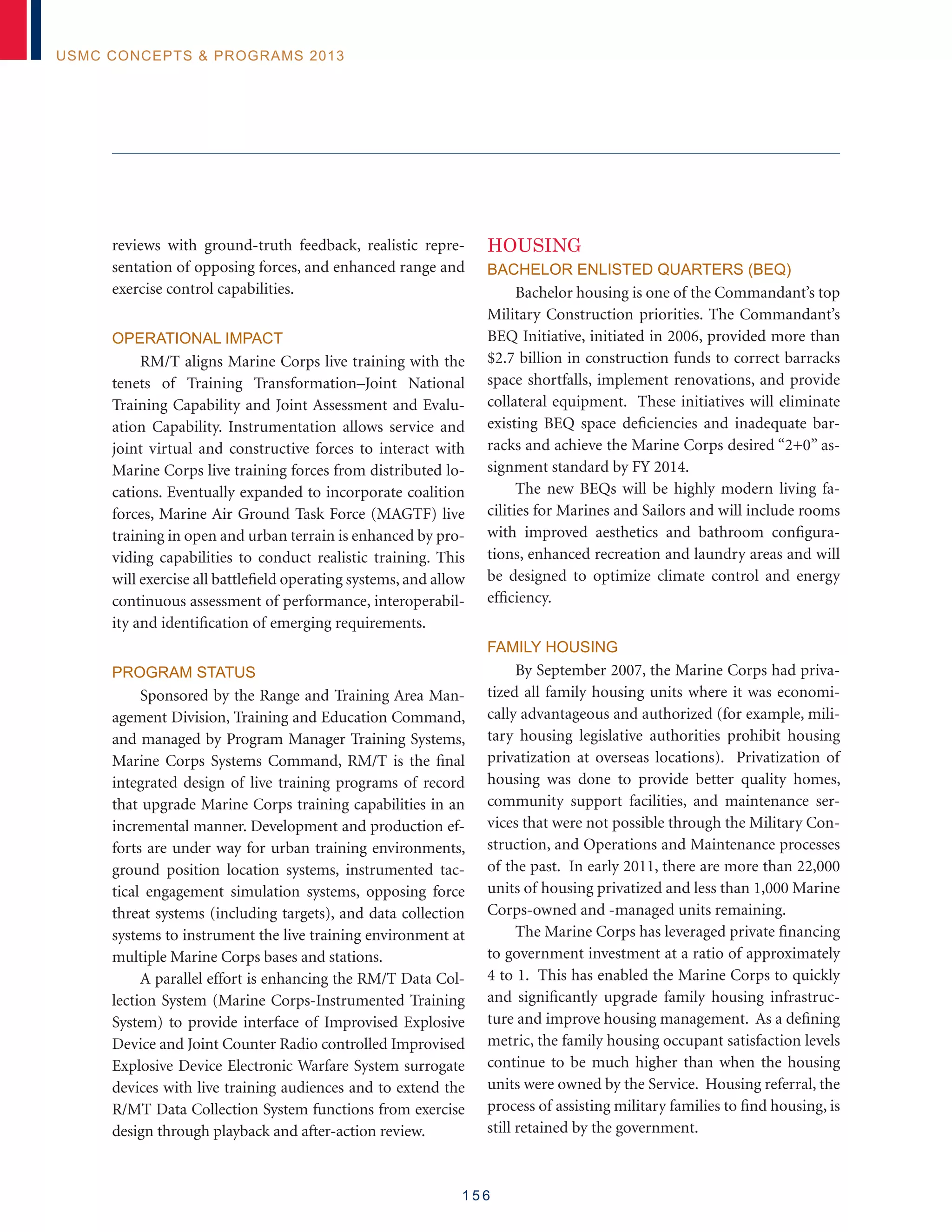 1 5 6
USMC Concepts  Programs 2013
reviews with ground-truth feedback, realistic repre-
sentation of opposing forces, and enhanced range and
exercise control capabilities.
Operational Impact
RM/T aligns Marine Corps live training with the
tenets of Training Transformation–Joint National
Training Capability and Joint Assessment and Evalu-
ation Capability. Instrumentation allows service and
joint virtual and constructive forces to interact with
Marine Corps live training forces from distributed lo-
cations. Eventually expanded to incorporate coalition
forces, Marine Air Ground Task Force (MAGTF) live
training in open and urban terrain is enhanced by pro-
viding capabilities to conduct realistic training. This
will exercise all battlefield operating systems, and allow
continuous assessment of performance, interoperabil-
ity and identification of emerging requirements.
Program Status
Sponsored by the Range and Training Area Man-
agement Division, Training and Education Command,
and managed by Program Manager Training Systems,
Marine Corps Systems Command, RM/T is the final
integrated design of live training programs of record
that upgrade Marine Corps training capabilities in an
incremental manner. Development and production ef-
forts are under way for urban training environments,
ground position location systems, instrumented tac-
tical engagement simulation systems, opposing force
threat systems (including targets), and data collection
systems to instrument the live training environment at
multiple Marine Corps bases and stations.
A parallel effort is enhancing the RM/T Data Col-
lection System (Marine Corps-Instrumented Training
System) to provide interface of Improvised Explosive
Device and Joint Counter Radio controlled Improvised
Explosive Device Electronic Warfare System surrogate
devices with live training audiences and to extend the
R/MT Data Collection System functions from exercise
design through playback and after-action review.
Housing
Bachelor Enlisted Quarters (BEQ)
Bachelor housing is one of the Commandant’s top
Military Construction priorities. The Commandant’s
BEQ Initiative, initiated in 2006, provided more than
$2.7 billion in construction funds to correct barracks
space shortfalls, implement renovations, and provide
collateral equipment. These initiatives will eliminate
existing BEQ space deficiencies and inadequate bar-
racks and achieve the Marine Corps desired “2+0” as-
signment standard by FY 2014.
The new BEQs will be highly modern living fa-
cilities for Marines and Sailors and will include rooms
with improved aesthetics and bathroom configura-
tions, enhanced recreation and laundry areas and will
be designed to optimize climate control and energy
efficiency.
Family Housing
By September 2007, the Marine Corps had priva-
tized all family housing units where it was economi-
cally advantageous and authorized (for example, mili-
tary housing legislative authorities prohibit housing
privatization at overseas locations). Privatization of
housing was done to provide better quality homes,
community support facilities, and maintenance ser-
vices that were not possible through the Military Con-
struction, and Operations and Maintenance processes
of the past. In early 2011, there are more than 22,000
units of housing privatized and less than 1,000 Marine
Corps-owned and -managed units remaining.
The Marine Corps has leveraged private financing
to government investment at a ratio of approximately
4 to 1. This has enabled the Marine Corps to quickly
and significantly upgrade family housing infrastruc-
ture and improve housing management. As a defining
metric, the family housing occupant satisfaction levels
continue to be much higher than when the housing
units were owned by the Service. Housing referral, the
process of assisting military families to find housing, is
still retained by the government.
 