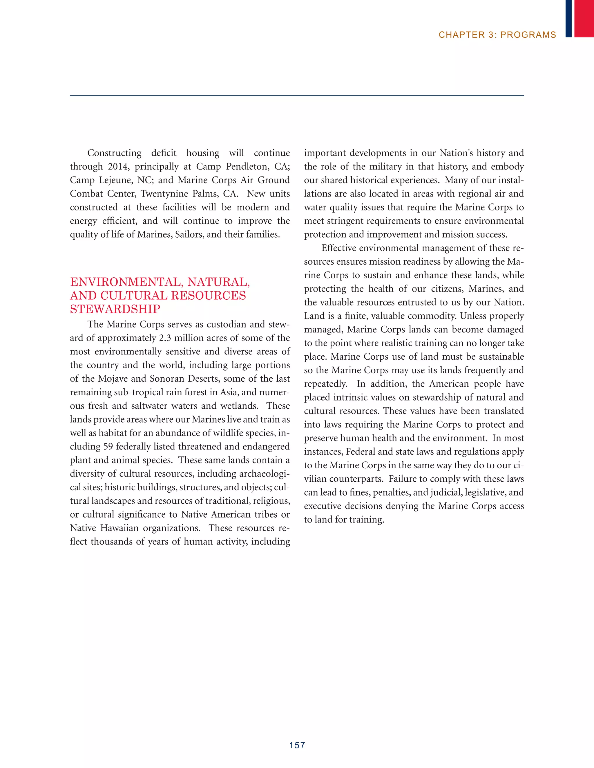 157
chapter 3: programs
Constructing deficit housing will continue
through 2014, principally at Camp Pendleton, CA;
Camp Lejeune, NC; and Marine Corps Air Ground
Combat Center, Twentynine Palms, CA. New units
constructed at these facilities will be modern and
energy efficient, and will continue to improve the
quality of life of Marines, Sailors, and their families.
Environmental, Natural,
and Cultural Resources
Stewardship
The Marine Corps serves as custodian and stew-
ard of approximately 2.3 million acres of some of the
most environmentally sensitive and diverse areas of
the country and the world, including large portions
of the Mojave and Sonoran Deserts, some of the last
remaining sub-tropical rain forest in Asia, and numer-
ous fresh and saltwater waters and wetlands. These
lands provide areas where our Marines live and train as
well as habitat for an abundance of wildlife species, in-
cluding 59 federally listed threatened and endangered
plant and animal species. These same lands contain a
diversity of cultural resources, including archaeologi-
cal sites; historic buildings, structures, and objects; cul-
tural landscapes and resources of traditional, religious,
or cultural significance to Native American tribes or
Native Hawaiian organizations. These resources re-
flect thousands of years of human activity, including
important developments in our Nation’s history and
the role of the military in that history, and embody
our shared historical experiences. Many of our instal-
lations are also located in areas with regional air and
water quality issues that require the Marine Corps to
meet stringent requirements to ensure environmental
protection and improvement and mission success.
Effective environmental management of these re-
sources ensures mission readiness by allowing the Ma-
rine Corps to sustain and enhance these lands, while
protecting the health of our citizens, Marines, and
the valuable resources entrusted to us by our Nation.
Land is a finite, valuable commodity. Unless properly
managed, Marine Corps lands can become damaged
to the point where realistic training can no longer take
place. Marine Corps use of land must be sustainable
so the Marine Corps may use its lands frequently and
repeatedly. In addition, the American people have
placed intrinsic values on stewardship of natural and
cultural resources. These values have been translated
into laws requiring the Marine Corps to protect and
preserve human health and the environment. In most
instances, Federal and state laws and regulations apply
to the Marine Corps in the same way they do to our ci-
vilian counterparts. Failure to comply with these laws
can lead to fines, penalties, and judicial, legislative, and
executive decisions denying the Marine Corps access
to land for training.
	
 