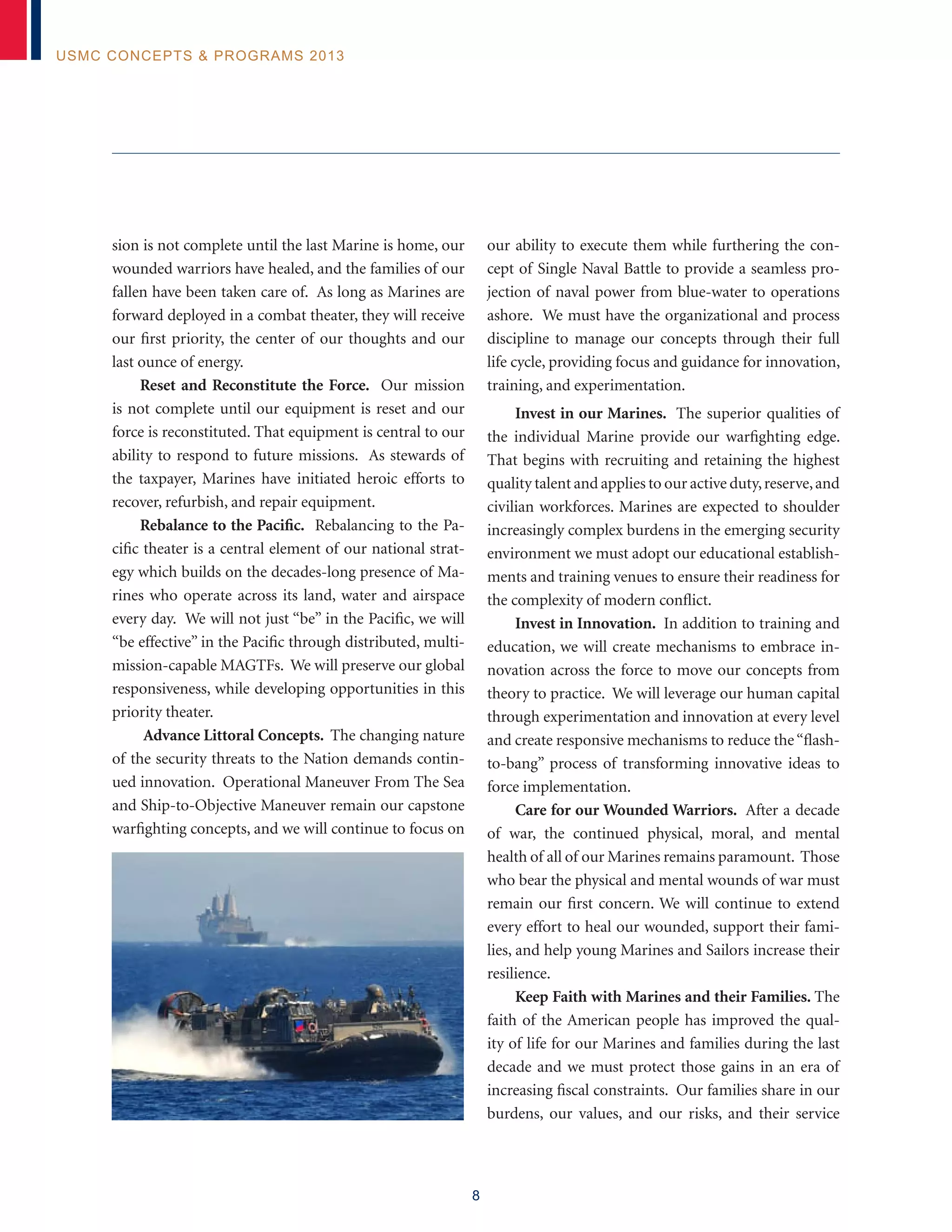 8
USMC Concepts & Programs 2013
sion is not complete until the last Marine is home, our
wounded warriors have healed, and the families of our
fallen have been taken care of. As long as Marines are
forward deployed in a combat theater, they will receive
our first priority, the center of our thoughts and our
last ounce of energy.
Reset and Reconstitute the Force. Our mission
is not complete until our equipment is reset and our
force is reconstituted. That equipment is central to our
ability to respond to future missions. As stewards of
the taxpayer, Marines have initiated heroic efforts to
recover, refurbish, and repair equipment.
Rebalance to the Pacific. Rebalancing to the Pa-
cific theater is a central element of our national strat-
egy which builds on the decades-long presence of Ma-
rines who operate across its land, water and airspace
every day. We will not just “be” in the Pacific, we will
“be effective” in the Pacific through distributed, multi-
mission-capable MAGTFs. We will preserve our global
responsiveness, while developing opportunities in this
priority theater.
Advance Littoral Concepts. The changing nature
of the security threats to the Nation demands contin-
ued innovation. Operational Maneuver From The Sea
and Ship-to-Objective Maneuver remain our capstone
warfighting concepts, and we will continue to focus on
our ability to execute them while furthering the con-
cept of Single Naval Battle to provide a seamless pro-
jection of naval power from blue-water to operations
ashore. We must have the organizational and process
discipline to manage our concepts through their full
life cycle, providing focus and guidance for innovation,
training, and experimentation.
Invest in our Marines. The superior qualities of
the individual Marine provide our warfighting edge.
That begins with recruiting and retaining the highest
quality talent and applies to our active duty,reserve,and
civilian workforces. Marines are expected to shoulder
increasingly complex burdens in the emerging security
environment we must adopt our educational establish-
ments and training venues to ensure their readiness for
the complexity of modern conflict.
Invest in Innovation. In addition to training and
education, we will create mechanisms to embrace in-
novation across the force to move our concepts from
theory to practice. We will leverage our human capital
through experimentation and innovation at every level
and create responsive mechanisms to reduce the“flash-
to-bang” process of transforming innovative ideas to
force implementation.
Care for our Wounded Warriors. After a decade
of war, the continued physical, moral, and mental
health of all of our Marines remains paramount. Those
who bear the physical and mental wounds of war must
remain our first concern. We will continue to extend
every effort to heal our wounded, support their fami-
lies, and help young Marines and Sailors increase their
resilience.
Keep Faith with Marines and their Families. The
faith of the American people has improved the qual-
ity of life for our Marines and families during the last
decade and we must protect those gains in an era of
increasing fiscal constraints. Our families share in our
burdens, our values, and our risks, and their service
 