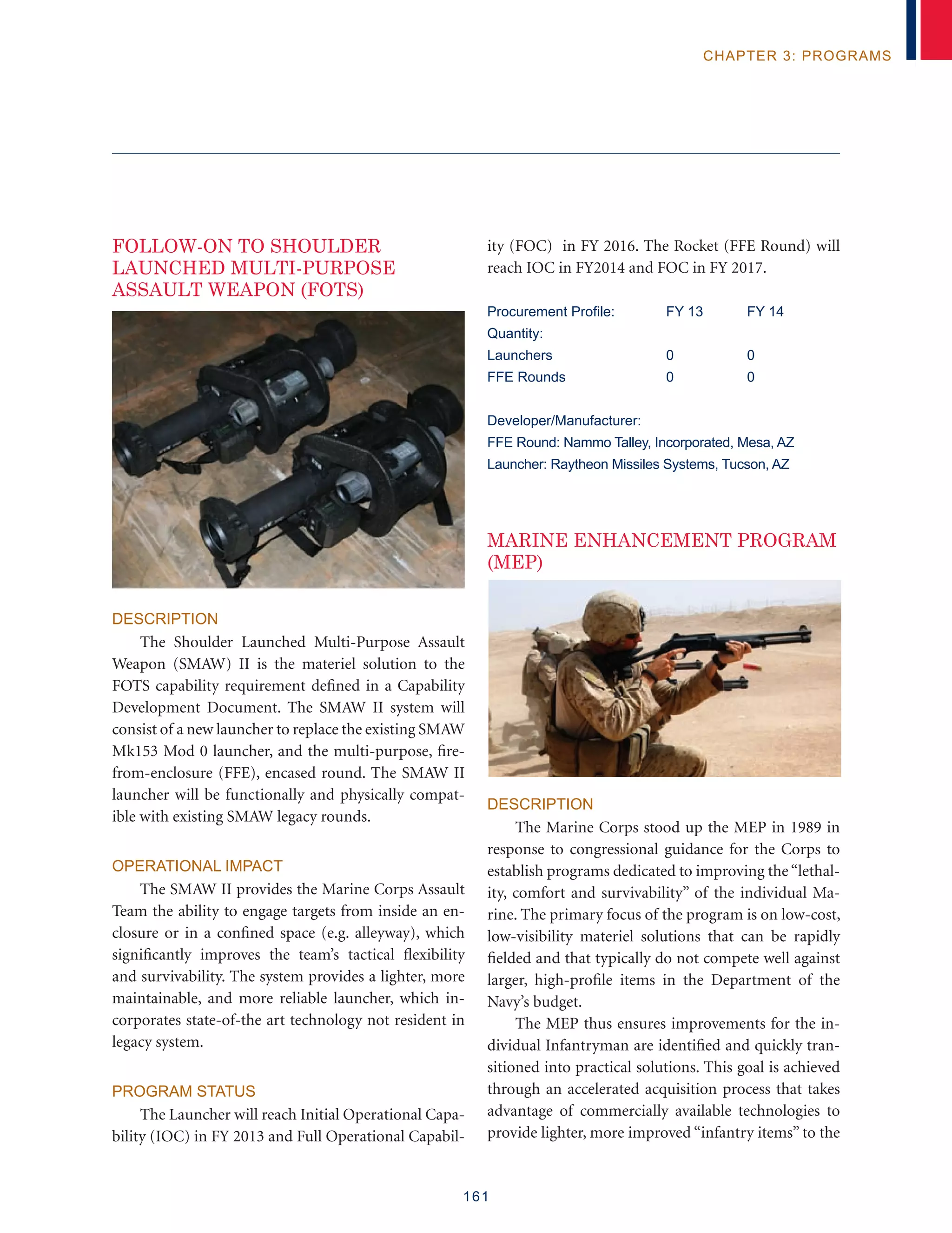 161
chapter 3: programs
FOLLOW-ON TO SHOULDER
LAUNCHED MULTI-PURPOSE
ASSAULT WEAPON (FOTS)
Description
The Shoulder Launched Multi-Purpose Assault
Weapon (SMAW) II is the materiel solution to the
FOTS capability requirement defined in a Capability
Development Document. The SMAW II system will
consist of a new launcher to replace the existing SMAW
Mk153 Mod 0 launcher, and the multi-purpose, fire-
from-enclosure (FFE), encased round. The SMAW II
launcher will be functionally and physically compat-
ible with existing SMAW legacy rounds.
Operational Impact
The SMAW II provides the Marine Corps Assault
Team the ability to engage targets from inside an en-
closure or in a confined space (e.g. alleyway), which
significantly improves the team’s tactical flexibility
and survivability. The system provides a lighter, more
maintainable, and more reliable launcher, which in-
corporates state-of-the art technology not resident in
legacy system.
Program Status
The Launcher will reach Initial Operational Capa-
bility (IOC) in FY 2013 and Full Operational Capabil-
ity (FOC) in FY 2016. The Rocket (FFE Round) will
reach IOC in FY2014 and FOC in FY 2017.
Procurement Profile:	 FY 13	 FY 14
Quantity:
Launchers	 0	 0
FFE Rounds	 0	 0
Developer/Manufacturer:
FFE Round: Nammo Talley, Incorporated, Mesa, AZ
Launcher: Raytheon Missiles Systems, Tucson, AZ
MARINE ENHANCEMENT PROGRAM
(MEP)
Description
The Marine Corps stood up the MEP in 1989 in
response to congressional guidance for the Corps to
establish programs dedicated to improving the“lethal-
ity, comfort and survivability” of the individual Ma-
rine. The primary focus of the program is on low-cost,
low-visibility materiel solutions that can be rapidly
fielded and that typically do not compete well against
larger, high-profile items in the Department of the
Navy’s budget.
The MEP thus ensures improvements for the in-
dividual Infantryman are identified and quickly tran-
sitioned into practical solutions. This goal is achieved
through an accelerated acquisition process that takes
advantage of commercially available technologies to
provide lighter, more improved “infantry items” to the
 