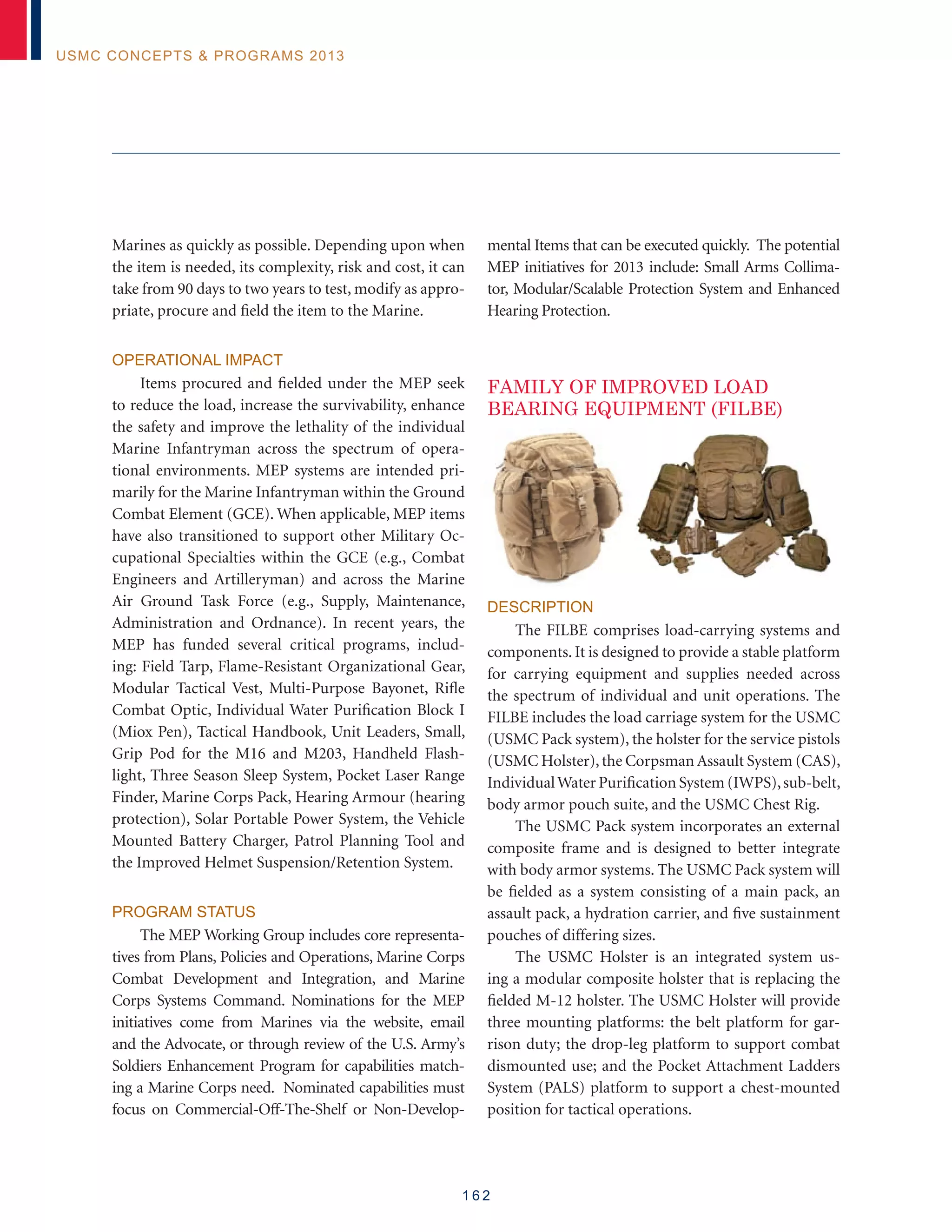 1 6 2
USMC Concepts  Programs 2013
Marines as quickly as possible. Depending upon when
the item is needed, its complexity, risk and cost, it can
take from 90 days to two years to test, modify as appro-
priate, procure and field the item to the Marine.
Operational Impact
Items procured and fielded under the MEP seek
to reduce the load, increase the survivability, enhance
the safety and improve the lethality of the individual
Marine Infantryman across the spectrum of opera-
tional environments. MEP systems are intended pri-
marily for the Marine Infantryman within the Ground
Combat Element (GCE). When applicable, MEP items
have also transitioned to support other Military Oc-
cupational Specialties within the GCE (e.g., Combat
Engineers and Artilleryman) and across the Marine
Air Ground Task Force (e.g., Supply, Maintenance,
Administration and Ordnance). In recent years, the
MEP has funded several critical programs, includ-
ing: Field Tarp, Flame-Resistant Organizational Gear,
Modular Tactical Vest, Multi-Purpose Bayonet, Rifle
Combat Optic, Individual Water Purification Block I
(Miox Pen), Tactical Handbook, Unit Leaders, Small,
Grip Pod for the M16 and M203, Handheld Flash-
light, Three Season Sleep System, Pocket Laser Range
Finder, Marine Corps Pack, Hearing Armour (hearing
protection), Solar Portable Power System, the Vehicle
Mounted Battery Charger, Patrol Planning Tool and
the Improved Helmet Suspension/Retention System.
Program Status
The MEP Working Group includes core representa-
tives from Plans, Policies and Operations, Marine Corps
Combat Development and Integration, and Marine
Corps Systems Command. Nominations for the MEP
initiatives come from Marines via the website, email
and the Advocate, or through review of the U.S. Army’s
Soldiers Enhancement Program for capabilities match-
ing a Marine Corps need. Nominated capabilities must
focus on Commercial-Off-The-Shelf or Non-Develop-
mental Items that can be executed quickly. The potential
MEP initiatives for 2013 include: Small Arms Collima-
tor, Modular/Scalable Protection System and Enhanced
Hearing Protection.
FAMILY OF IMPROVED LOAD
BEARING EQUIPMENT (FILBE)
Description
The FILBE comprises load-carrying systems and
components. It is designed to provide a stable platform
for carrying equipment and supplies needed across
the spectrum of individual and unit operations. The
FILBE includes the load carriage system for the USMC
(USMC Pack system), the holster for the service pistols
(USMC Holster),the Corpsman Assault System (CAS),
IndividualWater Purification System (IWPS),sub-belt,
body armor pouch suite, and the USMC Chest Rig.
The USMC Pack system incorporates an external
composite frame and is designed to better integrate
with body armor systems. The USMC Pack system will
be fielded as a system consisting of a main pack, an
assault pack, a hydration carrier, and five sustainment
pouches of differing sizes.
The USMC Holster is an integrated system us-
ing a modular composite holster that is replacing the
fielded M-12 holster. The USMC Holster will provide
three mounting platforms: the belt platform for gar-
rison duty; the drop-leg platform to support combat
dismounted use; and the Pocket Attachment Ladders
System (PALS) platform to support a chest-mounted
position for tactical operations.
 