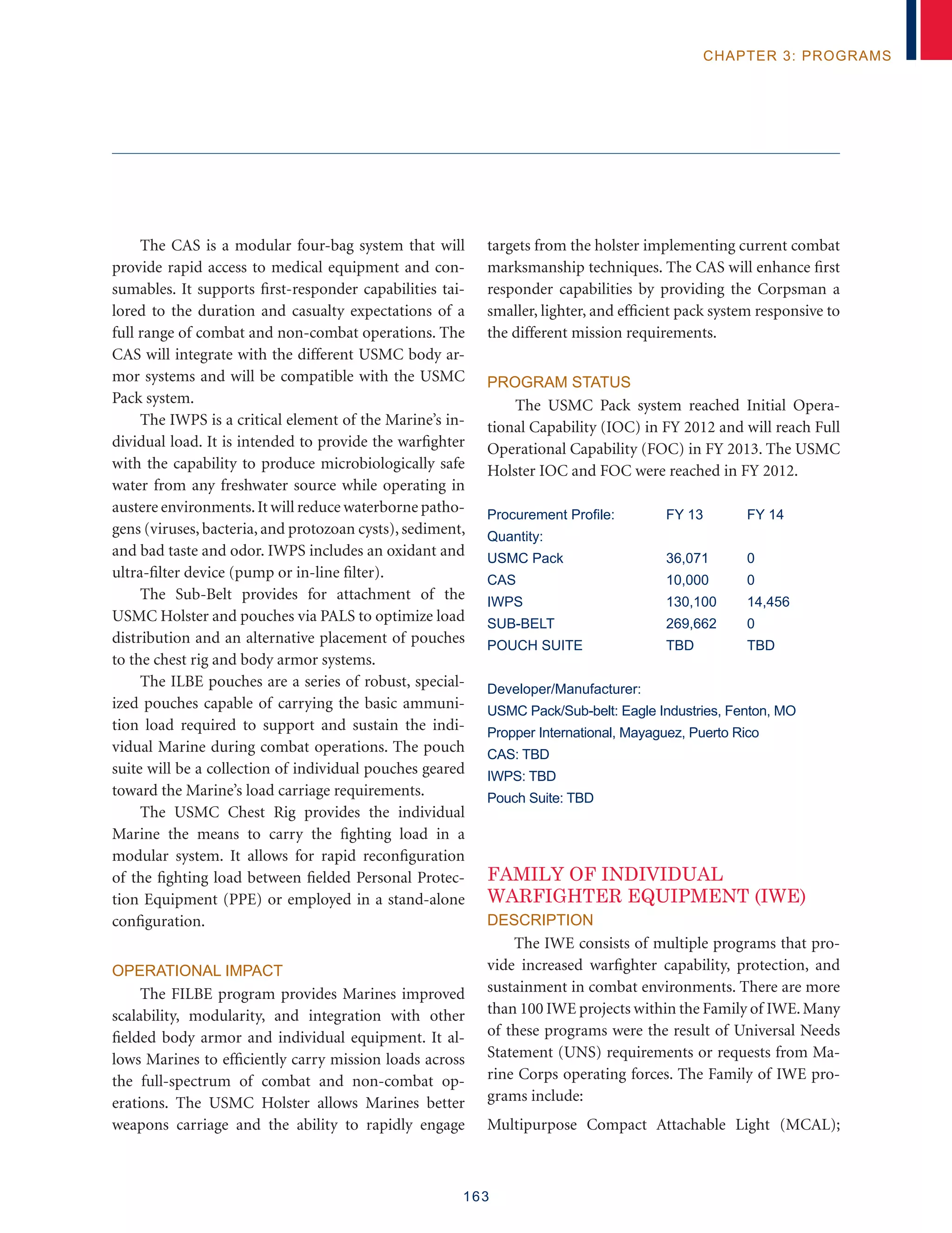 163
chapter 3: programs
The CAS is a modular four-bag system that will
provide rapid access to medical equipment and con-
sumables. It supports first-responder capabilities tai-
lored to the duration and casualty expectations of a
full range of combat and non-combat operations. The
CAS will integrate with the different USMC body ar-
mor systems and will be compatible with the USMC
Pack system.
The IWPS is a critical element of the Marine’s in-
dividual load. It is intended to provide the warfighter
with the capability to produce microbiologically safe
water from any freshwater source while operating in
austere environments.It will reduce waterborne patho-
gens (viruses, bacteria, and protozoan cysts), sediment,
and bad taste and odor. IWPS includes an oxidant and
ultra-filter device (pump or in-line filter).
The Sub-Belt provides for attachment of the
USMC Holster and pouches via PALS to optimize load
distribution and an alternative placement of pouches
to the chest rig and body armor systems.
The ILBE pouches are a series of robust, special-
ized pouches capable of carrying the basic ammuni-
tion load required to support and sustain the indi-
vidual Marine during combat operations. The pouch
suite will be a collection of individual pouches geared
toward the Marine’s load carriage requirements.
The USMC Chest Rig provides the individual
Marine the means to carry the fighting load in a
modular system. It allows for rapid reconfiguration
of the fighting load between fielded Personal Protec-
tion Equipment (PPE) or employed in a stand-alone
configuration.
Operational Impact
The FILBE program provides Marines improved
scalability, modularity, and integration with other
fielded body armor and individual equipment. It al-
lows Marines to efficiently carry mission loads across
the full-spectrum of combat and non-combat op-
erations. The USMC Holster allows Marines better
weapons carriage and the ability to rapidly engage
targets from the holster implementing current combat
marksmanship techniques. The CAS will enhance first
responder capabilities by providing the Corpsman a
smaller, lighter, and efficient pack system responsive to
the different mission requirements.
Program Status
The USMC Pack system reached Initial Opera-
tional Capability (IOC) in FY 2012 and will reach Full
Operational Capability (FOC) in FY 2013. The USMC
Holster IOC and FOC were reached in FY 2012.
Procurement Profile:	 FY 13	 FY 14
Quantity:
USMC Pack 	 36,071 	 0
CAS 	 10,000 	 0
IWPS 	 130,100 	 14,456
SUB-BELT	 269,662	 0
POUCH SUITE	TBD	TBD
Developer/Manufacturer:
USMC Pack/Sub-belt: Eagle Industries, Fenton, MO
Propper International, Mayaguez, Puerto Rico
CAS: TBD
IWPS: TBD
Pouch Suite: TBD
FAMILY OF INDIVIDUAL
WARFIGHTER EQUIPMENT (IWE)
Description
The IWE consists of multiple programs that pro-
vide increased warfighter capability, protection, and
sustainment in combat environments. There are more
than 100 IWE projects within the Family of IWE.Many
of these programs were the result of Universal Needs
Statement (UNS) requirements or requests from Ma-
rine Corps operating forces. The Family of IWE pro-
grams include:
Multipurpose Compact Attachable Light (MCAL);
 