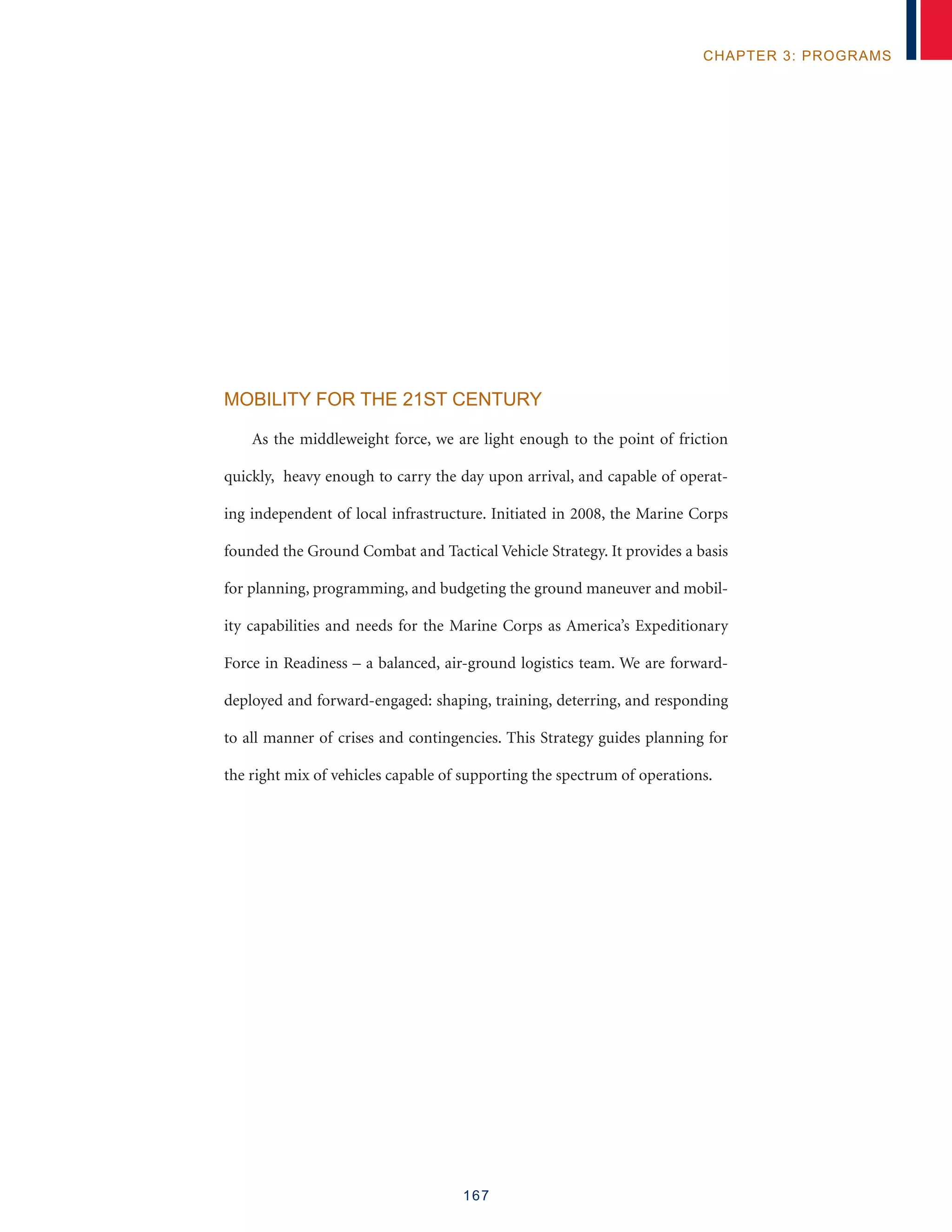 167
chapter 3: programs
Mobility for the 21st Century
As the middleweight force, we are light enough to the point of friction
quickly, heavy enough to carry the day upon arrival, and capable of operat-
ing independent of local infrastructure. Initiated in 2008, the Marine Corps
founded the Ground Combat and Tactical Vehicle Strategy. It provides a basis
for planning, programming, and budgeting the ground maneuver and mobil-
ity capabilities and needs for the Marine Corps as America’s Expeditionary
Force in Readiness – a balanced, air-ground logistics team. We are forward-
deployed and forward-engaged: shaping, training, deterring, and responding
to all manner of crises and contingencies. This Strategy guides planning for
the right mix of vehicles capable of supporting the spectrum of operations.
 