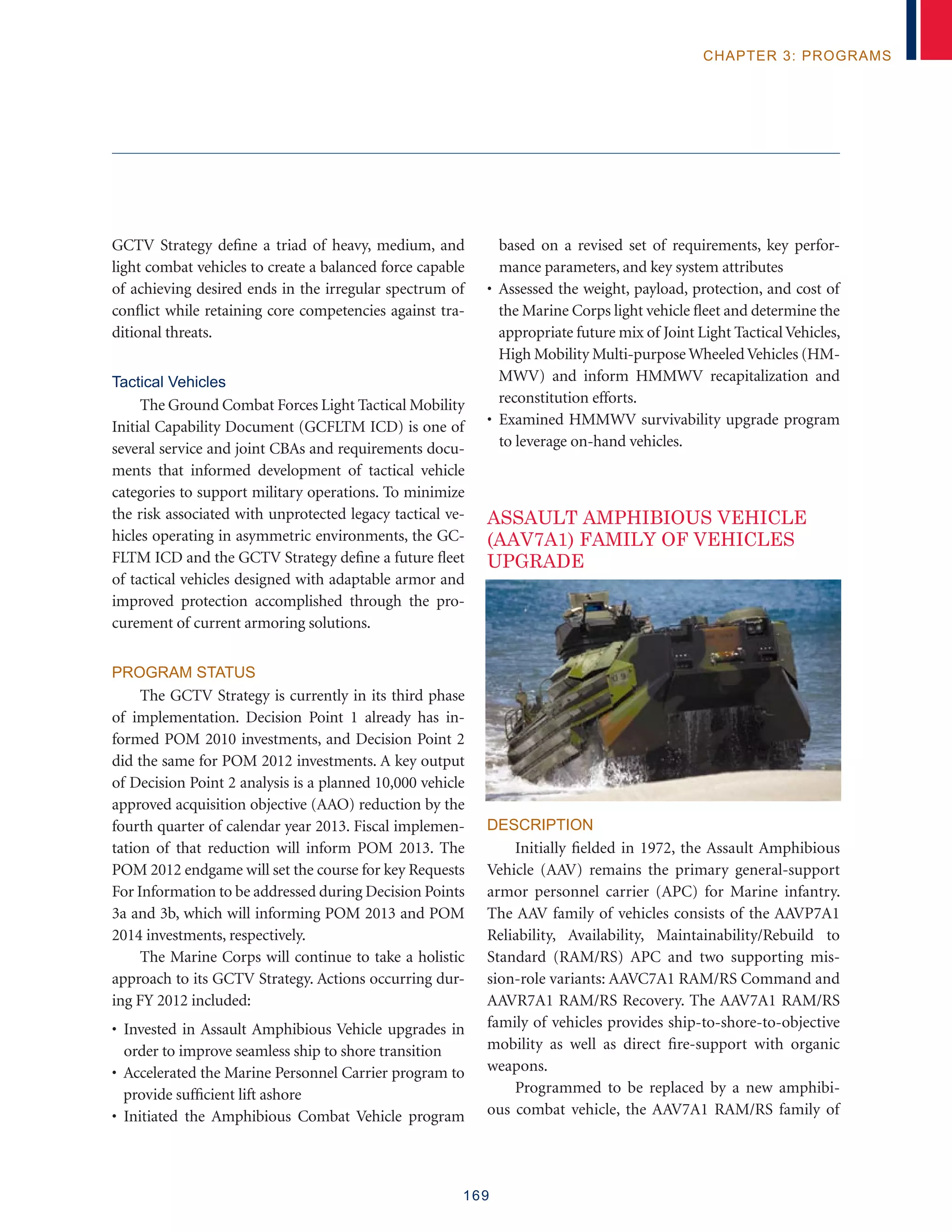 169
chapter 3: programs
GCTV Strategy define a triad of heavy, medium, and
light combat vehicles to create a balanced force capable
of achieving desired ends in the irregular spectrum of
conflict while retaining core competencies against tra-
ditional threats.
Tactical Vehicles
The Ground Combat Forces Light Tactical Mobility
Initial Capability Document (GCFLTM ICD) is one of
several service and joint CBAs and requirements docu-
ments that informed development of tactical vehicle
categories to support military operations. To minimize
the risk associated with unprotected legacy tactical ve-
hicles operating in asymmetric environments, the GC-
FLTM ICD and the GCTV Strategy define a future fleet
of tactical vehicles designed with adaptable armor and
improved protection accomplished through the pro-
curement of current armoring solutions.
Program Status
The GCTV Strategy is currently in its third phase
of implementation. Decision Point 1 already has in-
formed POM 2010 investments, and Decision Point 2
did the same for POM 2012 investments. A key output
of Decision Point 2 analysis is a planned 10,000 vehicle
approved acquisition objective (AAO) reduction by the
fourth quarter of calendar year 2013. Fiscal implemen-
tation of that reduction will inform POM 2013. The
POM 2012 endgame will set the course for key Requests
For Information to be addressed during Decision Points
3a and 3b, which will informing POM 2013 and POM
2014 investments, respectively.
The Marine Corps will continue to take a holistic
approach to its GCTV Strategy. Actions occurring dur-
ing FY 2012 included:
• Invested in Assault Amphibious Vehicle upgrades in
order to improve seamless ship to shore transition
• Accelerated the Marine Personnel Carrier program to
provide sufficient lift ashore
• Initiated the Amphibious Combat Vehicle program
based on a revised set of requirements, key perfor-
mance parameters, and key system attributes
• Assessed the weight, payload, protection, and cost of
the Marine Corps light vehicle fleet and determine the
appropriate future mix of Joint Light TacticalVehicles,
High Mobility Multi-purpose WheeledVehicles (HM-
MWV) and inform HMMWV recapitalization and
reconstitution efforts.
• Examined HMMWV survivability upgrade program
to leverage on-hand vehicles.
ASSAULT AMPHIBIOUS VEHICLE
(AAV7A1) FAMILY OF VEHICLES
UPGRADE
Description
Initially fielded in 1972, the Assault Amphibious
Vehicle (AAV) remains the primary general-support
armor personnel carrier (APC) for Marine infantry.
The AAV family of vehicles consists of the AAVP7A1
Reliability, Availability, Maintainability/Rebuild to
Standard (RAM/RS) APC and two supporting mis-
sion-role variants: AAVC7A1 RAM/RS Command and
AAVR7A1 RAM/RS Recovery. The AAV7A1 RAM/RS
family of vehicles provides ship-to-shore-to-objective
mobility as well as direct fire-support with organic
weapons.
Programmed to be replaced by a new amphibi-
ous combat vehicle, the AAV7A1 RAM/RS family of
 
