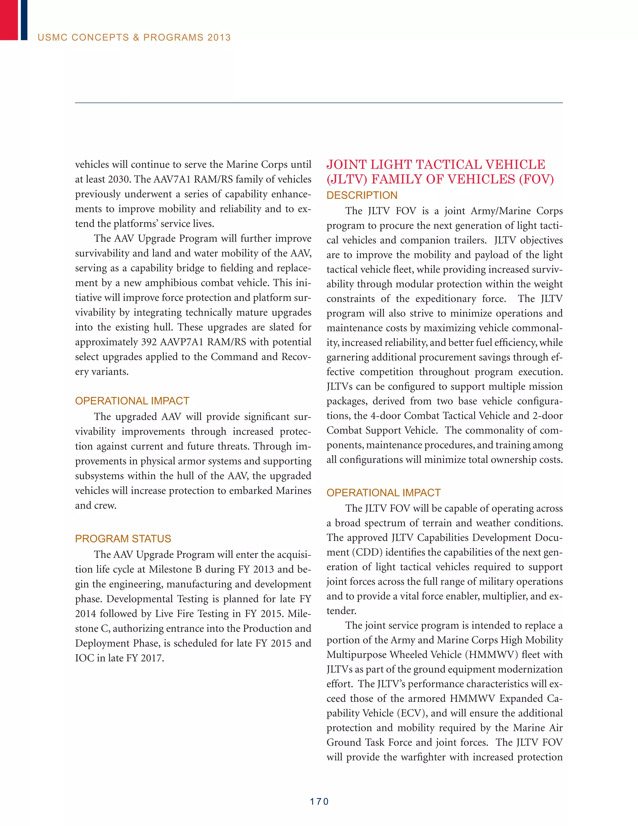 1 7 0
USMC Concepts  Programs 2013
vehicles will continue to serve the Marine Corps until
at least 2030. The AAV7A1 RAM/RS family of vehicles
previously underwent a series of capability enhance-
ments to improve mobility and reliability and to ex-
tend the platforms’ service lives.
The AAV Upgrade Program will further improve
survivability and land and water mobility of the AAV,
serving as a capability bridge to fielding and replace-
ment by a new amphibious combat vehicle. This ini-
tiative will improve force protection and platform sur-
vivability by integrating technically mature upgrades
into the existing hull. These upgrades are slated for
approximately 392 AAVP7A1 RAM/RS with potential
select upgrades applied to the Command and Recov-
ery variants.
Operational Impact
The upgraded AAV will provide significant sur-
vivability improvements through increased protec-
tion against current and future threats. Through im-
provements in physical armor systems and supporting
subsystems within the hull of the AAV, the upgraded
vehicles will increase protection to embarked Marines
and crew.
Program Status
The AAV Upgrade Program will enter the acquisi-
tion life cycle at Milestone B during FY 2013 and be-
gin the engineering, manufacturing and development
phase. Developmental Testing is planned for late FY
2014 followed by Live Fire Testing in FY 2015. Mile-
stone C, authorizing entrance into the Production and
Deployment Phase, is scheduled for late FY 2015 and
IOC in late FY 2017.
JOINT LIGHT TACTICAL VEHICLE
(JLTV) FAMILY OF VEHICLES (FOV)
Description
The JLTV FOV is a joint Army/Marine Corps
program to procure the next generation of light tacti-
cal vehicles and companion trailers. JLTV objectives
are to improve the mobility and payload of the light
tactical vehicle fleet, while providing increased surviv-
ability through modular protection within the weight
constraints of the expeditionary force. The JLTV
program will also strive to minimize operations and
maintenance costs by maximizing vehicle commonal-
ity, increased reliability, and better fuel efficiency, while
garnering additional procurement savings through ef-
fective competition throughout program execution.
JLTVs can be configured to support multiple mission
packages, derived from two base vehicle configura-
tions, the 4-door Combat Tactical Vehicle and 2-door
Combat Support Vehicle. The commonality of com-
ponents, maintenance procedures, and training among
all configurations will minimize total ownership costs.
Operational Impact
The JLTV FOV will be capable of operating across
a broad spectrum of terrain and weather conditions.
The approved JLTV Capabilities Development Docu-
ment (CDD) identifies the capabilities of the next gen-
eration of light tactical vehicles required to support
joint forces across the full range of military operations
and to provide a vital force enabler, multiplier, and ex-
tender.
The joint service program is intended to replace a
portion of the Army and Marine Corps High Mobility
Multipurpose Wheeled Vehicle (HMMWV) fleet with
JLTVs as part of the ground equipment modernization
effort. The JLTV’s performance characteristics will ex-
ceed those of the armored HMMWV Expanded Ca-
pability Vehicle (ECV), and will ensure the additional
protection and mobility required by the Marine Air
Ground Task Force and joint forces. The JLTV FOV
will provide the warfighter with increased protection
 