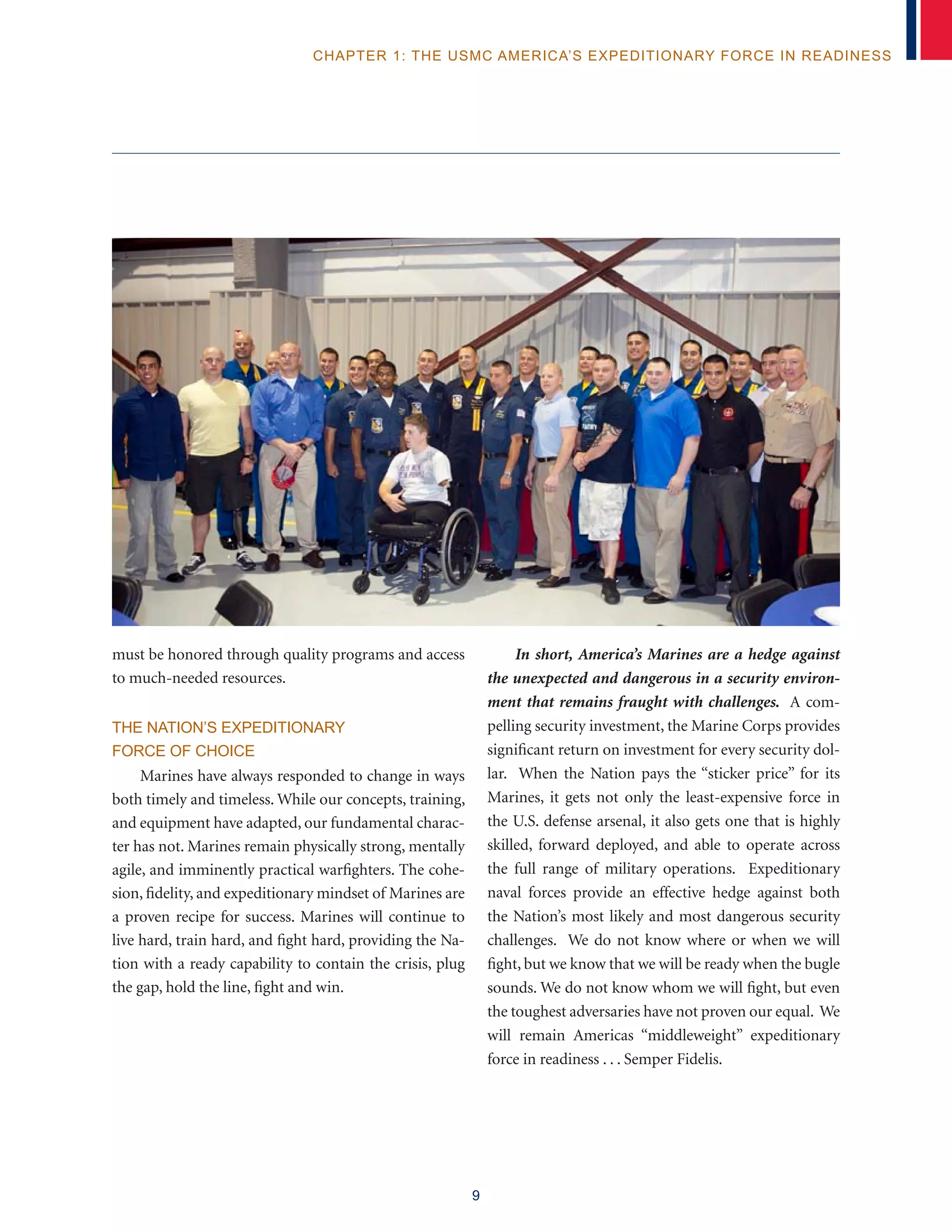9
chapter 1: The USMC America’s Expeditionary Force in Readiness
must be honored through quality programs and access
to much-needed resources.
The Nation’s Expeditionary
Force of Choice
Marines have always responded to change in ways
both timely and timeless. While our concepts, training,
and equipment have adapted, our fundamental charac-
ter has not. Marines remain physically strong, mentally
agile, and imminently practical warfighters. The cohe-
sion, fidelity, and expeditionary mindset of Marines are
a proven recipe for success. Marines will continue to
live hard, train hard, and fight hard, providing the Na-
tion with a ready capability to contain the crisis, plug
the gap, hold the line, fight and win.
In short, America’s Marines are a hedge against
the unexpected and dangerous in a security environ-
ment that remains fraught with challenges. A com-
pelling security investment, the Marine Corps provides
significant return on investment for every security dol-
lar. When the Nation pays the “sticker price” for its
Marines, it gets not only the least-expensive force in
the U.S. defense arsenal, it also gets one that is highly
skilled, forward deployed, and able to operate across
the full range of military operations. Expeditionary
naval forces provide an effective hedge against both
the Nation’s most likely and most dangerous security
challenges. We do not know where or when we will
fight, but we know that we will be ready when the bugle
sounds. We do not know whom we will fight, but even
the toughest adversaries have not proven our equal. We
will remain Americas “middleweight” expeditionary
force in readiness . . . Semper Fidelis.
 