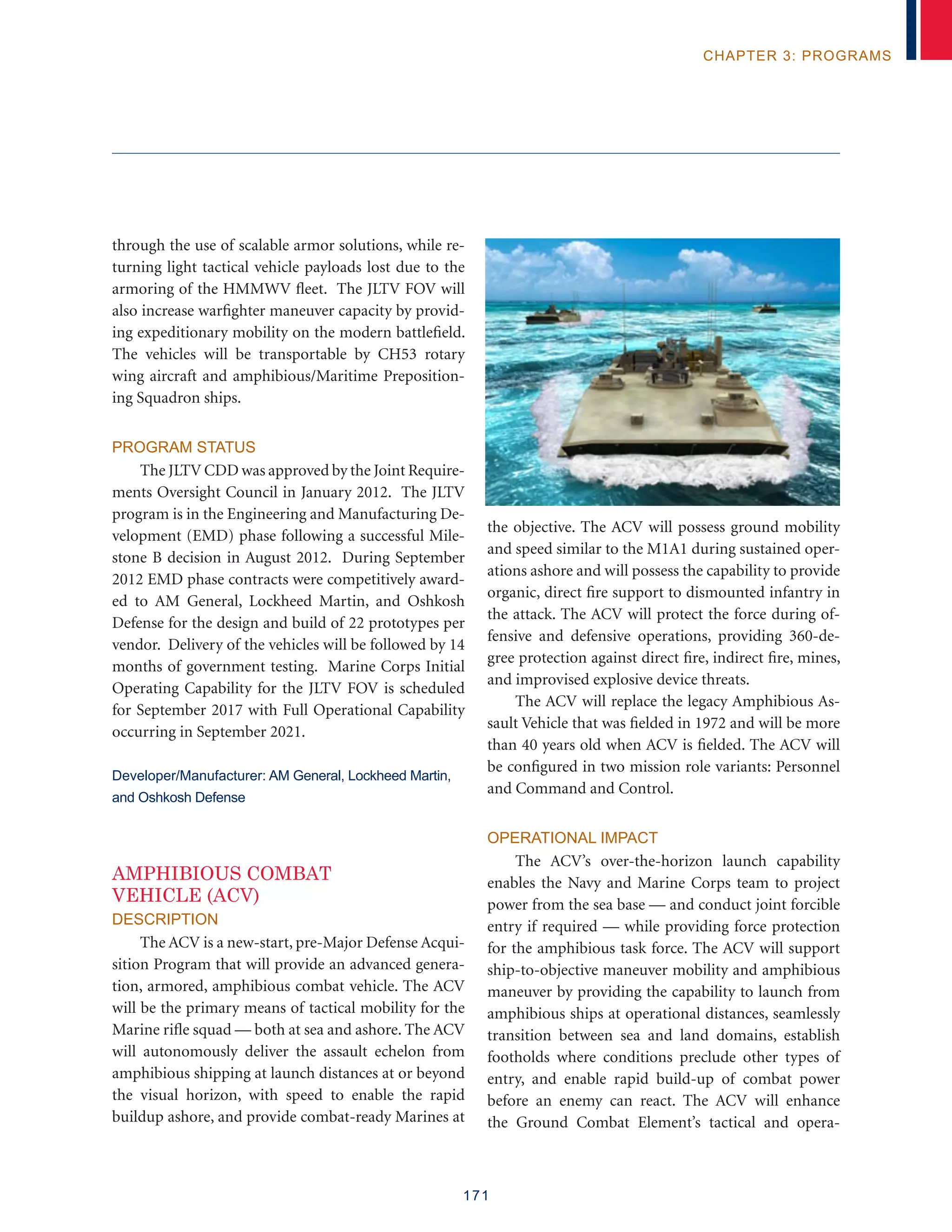 171
chapter 3: programs
through the use of scalable armor solutions, while re-
turning light tactical vehicle payloads lost due to the
armoring of the HMMWV fleet. The JLTV FOV will
also increase warfighter maneuver capacity by provid-
ing expeditionary mobility on the modern battlefield.
The vehicles will be transportable by CH53 rotary
wing aircraft and amphibious/Maritime Preposition-
ing Squadron ships.
Program Status
The JLTV CDD was approved by the Joint Require-
ments Oversight Council in January 2012. The JLTV
program is in the Engineering and Manufacturing De-
velopment (EMD) phase following a successful Mile-
stone B decision in August 2012. During September
2012 EMD phase contracts were competitively award-
ed to AM General, Lockheed Martin, and Oshkosh
Defense for the design and build of 22 prototypes per
vendor. Delivery of the vehicles will be followed by 14
months of government testing. Marine Corps Initial
Operating Capability for the JLTV FOV is scheduled
for September 2017 with Full Operational Capability
occurring in September 2021.
Developer/Manufacturer: AM General, Lockheed Martin,
and Oshkosh Defense
Amphibious Combat
Vehicle (ACV)
Description
The ACV is a new-start, pre-Major Defense Acqui-
sition Program that will provide an advanced genera-
tion, armored, amphibious combat vehicle. The ACV
will be the primary means of tactical mobility for the
Marine rifle squad — both at sea and ashore. The ACV
will autonomously deliver the assault echelon from
amphibious shipping at launch distances at or beyond
the visual horizon, with speed to enable the rapid
buildup ashore, and provide combat-ready Marines at
the objective. The ACV will possess ground mobility
and speed similar to the M1A1 during sustained oper-
ations ashore and will possess the capability to provide
organic, direct fire support to dismounted infantry in
the attack. The ACV will protect the force during of-
fensive and defensive operations, providing 360-de-
gree protection against direct fire, indirect fire, mines,
and improvised explosive device threats.
The ACV will replace the legacy Amphibious As-
sault Vehicle that was fielded in 1972 and will be more
than 40 years old when ACV is fielded. The ACV will
be configured in two mission role variants: Personnel
and Command and Control.
Operational Impact
The ACV’s over-the-horizon launch capability
enables the Navy and Marine Corps team to project
power from the sea base — and conduct joint forcible
entry if required — while providing force protection
for the amphibious task force. The ACV will support
ship-to-objective maneuver mobility and amphibious
maneuver by providing the capability to launch from
amphibious ships at operational distances, seamlessly
transition between sea and land domains, establish
footholds where conditions preclude other types of
entry, and enable rapid build-up of combat power
before an enemy can react. The ACV will enhance
the Ground Combat Element’s tactical and opera-
Amphibious Combat Vehicle
(ACV)
 