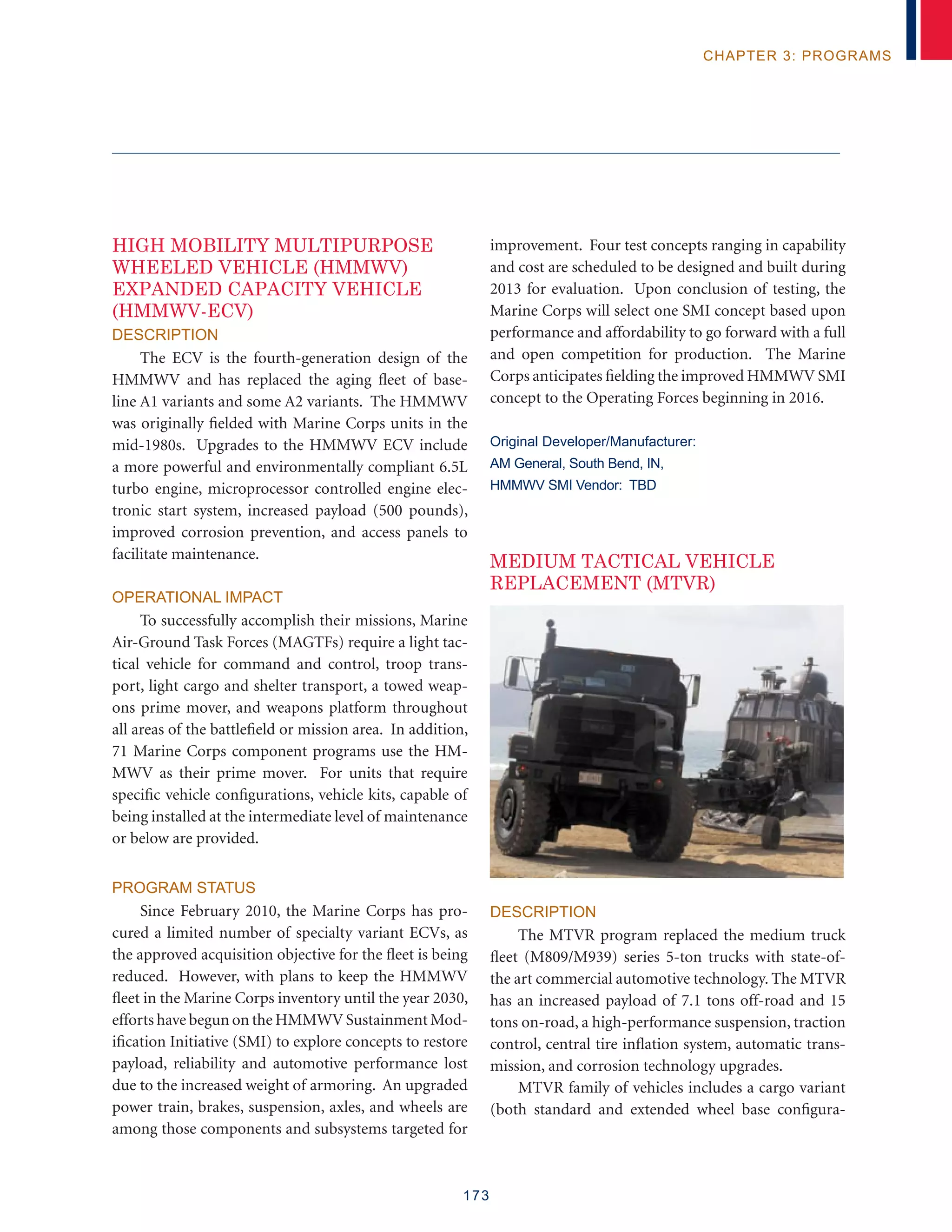 173
chapter 3: programs
HIGH MOBILITY MULTIPURPOSE
WHEELED VEHICLE (HMMWV)
EXPANDED CAPACITY VEHICLE
(HMMWV-ECV)
Description
The ECV is the fourth-generation design of the
HMMWV and has replaced the aging fleet of base-
line A1 variants and some A2 variants. The HMMWV
was originally fielded with Marine Corps units in the
mid-1980s. Upgrades to the HMMWV ECV include
a more powerful and environmentally compliant 6.5L
turbo engine, microprocessor controlled engine elec-
tronic start system, increased payload (500 pounds),
improved corrosion prevention, and access panels to
facilitate maintenance.
Operational Impact
To successfully accomplish their missions, Marine
Air-Ground Task Forces (MAGTFs) require a light tac-
tical vehicle for command and control, troop trans-
port, light cargo and shelter transport, a towed weap-
ons prime mover, and weapons platform throughout
all areas of the battlefield or mission area. In addition,
71 Marine Corps component programs use the HM-
MWV as their prime mover. For units that require
specific vehicle configurations, vehicle kits, capable of
being installed at the intermediate level of maintenance
or below are provided.
Program Status
Since February 2010, the Marine Corps has pro-
cured a limited number of specialty variant ECVs, as
the approved acquisition objective for the fleet is being
reduced. However, with plans to keep the HMMWV
fleet in the Marine Corps inventory until the year 2030,
efforts have begun on the HMMWV Sustainment Mod-
ification Initiative (SMI) to explore concepts to restore
payload, reliability and automotive performance lost
due to the increased weight of armoring. An upgraded
power train, brakes, suspension, axles, and wheels are
among those components and subsystems targeted for
improvement. Four test concepts ranging in capability
and cost are scheduled to be designed and built during
2013 for evaluation. Upon conclusion of testing, the
Marine Corps will select one SMI concept based upon
performance and affordability to go forward with a full
and open competition for production. The Marine
Corps anticipates fielding the improved HMMWV SMI
concept to the Operating Forces beginning in 2016.
Original Developer/Manufacturer:
AM General, South Bend, IN,
HMMWV SMI Vendor: TBD
MEDIUM TACTICAL VEHICLE
REPLACEMENT (MTVR)
Description
The MTVR program replaced the medium truck
fleet (M809/M939) series 5-ton trucks with state-of-
the art commercial automotive technology. The MTVR
has an increased payload of 7.1 tons off-road and 15
tons on-road, a high-performance suspension, traction
control, central tire inflation system, automatic trans-
mission, and corrosion technology upgrades.
MTVR family of vehicles includes a cargo variant
(both standard and extended wheel base configura-
 
