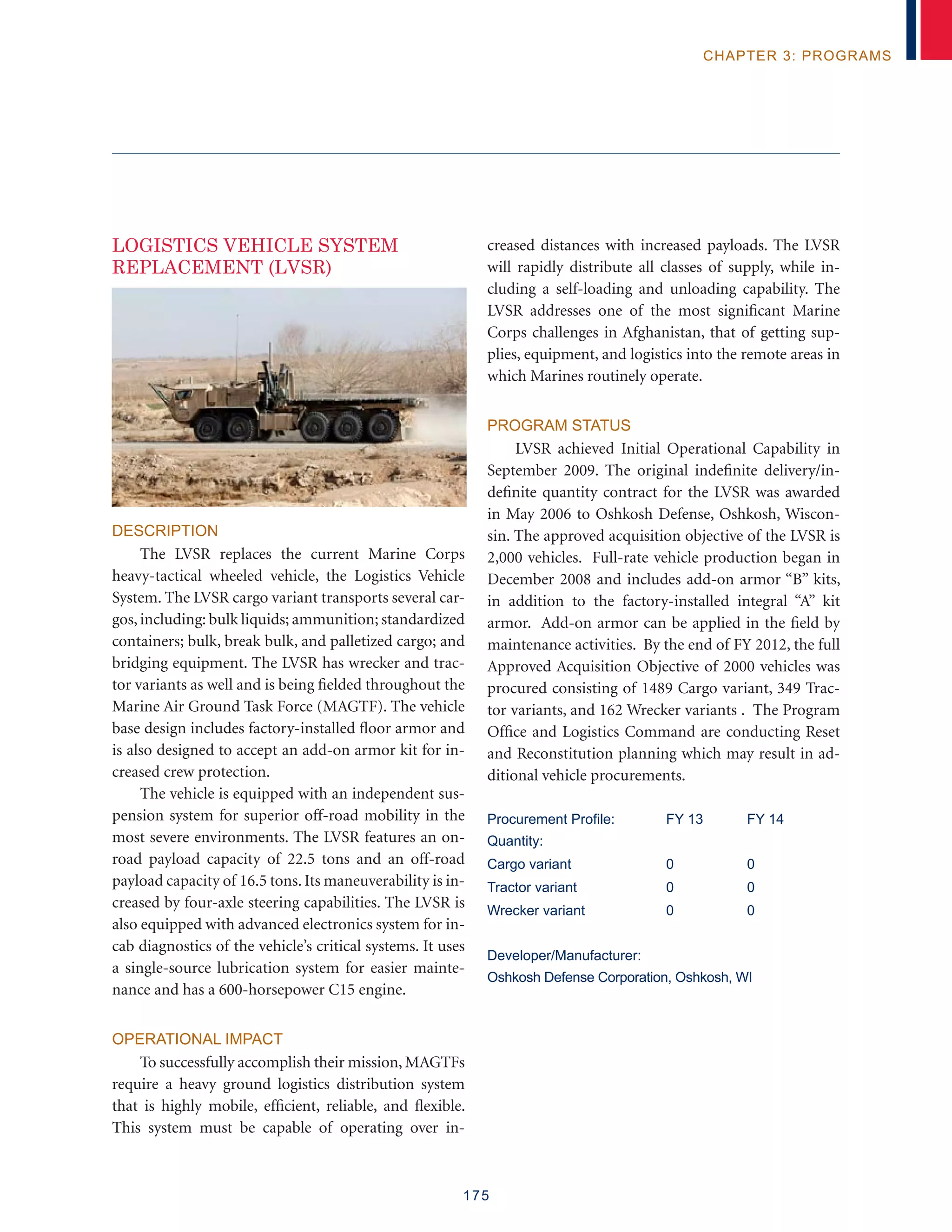 175
chapter 3: programs
LOGISTICS VEHICLE SYSTEM
REPLACEMENT (LVSR)
Description
The LVSR replaces the current Marine Corps
heavy-tactical wheeled vehicle, the Logistics Vehicle
System. The LVSR cargo variant transports several car-
gos,including: bulk liquids; ammunition; standardized
containers; bulk, break bulk, and palletized cargo; and
bridging equipment. The LVSR has wrecker and trac-
tor variants as well and is being fielded throughout the
Marine Air Ground Task Force (MAGTF). The vehicle
base design includes factory-installed floor armor and
is also designed to accept an add-on armor kit for in-
creased crew protection.
The vehicle is equipped with an independent sus-
pension system for superior off-road mobility in the
most severe environments. The LVSR features an on-
road payload capacity of 22.5 tons and an off-road
payload capacity of 16.5 tons. Its maneuverability is in-
creased by four-axle steering capabilities. The LVSR is
also equipped with advanced electronics system for in-
cab diagnostics of the vehicle’s critical systems. It uses
a single-source lubrication system for easier mainte-
nance and has a 600-horsepower C15 engine.
Operational Impact
To successfully accomplish their mission, MAGTFs
require a heavy ground logistics distribution system
that is highly mobile, efficient, reliable, and flexible.
This system must be capable of operating over in-
creased distances with increased payloads. The LVSR
will rapidly distribute all classes of supply, while in-
cluding a self-loading and unloading capability. The
LVSR addresses one of the most significant Marine
Corps challenges in Afghanistan, that of getting sup-
plies, equipment, and logistics into the remote areas in
which Marines routinely operate.
Program Status
LVSR achieved Initial Operational Capability in
September 2009. The original indefinite delivery/in-
definite quantity contract for the LVSR was awarded
in May 2006 to Oshkosh Defense, Oshkosh, Wiscon-
sin. The approved acquisition objective of the LVSR is
2,000 vehicles. Full-rate vehicle production began in
December 2008 and includes add-on armor “B” kits,
in addition to the factory-installed integral “A” kit
armor. Add-on armor can be applied in the field by
maintenance activities. By the end of FY 2012, the full
Approved Acquisition Objective of 2000 vehicles was
procured consisting of 1489 Cargo variant, 349 Trac-
tor variants, and 162 Wrecker variants . The Program
Office and Logistics Command are conducting Reset
and Reconstitution planning which may result in ad-
ditional vehicle procurements.
Procurement Profile:	 FY 13	 FY 14
Quantity:
Cargo variant	 0	 0
Tractor variant	 0	 0
Wrecker variant	 0	 0
Developer/Manufacturer:
Oshkosh Defense Corporation, Oshkosh, WI
 