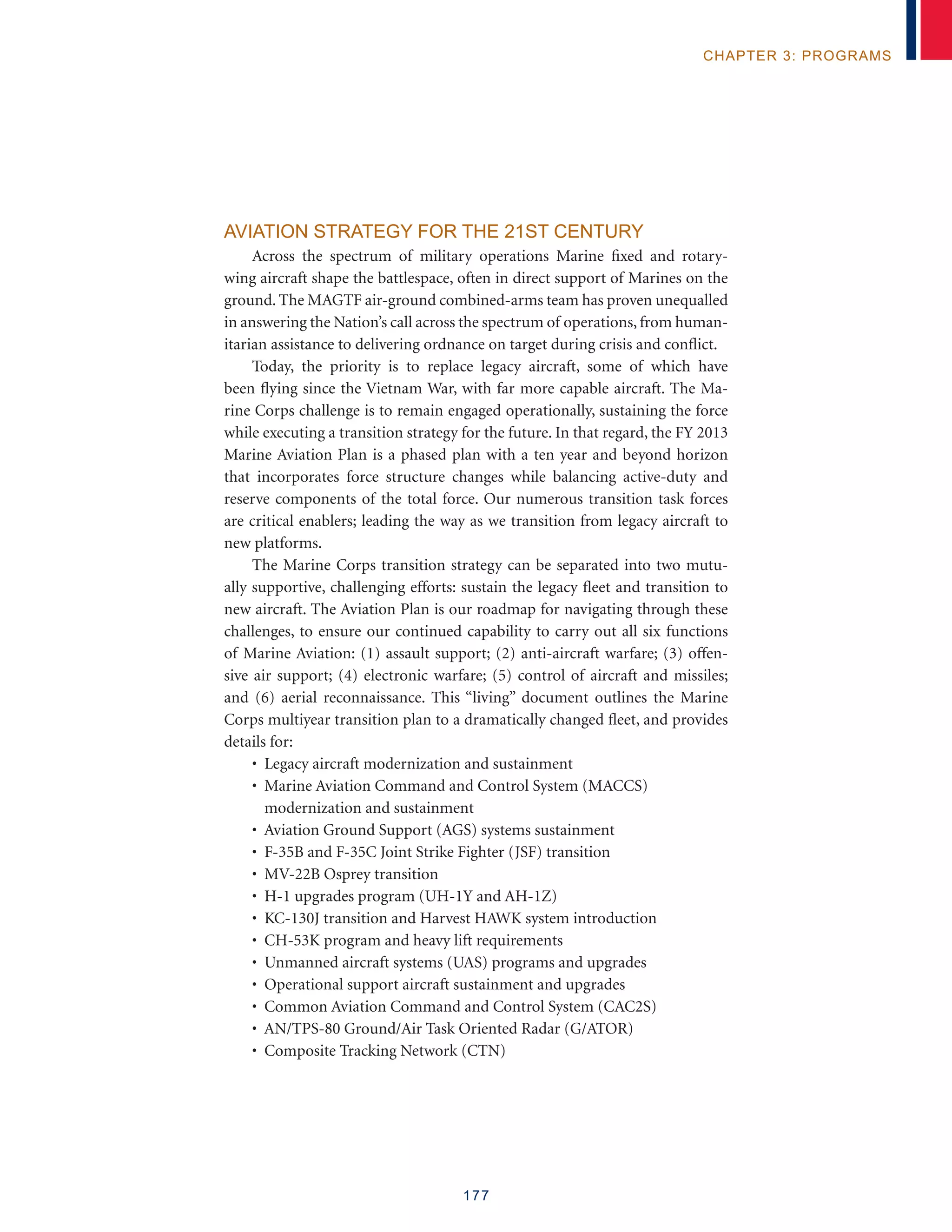 177
chapter 3: programs
Aviation Strategy for the 21st Century
Across the spectrum of military operations Marine fixed and rotary-
wing aircraft shape the battlespace, often in direct support of Marines on the
ground. The MAGTF air-ground combined-arms team has proven unequalled
in answering the Nation’s call across the spectrum of operations, from human-
itarian assistance to delivering ordnance on target during crisis and conflict.
Today, the priority is to replace legacy aircraft, some of which have
been flying since the Vietnam War, with far more capable aircraft. The Ma-
rine Corps challenge is to remain engaged operationally, sustaining the force
while executing a transition strategy for the future. In that regard, the FY 2013
Marine Aviation Plan is a phased plan with a ten year and beyond horizon
that incorporates force structure changes while balancing active-duty and
reserve components of the total force. Our numerous transition task forces
are critical enablers; leading the way as we transition from legacy aircraft to
new platforms.
The Marine Corps transition strategy can be separated into two mutu-
ally supportive, challenging efforts: sustain the legacy fleet and transition to
new aircraft. The Aviation Plan is our roadmap for navigating through these
challenges, to ensure our continued capability to carry out all six functions
of Marine Aviation: (1) assault support; (2) anti-aircraft warfare; (3) offen-
sive air support; (4) electronic warfare; (5) control of aircraft and missiles;
and (6) aerial reconnaissance. This “living” document outlines the Marine
Corps multiyear transition plan to a dramatically changed fleet, and provides
details for:
• Legacy aircraft modernization and sustainment
• Marine Aviation Command and Control System (MACCS)
modernization and sustainment
• Aviation Ground Support (AGS) systems sustainment
• F-35B and F-35C Joint Strike Fighter (JSF) transition
• MV-22B Osprey transition
• H-1 upgrades program (UH-1Y and AH-1Z)
• KC-130J transition and Harvest HAWK system introduction
• CH-53K program and heavy lift requirements
• Unmanned aircraft systems (UAS) programs and upgrades
• Operational support aircraft sustainment and upgrades
• Common Aviation Command and Control System (CAC2S)
• AN/TPS-80 Ground/Air Task Oriented Radar (G/ATOR)
• Composite Tracking Network (CTN)
 