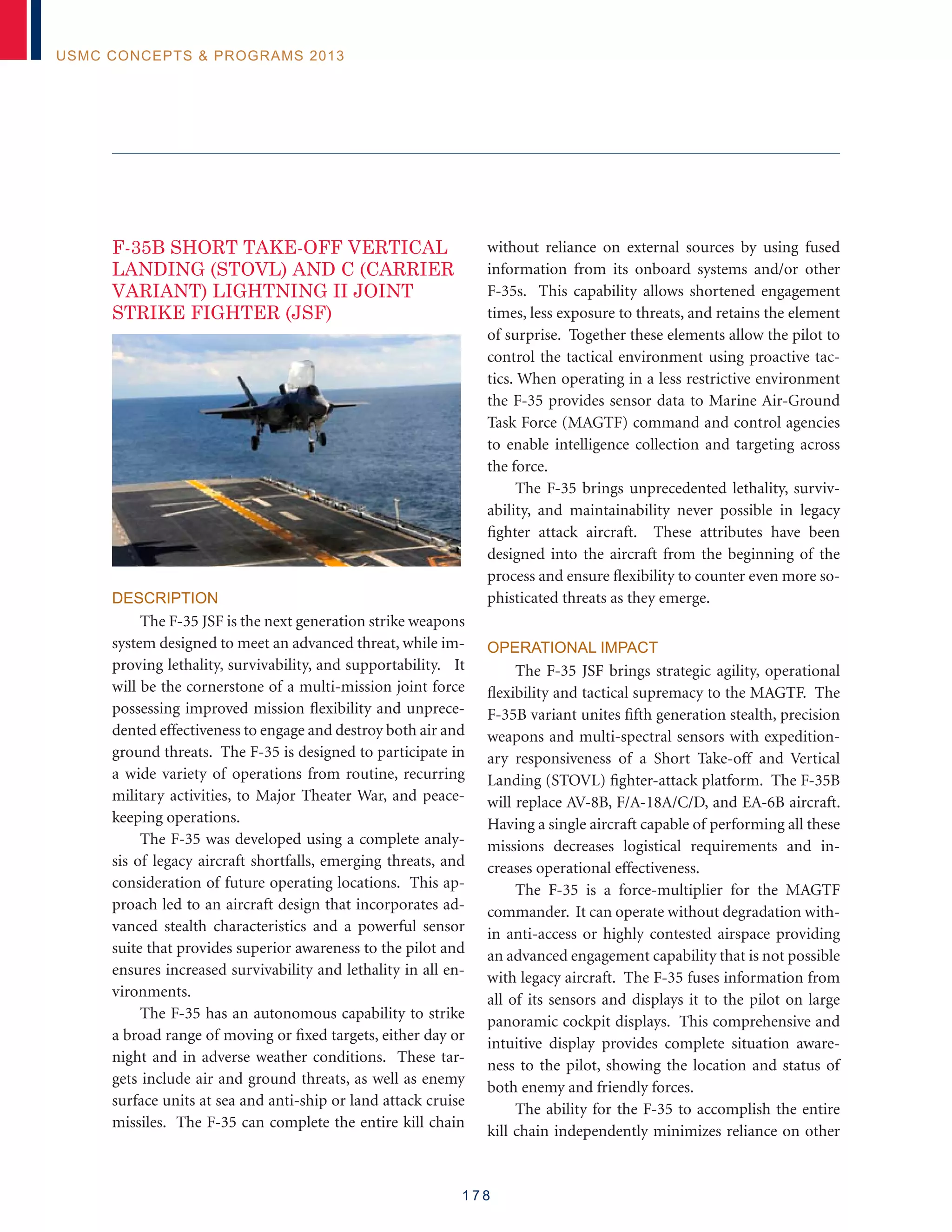 1 7 8
USMC Concepts  Programs 2013
F-35B SHORT TAKE-OFF VERTICAL
LANDING (STOVL) AND C (CARRIER
VARIANT) LIGHTNING II JOINT
STRIKE FIGHTER (JSF)
Description
The F-35 JSF is the next generation strike weapons
system designed to meet an advanced threat, while im-
proving lethality, survivability, and supportability. It
will be the cornerstone of a multi-mission joint force
possessing improved mission flexibility and unprece-
dented effectiveness to engage and destroy both air and
ground threats. The F-35 is designed to participate in
a wide variety of operations from routine, recurring
military activities, to Major Theater War, and peace-
keeping operations.
The F-35 was developed using a complete analy-
sis of legacy aircraft shortfalls, emerging threats, and
consideration of future operating locations. This ap-
proach led to an aircraft design that incorporates ad-
vanced stealth characteristics and a powerful sensor
suite that provides superior awareness to the pilot and
ensures increased survivability and lethality in all en-
vironments.
The F-35 has an autonomous capability to strike
a broad range of moving or fixed targets, either day or
night and in adverse weather conditions. These tar-
gets include air and ground threats, as well as enemy
surface units at sea and anti-ship or land attack cruise
missiles. The F-35 can complete the entire kill chain
without reliance on external sources by using fused
information from its onboard systems and/or other
F-35s. This capability allows shortened engagement
times, less exposure to threats, and retains the element
of surprise. Together these elements allow the pilot to
control the tactical environment using proactive tac-
tics. When operating in a less restrictive environment
the F-35 provides sensor data to Marine Air-Ground
Task Force (MAGTF) command and control agencies
to enable intelligence collection and targeting across
the force.
The F-35 brings unprecedented lethality, surviv-
ability, and maintainability never possible in legacy
fighter attack aircraft. These attributes have been
designed into the aircraft from the beginning of the
process and ensure flexibility to counter even more so-
phisticated threats as they emerge.
Operational Impact
The F-35 JSF brings strategic agility, operational
flexibility and tactical supremacy to the MAGTF. The
F-35B variant unites fifth generation stealth, precision
weapons and multi-spectral sensors with expedition-
ary responsiveness of a Short Take-off and Vertical
Landing (STOVL) fighter-attack platform. The F-35B
will replace AV-8B, F/A-18A/C/D, and EA-6B aircraft.
Having a single aircraft capable of performing all these
missions decreases logistical requirements and in-
creases operational effectiveness.
The F-35 is a force-multiplier for the MAGTF
commander. It can operate without degradation with-
in anti-access or highly contested airspace providing
an advanced engagement capability that is not possible
with legacy aircraft. The F-35 fuses information from
all of its sensors and displays it to the pilot on large
panoramic cockpit displays. This comprehensive and
intuitive display provides complete situation aware-
ness to the pilot, showing the location and status of
both enemy and friendly forces.
The ability for the F-35 to accomplish the entire
kill chain independently minimizes reliance on other
 