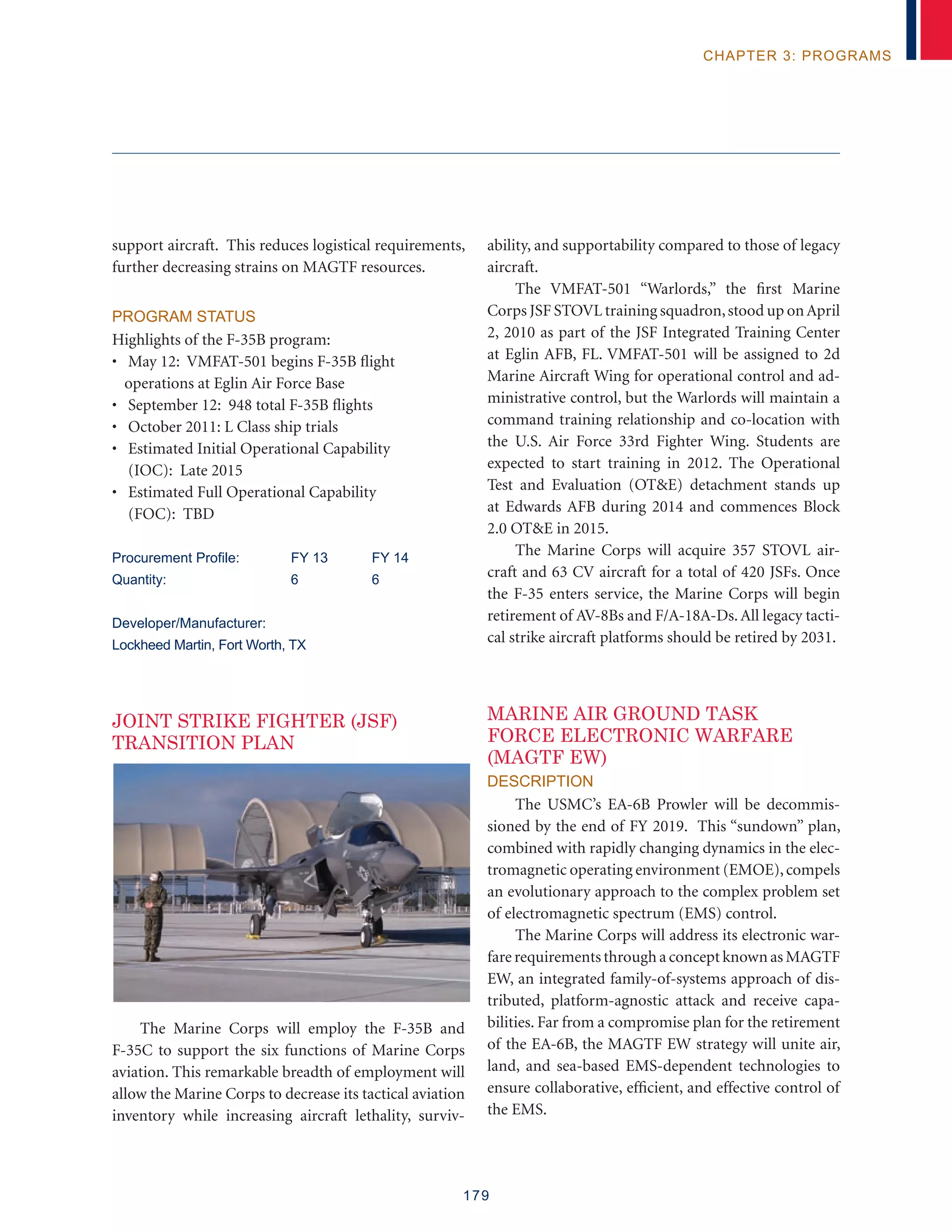 179
chapter 3: programs
support aircraft. This reduces logistical requirements,
further decreasing strains on MAGTF resources.
Program Status
Highlights of the F-35B program:
• May 12: VMFAT-501 begins F-35B flight
operations at Eglin Air Force Base
• September 12: 948 total F-35B flights
• October 2011: L Class ship trials
• Estimated Initial Operational Capability
(IOC): Late 2015
• Estimated Full Operational Capability
(FOC): TBD
Procurement Profile:	 FY 13	 FY 14
Quantity:	 6	 6
Developer/Manufacturer:
Lockheed Martin, Fort Worth, TX
JOINT STRIKE FIGHTER (JSF)
TRANSITION PLAN
The Marine Corps will employ the F-35B and
F-35C to support the six functions of Marine Corps
aviation. This remarkable breadth of employment will
allow the Marine Corps to decrease its tactical aviation
inventory while increasing aircraft lethality, surviv-
ability, and supportability compared to those of legacy
aircraft.
The VMFAT-501 “Warlords,” the first Marine
Corps JSF STOVL training squadron,stood up onApril
2, 2010 as part of the JSF Integrated Training Center
at Eglin AFB, FL. VMFAT-501 will be assigned to 2d
Marine Aircraft Wing for operational control and ad-
ministrative control, but the Warlords will maintain a
command training relationship and co-location with
the U.S. Air Force 33rd Fighter Wing. Students are
expected to start training in 2012. The Operational
Test and Evaluation (OTE) detachment stands up
at Edwards AFB during 2014 and commences Block
2.0 OTE in 2015.
The Marine Corps will acquire 357 STOVL air-
craft and 63 CV aircraft for a total of 420 JSFs. Once
the F-35 enters service, the Marine Corps will begin
retirement of AV-8Bs and F/A-18A-Ds.All legacy tacti-
cal strike aircraft platforms should be retired by 2031.
Marine Air Ground Task
Force Electronic Warfare
(MAGTF EW)
Description
The USMC’s EA-6B Prowler will be decommis-
sioned by the end of FY 2019. This “sundown” plan,
combined with rapidly changing dynamics in the elec-
tromagnetic operating environment (EMOE),compels
an evolutionary approach to the complex problem set
of electromagnetic spectrum (EMS) control.
The Marine Corps will address its electronic war-
fare requirements through a concept known as MAGTF
EW, an integrated family-of-systems approach of dis-
tributed, platform-agnostic attack and receive capa-
bilities. Far from a compromise plan for the retirement
of the EA-6B, the MAGTF EW strategy will unite air,
land, and sea-based EMS-dependent technologies to
ensure collaborative, efficient, and effective control of
the EMS.
 