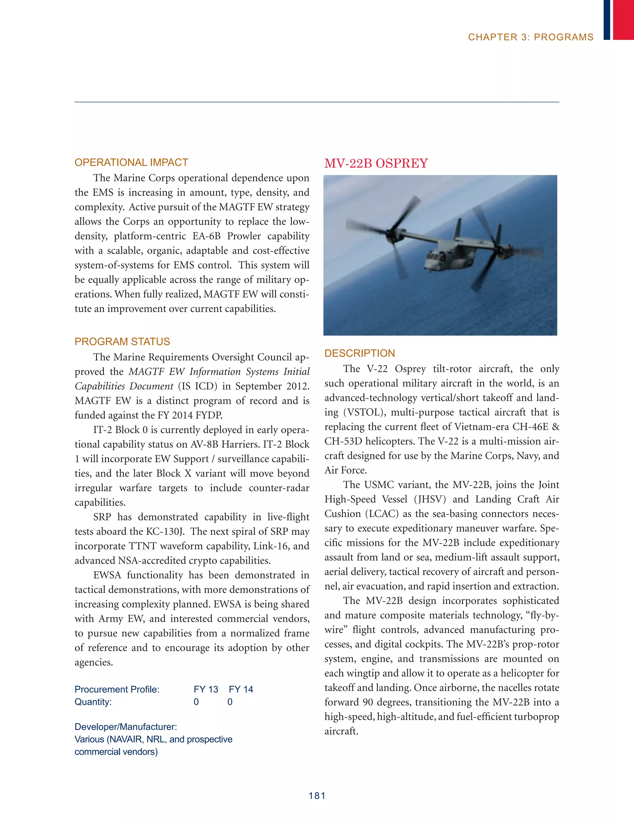 181
chapter 3: programs
Operational Impact
The Marine Corps operational dependence upon
the EMS is increasing in amount, type, density, and
complexity. Active pursuit of the MAGTF EW strategy
allows the Corps an opportunity to replace the low-
density, platform-centric EA-6B Prowler capability
with a scalable, organic, adaptable and cost-effective
system-of-systems for EMS control. This system will
be equally applicable across the range of military op-
erations. When fully realized, MAGTF EW will consti-
tute an improvement over current capabilities.
Program Status
The Marine Requirements Oversight Council ap-
proved the MAGTF EW Information Systems Initial
Capabilities Document (IS ICD) in September 2012.
MAGTF EW is a distinct program of record and is
funded against the FY 2014 FYDP.
IT-2 Block 0 is currently deployed in early opera-
tional capability status on AV-8B Harriers. IT-2 Block
1 will incorporate EW Support / surveillance capabili-
ties, and the later Block X variant will move beyond
irregular warfare targets to include counter-radar
capabilities.
SRP has demonstrated capability in live-flight
tests aboard the KC-130J. The next spiral of SRP may
incorporate TTNT waveform capability, Link-16, and
advanced NSA-accredited crypto capabilities.
EWSA functionality has been demonstrated in
tactical demonstrations, with more demonstrations of
increasing complexity planned. EWSA is being shared
with Army EW, and interested commercial vendors,
to pursue new capabilities from a normalized frame
of reference and to encourage its adoption by other
agencies.
Procurement Profile:	 FY 13 FY 14
Quantity: 	 0 0
Developer/Manufacturer:
Various (NAVAIR, NRL, and prospective
commercial vendors)
MV-22B OSPREY
Description
The V-22 Osprey tilt-rotor aircraft, the only
such operational military aircraft in the world, is an
advanced-technology vertical/short takeoff and land-
ing (VSTOL), multi-purpose tactical aircraft that is
replacing the current fleet of Vietnam-era CH-46E 
CH-53D helicopters. The V-22 is a multi-mission air-
craft designed for use by the Marine Corps, Navy, and
Air Force.
The USMC variant, the MV-22B, joins the Joint
High-Speed Vessel (JHSV) and Landing Craft Air
Cushion (LCAC) as the sea-basing connectors neces-
sary to execute expeditionary maneuver warfare. Spe-
cific missions for the MV-22B include expeditionary
assault from land or sea, medium-lift assault support,
aerial delivery, tactical recovery of aircraft and person-
nel, air evacuation, and rapid insertion and extraction.
The MV-22B design incorporates sophisticated
and mature composite materials technology, “fly-by-
wire” flight controls, advanced manufacturing pro-
cesses, and digital cockpits. The MV-22B’s prop-rotor
system, engine, and transmissions are mounted on
each wingtip and allow it to operate as a helicopter for
takeoff and landing. Once airborne, the nacelles rotate
forward 90 degrees, transitioning the MV-22B into a
high-speed, high-altitude, and fuel-efficient turboprop
aircraft.
 