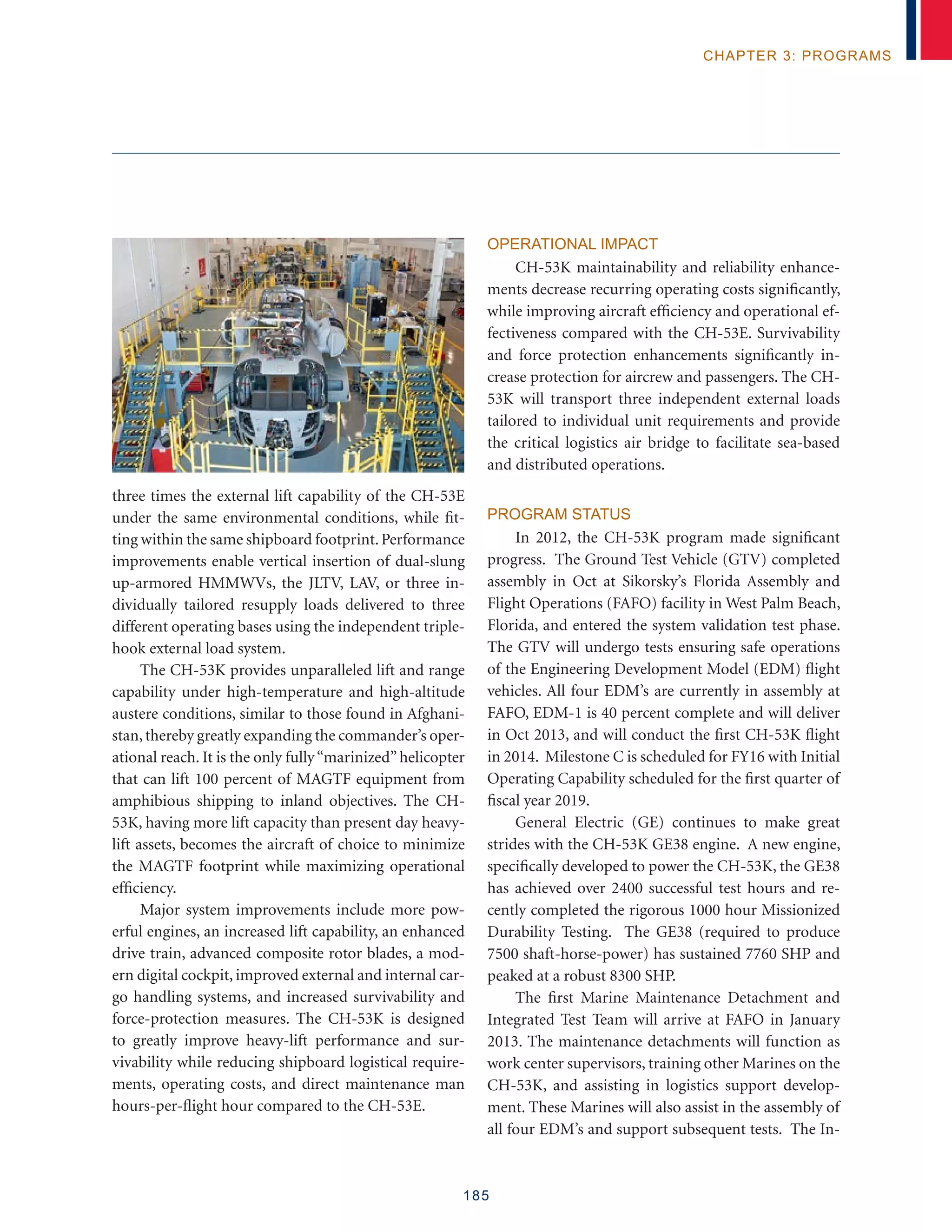 185
chapter 3: programs
three times the external lift capability of the CH-53E
under the same environmental conditions, while fit-
ting within the same shipboard footprint.Performance
improvements enable vertical insertion of dual-slung
up-armored HMMWVs, the JLTV, LAV, or three in-
dividually tailored resupply loads delivered to three
different operating bases using the independent triple-
hook external load system.
The CH-53K provides unparalleled lift and range
capability under high-temperature and high-altitude
austere conditions, similar to those found in Afghani-
stan,thereby greatly expanding the commander’s oper-
ational reach. It is the only fully“marinized”helicopter
that can lift 100 percent of MAGTF equipment from
amphibious shipping to inland objectives. The CH-
53K, having more lift capacity than present day heavy-
lift assets, becomes the aircraft of choice to minimize
the MAGTF footprint while maximizing operational
efficiency.
Major system improvements include more pow-
erful engines, an increased lift capability, an enhanced
drive train, advanced composite rotor blades, a mod-
ern digital cockpit, improved external and internal car-
go handling systems, and increased survivability and
force-protection measures. The CH-53K is designed
to greatly improve heavy-lift performance and sur-
vivability while reducing shipboard logistical require-
ments, operating costs, and direct maintenance man
hours-per-flight hour compared to the CH-53E.
Operational Impact
CH-53K maintainability and reliability enhance-
ments decrease recurring operating costs significantly,
while improving aircraft efficiency and operational ef-
fectiveness compared with the CH-53E. Survivability
and force protection enhancements significantly in-
crease protection for aircrew and passengers. The CH-
53K will transport three independent external loads
tailored to individual unit requirements and provide
the critical logistics air bridge to facilitate sea-based
and distributed operations.
Program Status
In 2012, the CH-53K program made significant
progress. The Ground Test Vehicle (GTV) completed
assembly in Oct at Sikorsky’s Florida Assembly and
Flight Operations (FAFO) facility in West Palm Beach,
Florida, and entered the system validation test phase.
The GTV will undergo tests ensuring safe operations
of the Engineering Development Model (EDM) flight
vehicles. All four EDM’s are currently in assembly at
FAFO, EDM-1 is 40 percent complete and will deliver
in Oct 2013, and will conduct the first CH-53K flight
in 2014. Milestone C is scheduled for FY16 with Initial
Operating Capability scheduled for the first quarter of
fiscal year 2019.
General Electric (GE) continues to make great
strides with the CH-53K GE38 engine. A new engine,
specifically developed to power the CH-53K, the GE38
has achieved over 2400 successful test hours and re-
cently completed the rigorous 1000 hour Missionized
Durability Testing. The GE38 (required to produce
7500 shaft-horse-power) has sustained 7760 SHP and
peaked at a robust 8300 SHP.
The first Marine Maintenance Detachment and
Integrated Test Team will arrive at FAFO in January
2013. The maintenance detachments will function as
work center supervisors, training other Marines on the
CH-53K, and assisting in logistics support develop-
ment. These Marines will also assist in the assembly of
all four EDM’s and support subsequent tests. The In-
 