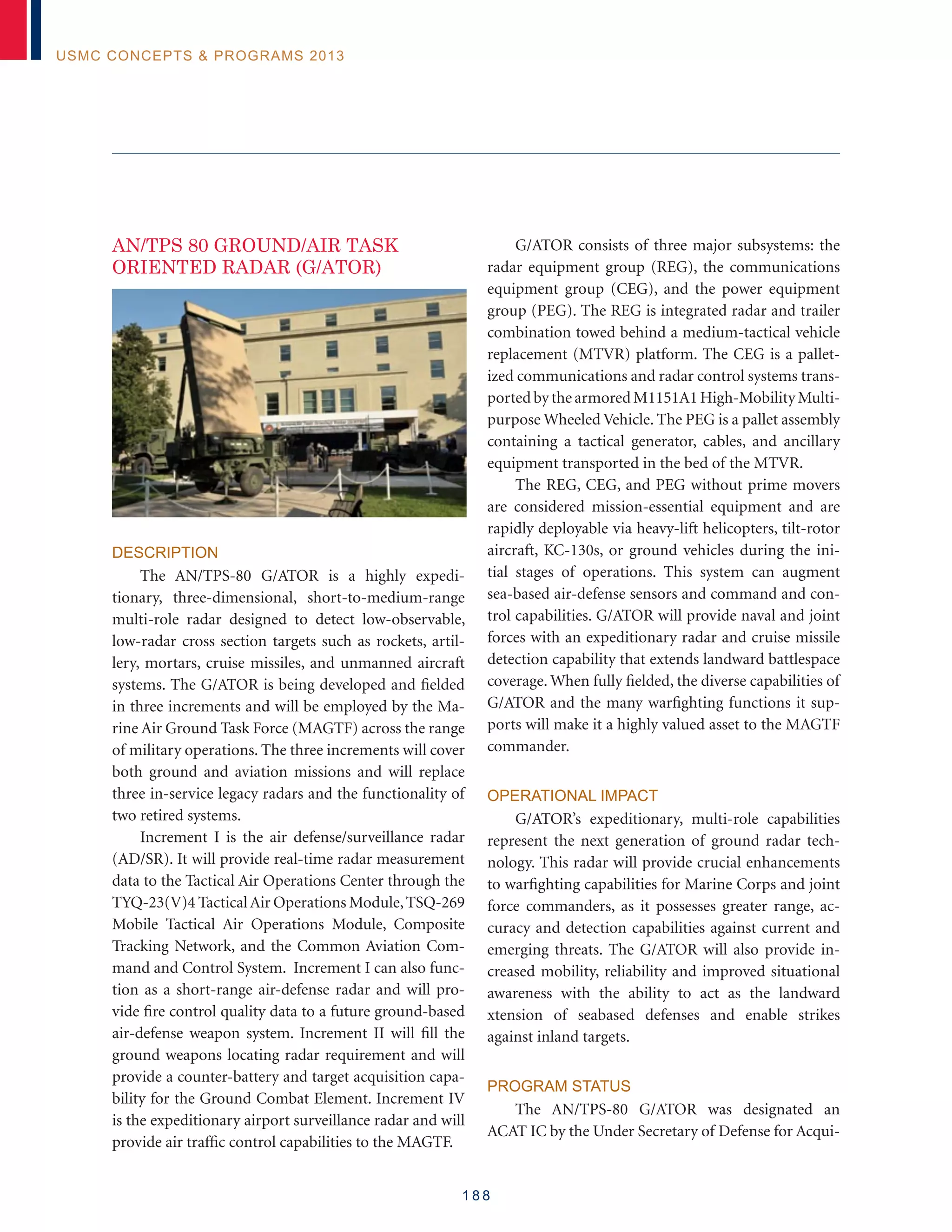 1 8 8
USMC Concepts  Programs 2013
AN/TPS 80 GROUND/AIR TASK
ORIENTED RADAR (G/ATOR)
Description
The AN/TPS-80 G/ATOR is a highly expedi-
tionary, three-dimensional, short-to-medium-range
multi-role radar designed to detect low-observable,
low-radar cross section targets such as rockets, artil-
lery, mortars, cruise missiles, and unmanned aircraft
systems. The G/ATOR is being developed and fielded
in three increments and will be employed by the Ma-
rine Air Ground Task Force (MAGTF) across the range
of military operations. The three increments will cover
both ground and aviation missions and will replace
three in-service legacy radars and the functionality of
two retired systems.
Increment I is the air defense/surveillance radar
(AD/SR). It will provide real-time radar measurement
data to the Tactical Air Operations Center through the
TYQ-23(V)4 TacticalAir Operations Module,TSQ-269
Mobile Tactical Air Operations Module, Composite
Tracking Network, and the Common Aviation Com-
mand and Control System. Increment I can also func-
tion as a short-range air-defense radar and will pro-
vide fire control quality data to a future ground-based
air-defense weapon system. Increment II will fill the
ground weapons locating radar requirement and will
provide a counter-battery and target acquisition capa-
bility for the Ground Combat Element. Increment IV
is the expeditionary airport surveillance radar and will
provide air traffic control capabilities to the MAGTF.
G/ATOR consists of three major subsystems: the
radar equipment group (REG), the communications
equipment group (CEG), and the power equipment
group (PEG). The REG is integrated radar and trailer
combination towed behind a medium-tactical vehicle
replacement (MTVR) platform. The CEG is a pallet-
ized communications and radar control systems trans-
portedbythearmoredM1151A1High-MobilityMulti-
purpose Wheeled Vehicle. The PEG is a pallet assembly
containing a tactical generator, cables, and ancillary
equipment transported in the bed of the MTVR.
The REG, CEG, and PEG without prime movers
are considered mission-essential equipment and are
rapidly deployable via heavy-lift helicopters, tilt-rotor
aircraft, KC-130s, or ground vehicles during the ini-
tial stages of operations. This system can augment
sea-based air-defense sensors and command and con-
trol capabilities. G/ATOR will provide naval and joint
forces with an expeditionary radar and cruise missile
detection capability that extends landward battlespace
coverage. When fully fielded, the diverse capabilities of
G/ATOR and the many warfighting functions it sup-
ports will make it a highly valued asset to the MAGTF
commander.
Operational Impact
G/ATOR’s expeditionary, multi-role capabilities
represent the next generation of ground radar tech-
nology. This radar will provide crucial enhancements
to warfighting capabilities for Marine Corps and joint
force commanders, as it possesses greater range, ac-
curacy and detection capabilities against current and
emerging threats. The G/ATOR will also provide in-
creased mobility, reliability and improved situational
awareness with the ability to act as the landward
xtension of seabased defenses and enable strikes
against inland targets.
Program Status
The AN/TPS-80 G/ATOR was designated an
ACAT IC by the Under Secretary of Defense for Acqui-
 