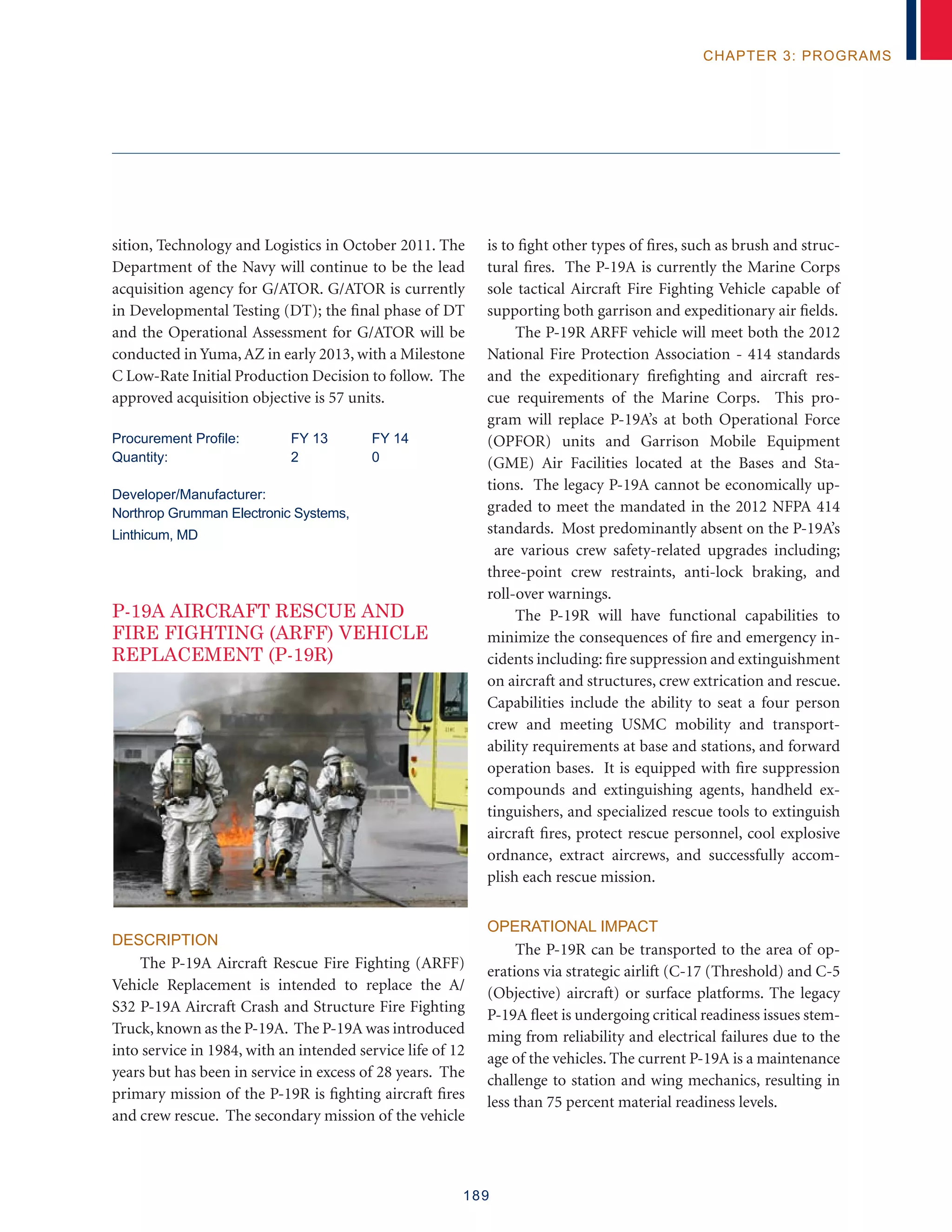 189
chapter 3: programs
sition, Technology and Logistics in October 2011. The
Department of the Navy will continue to be the lead
acquisition agency for G/ATOR. G/ATOR is currently
in Developmental Testing (DT); the final phase of DT
and the Operational Assessment for G/ATOR will be
conducted in Yuma, AZ in early 2013, with a Milestone
C Low-Rate Initial Production Decision to follow. The
approved acquisition objective is 57 units.
Procurement Profile:	 FY 13	 FY 14
Quantity: 	 2	 0 	
Developer/Manufacturer:
Northrop Grumman Electronic Systems,
Linthicum, MD
P-19A AIRCRAFT RESCUE AND
FIRE FIGHTING (ARFF) VEHICLE
REPLACEMENT (P-19R)
DESCRIPTION
The P-19A Aircraft Rescue Fire Fighting (ARFF)
Vehicle Replacement is intended to replace the A/
S32 P-19A Aircraft Crash and Structure Fire Fighting
Truck, known as the P-19A. The P-19A was introduced
into service in 1984, with an intended service life of 12
years but has been in service in excess of 28 years. The
primary mission of the P-19R is fighting aircraft fires
and crew rescue. The secondary mission of the vehicle
is to fight other types of fires, such as brush and struc-
tural fires. The P-19A is currently the Marine Corps
sole tactical Aircraft Fire Fighting Vehicle capable of
supporting both garrison and expeditionary air fields.
The P-19R ARFF vehicle will meet both the 2012
National Fire Protection Association - 414 standards
and the expeditionary firefighting and aircraft res-
cue requirements of the Marine Corps. This pro-
gram will replace P-19A’s at both Operational Force
(OPFOR) units and Garrison Mobile Equipment
(GME) Air Facilities located at the Bases and Sta-
tions. The legacy P-19A cannot be economically up-
graded to meet the mandated in the 2012 NFPA 414
standards. Most predominantly absent on the P-19A’s
are various crew safety-related upgrades including;
three-point crew restraints, anti-lock braking, and
roll-over warnings.
The P-19R will have functional capabilities to
minimize the consequences of fire and emergency in-
cidents including: fire suppression and extinguishment
on aircraft and structures, crew extrication and rescue.
Capabilities include the ability to seat a four person
crew and meeting USMC mobility and transport-
ability requirements at base and stations, and forward
operation bases. It is equipped with fire suppression
compounds and extinguishing agents, handheld ex-
tinguishers, and specialized rescue tools to extinguish
aircraft fires, protect rescue personnel, cool explosive
ordnance, extract aircrews, and successfully accom-
plish each rescue mission.
OPERATIONAL IMPACT
The P-19R can be transported to the area of op-
erations via strategic airlift (C-17 (Threshold) and C-5
(Objective) aircraft) or surface platforms. The legacy
P-19A fleet is undergoing critical readiness issues stem-
ming from reliability and electrical failures due to the
age of the vehicles. The current P-19A is a maintenance
challenge to station and wing mechanics, resulting in
less than 75 percent material readiness levels.
 