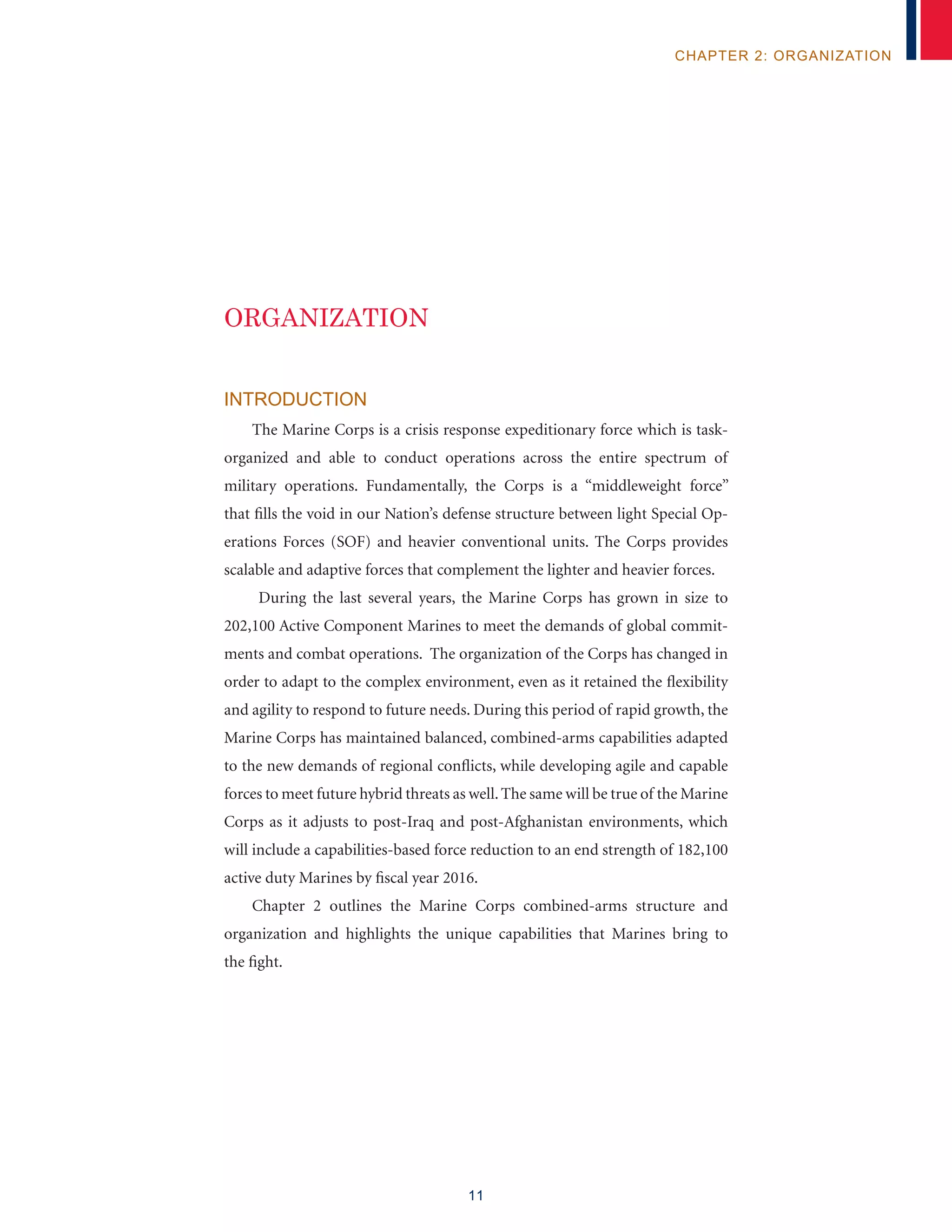 11
chapter 2: organization
Introduction
The Marine Corps is a crisis response expeditionary force which is task-
organized and able to conduct operations across the entire spectrum of
military operations. Fundamentally, the Corps is a “middleweight force”
that fills the void in our Nation’s defense structure between light Special Op-
erations Forces (SOF) and heavier conventional units. The Corps provides
scalable and adaptive forces that complement the lighter and heavier forces.
During the last several years, the Marine Corps has grown in size to
202,100 Active Component Marines to meet the demands of global commit-
ments and combat operations. The organization of the Corps has changed in
order to adapt to the complex environment, even as it retained the flexibility
and agility to respond to future needs. During this period of rapid growth, the
Marine Corps has maintained balanced, combined-arms capabilities adapted
to the new demands of regional conflicts, while developing agile and capable
forces to meet future hybrid threats as well.The same will be true of the Marine
Corps as it adjusts to post-Iraq and post-Afghanistan environments, which
will include a capabilities-based force reduction to an end strength of 182,100
active duty Marines by fiscal year 2016.
Chapter 2 outlines the Marine Corps combined-arms structure and
organization and highlights the unique capabilities that Marines bring to
the fight.
organization
 