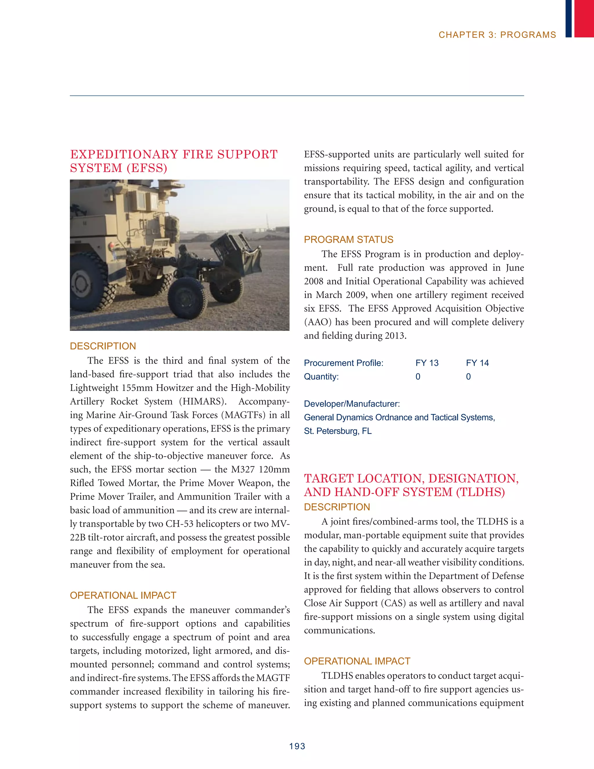 193
chapter 3: programs
EXPEDITIONARY FIRE SUPPORT
SYSTEM (EFSS)
Description
The EFSS is the third and final system of the
land-based fire-support triad that also includes the
Lightweight 155mm Howitzer and the High-Mobility
Artillery Rocket System (HIMARS). Accompany-
ing Marine Air-Ground Task Forces (MAGTFs) in all
types of expeditionary operations, EFSS is the primary
indirect fire-support system for the vertical assault
element of the ship-to-objective maneuver force. As
such, the EFSS mortar section — the M327 120mm
Rifled Towed Mortar, the Prime Mover Weapon, the
Prime Mover Trailer, and Ammunition Trailer with a
basic load of ammunition — and its crew are internal-
ly transportable by two CH-53 helicopters or two MV-
22B tilt-rotor aircraft, and possess the greatest possible
range and flexibility of employment for operational
maneuver from the sea.
Operational Impact
The EFSS expands the maneuver commander’s
spectrum of fire-support options and capabilities
to successfully engage a spectrum of point and area
targets, including motorized, light armored, and dis-
mounted personnel; command and control systems;
and indirect-fire systems.The EFSS affords the MAGTF
commander increased flexibility in tailoring his fire-
support systems to support the scheme of maneuver.
EFSS-supported units are particularly well suited for
missions requiring speed, tactical agility, and vertical
transportability. The EFSS design and configuration
ensure that its tactical mobility, in the air and on the
ground, is equal to that of the force supported.
Program Status
The EFSS Program is in production and deploy-
ment. Full rate production was approved in June
2008 and Initial Operational Capability was achieved
in March 2009, when one artillery regiment received
six EFSS. The EFSS Approved Acquisition Objective
(AAO) has been procured and will complete delivery
and fielding during 2013.
Procurement Profile:	 FY 13	 FY 14
Quantity:	 0	 0
Developer/Manufacturer:
General Dynamics Ordnance and Tactical Systems,
St. Petersburg, FL
TARGET LOCATION, DESIGNATION,
AND HAND-OFF SYSTEM (TLDHS)
Description
A joint fires/combined-arms tool, the TLDHS is a
modular, man-portable equipment suite that provides
the capability to quickly and accurately acquire targets
in day, night, and near-all weather visibility conditions.
It is the first system within the Department of Defense
approved for fielding that allows observers to control
Close Air Support (CAS) as well as artillery and naval
fire-support missions on a single system using digital
communications.
Operational Impact
TLDHS enables operators to conduct target acqui-
sition and target hand-off to fire support agencies us-
ing existing and planned communications equipment
 