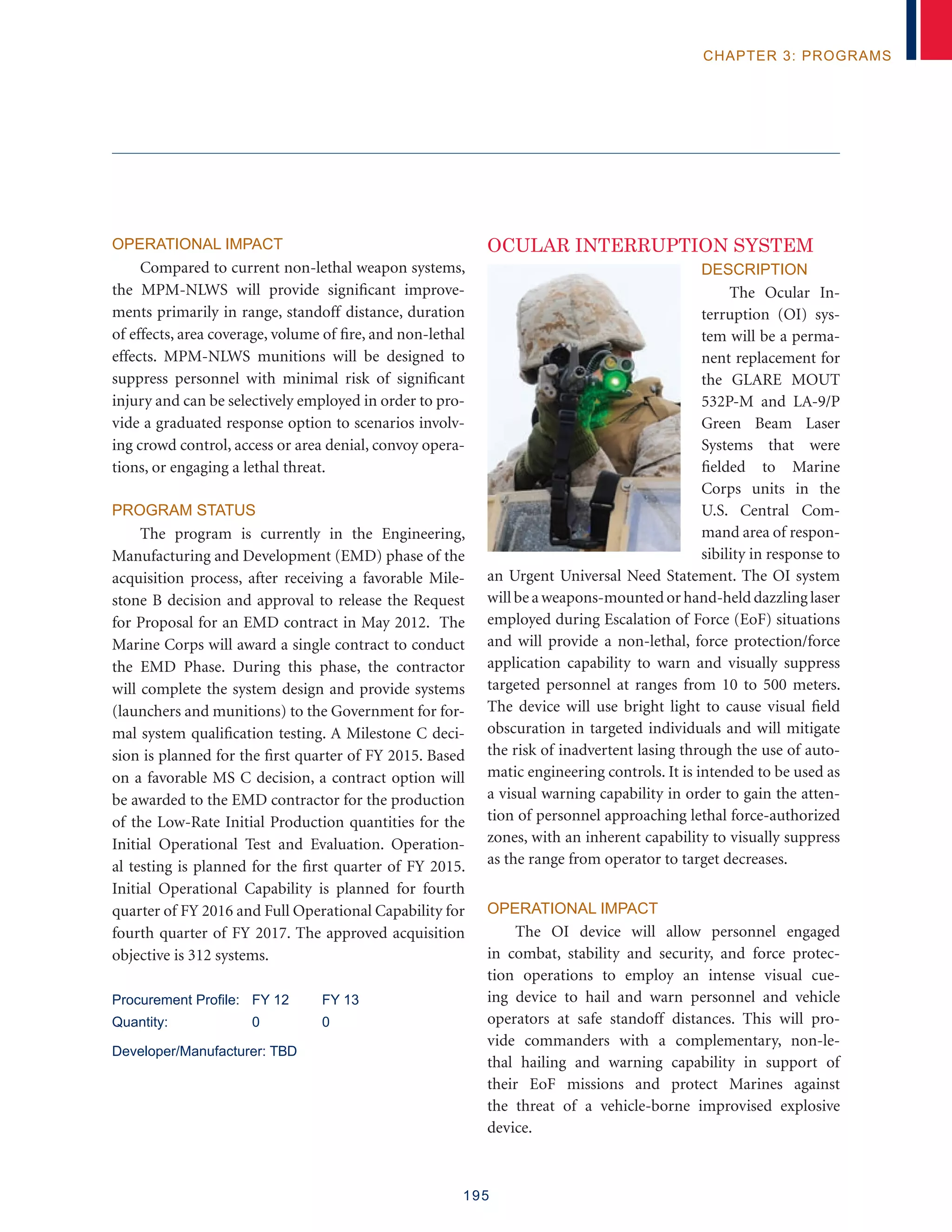 195
chapter 3: programs
Operational Impact
Compared to current non-lethal weapon systems,
the MPM-NLWS will provide significant improve-
ments primarily in range, standoff distance, duration
of effects, area coverage, volume of fire, and non-lethal
effects. MPM-NLWS munitions will be designed to
suppress personnel with minimal risk of significant
injury and can be selectively employed in order to pro-
vide a graduated response option to scenarios involv-
ing crowd control, access or area denial, convoy opera-
tions, or engaging a lethal threat.
Program Status
The program is currently in the Engineering,
Manufacturing and Development (EMD) phase of the
acquisition process, after receiving a favorable Mile-
stone B decision and approval to release the Request
for Proposal for an EMD contract in May 2012. The
Marine Corps will award a single contract to conduct
the EMD Phase. During this phase, the contractor
will complete the system design and provide systems
(launchers and munitions) to the Government for for-
mal system qualification testing. A Milestone C deci-
sion is planned for the first quarter of FY 2015. Based
on a favorable MS C decision, a contract option will
be awarded to the EMD contractor for the production
of the Low-Rate Initial Production quantities for the
Initial Operational Test and Evaluation. Operation-
al testing is planned for the first quarter of FY 2015.
Initial Operational Capability is planned for fourth
quarter of FY 2016 and Full Operational Capability for
fourth quarter of FY 2017. The approved acquisition
objective is 312 systems.
Procurement Profile: 	 FY 12	 FY 13
Quantity: 	 0	 0
Developer/Manufacturer: TBD
OCULAR INTERRUPTION SYSTEM
Description
The Ocular In-
terruption (OI) sys-
tem will be a perma-
nent replacement for
the GLARE MOUT
532P-M and LA-9/P
Green Beam Laser
Systems that were
fielded to Marine
Corps units in the
U.S. Central Com-
mand area of respon-
sibility in response to
an Urgent Universal Need Statement. The OI system
will be a weapons-mounted or hand-held dazzling laser
employed during Escalation of Force (EoF) situations
and will provide a non-lethal, force protection/force
application capability to warn and visually suppress
targeted personnel at ranges from 10 to 500 meters.
The device will use bright light to cause visual field
obscuration in targeted individuals and will mitigate
the risk of inadvertent lasing through the use of auto-
matic engineering controls. It is intended to be used as
a visual warning capability in order to gain the atten-
tion of personnel approaching lethal force-authorized
zones, with an inherent capability to visually suppress
as the range from operator to target decreases.
Operational Impact
The OI device will allow personnel engaged
in combat, stability and security, and force protec-
tion operations to employ an intense visual cue-
ing device to hail and warn personnel and vehicle
operators at safe standoff distances. This will pro-
vide commanders with a complementary, non-le-
thal hailing and warning capability in support of
their EoF missions and protect Marines against
the threat of a vehicle-borne improvised explosive
device.
 