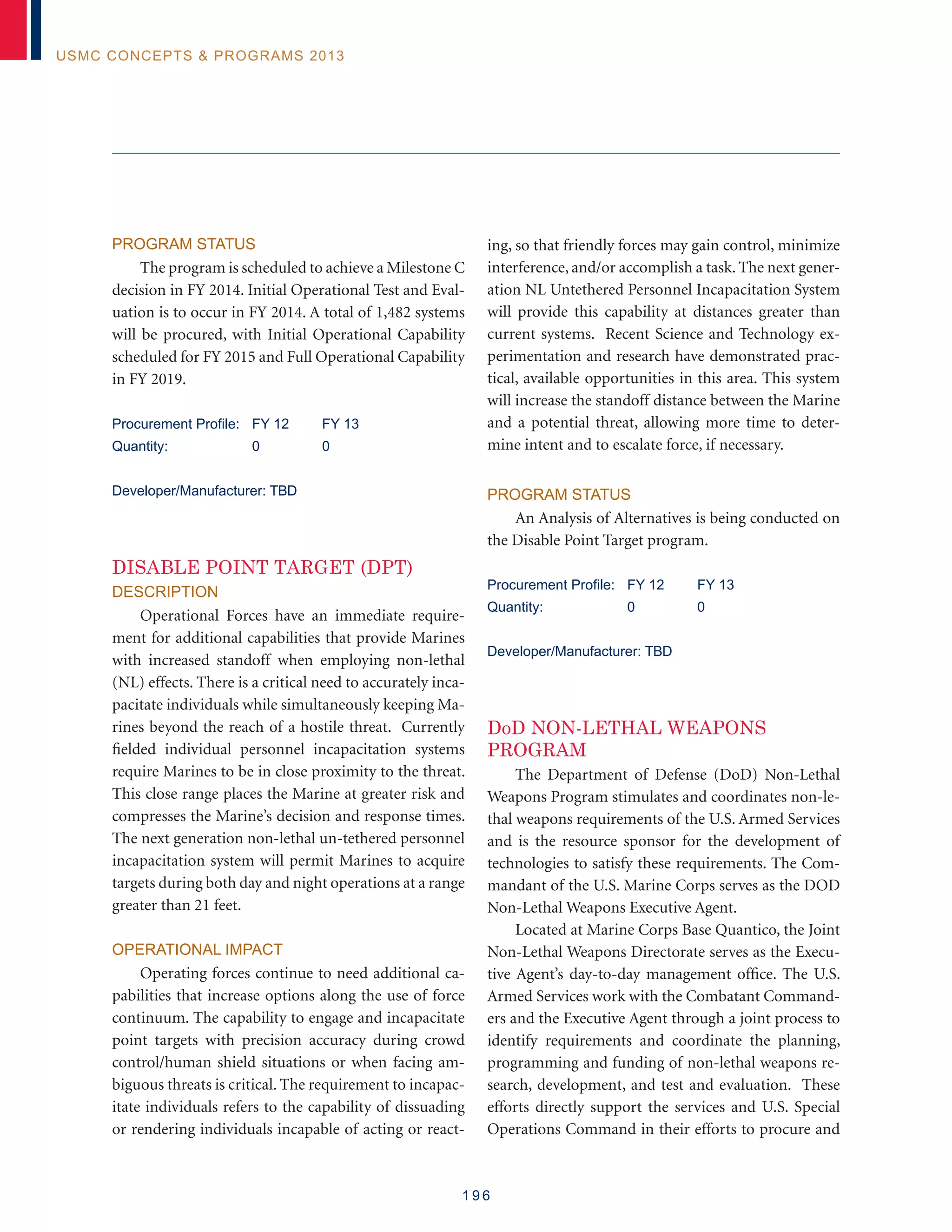 1 9 6
USMC Concepts  Programs 2013
Program Status
The program is scheduled to achieve a Milestone C
decision in FY 2014. Initial Operational Test and Eval-
uation is to occur in FY 2014. A total of 1,482 systems
will be procured, with Initial Operational Capability
scheduled for FY 2015 and Full Operational Capability
in FY 2019.
Procurement Profile: 	 FY 12	 FY 13
Quantity: 	 0	 0
Developer/Manufacturer: TBD
Disable Point Target (DPT)
Description
Operational Forces have an immediate require-
ment for additional capabilities that provide Marines
with increased standoff when employing non-lethal
(NL) effects. There is a critical need to accurately inca-
pacitate individuals while simultaneously keeping Ma-
rines beyond the reach of a hostile threat. Currently
fielded individual personnel incapacitation systems
require Marines to be in close proximity to the threat.
This close range places the Marine at greater risk and
compresses the Marine’s decision and response times.
The next generation non-lethal un-tethered personnel
incapacitation system will permit Marines to acquire
targets during both day and night operations at a range
greater than 21 feet.
Operational Impact
Operating forces continue to need additional ca-
pabilities that increase options along the use of force
continuum. The capability to engage and incapacitate
point targets with precision accuracy during crowd
control/human shield situations or when facing am-
biguous threats is critical. The requirement to incapac-
itate individuals refers to the capability of dissuading
or rendering individuals incapable of acting or react-
ing, so that friendly forces may gain control, minimize
interference, and/or accomplish a task. The next gener-
ation NL Untethered Personnel Incapacitation System
will provide this capability at distances greater than
current systems. Recent Science and Technology ex-
perimentation and research have demonstrated prac-
tical, available opportunities in this area. This system
will increase the standoff distance between the Marine
and a potential threat, allowing more time to deter-
mine intent and to escalate force, if necessary.
Program Status
An Analysis of Alternatives is being conducted on
the Disable Point Target program.
Procurement Profile: 	 FY 12	 FY 13
Quantity: 	 0	 0
Developer/Manufacturer: TBD
DoD Non-Lethal Weapons
Program
The Department of Defense (DoD) Non-Lethal
Weapons Program stimulates and coordinates non-le-
thal weapons requirements of the U.S. Armed Services
and is the resource sponsor for the development of
technologies to satisfy these requirements. The Com-
mandant of the U.S. Marine Corps serves as the DOD
Non-Lethal Weapons Executive Agent.
Located at Marine Corps Base Quantico, the Joint
Non-Lethal Weapons Directorate serves as the Execu-
tive Agent’s day-to-day management office. The U.S.
Armed Services work with the Combatant Command-
ers and the Executive Agent through a joint process to
identify requirements and coordinate the planning,
programming and funding of non-lethal weapons re-
search, development, and test and evaluation. These
efforts directly support the services and U.S. Special
Operations Command in their efforts to procure and
 