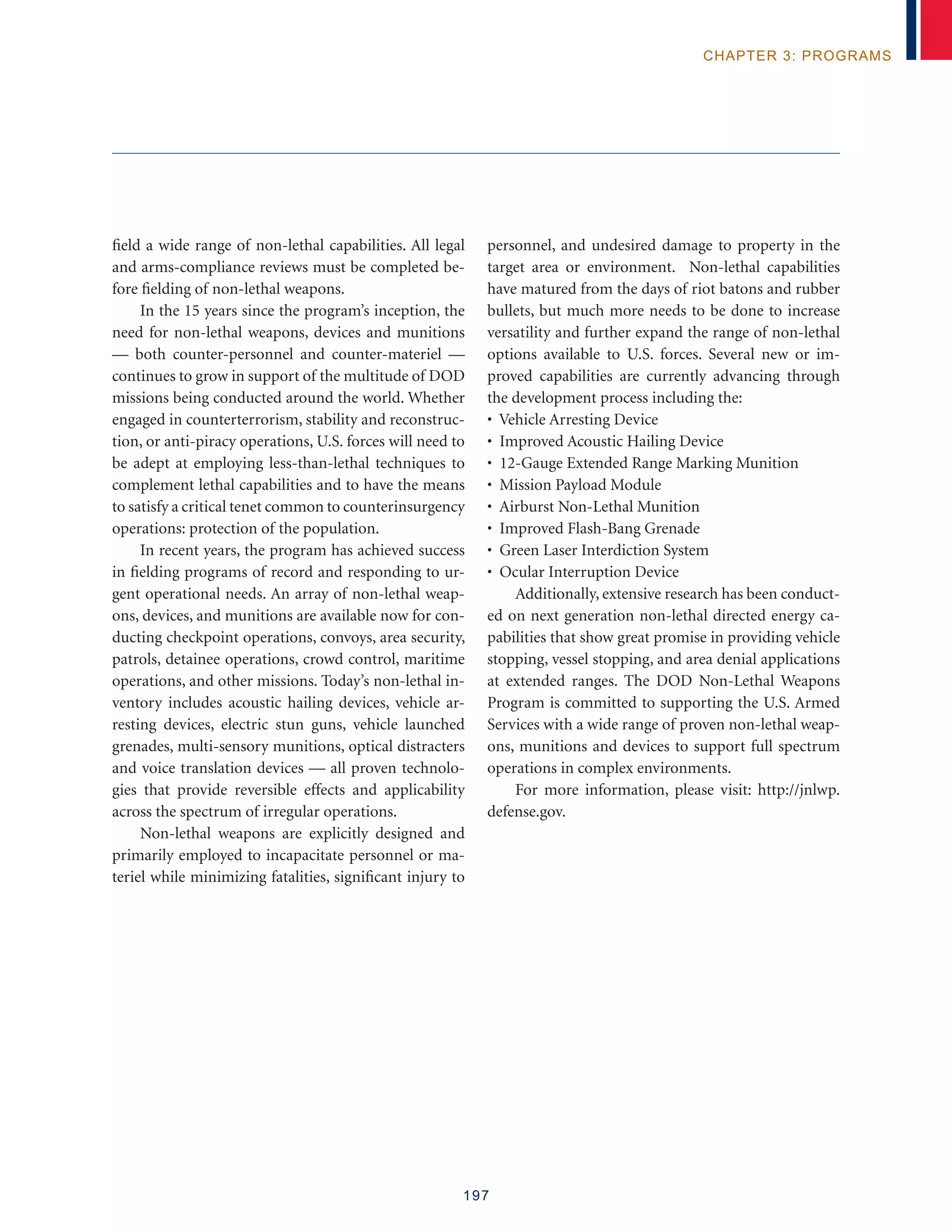 197
chapter 3: programs
field a wide range of non-lethal capabilities. All legal
and arms-compliance reviews must be completed be-
fore fielding of non-lethal weapons.
In the 15 years since the program’s inception, the
need for non-lethal weapons, devices and munitions
— both counter-personnel and counter-materiel —
continues to grow in support of the multitude of DOD
missions being conducted around the world. Whether
engaged in counterterrorism, stability and reconstruc-
tion, or anti-piracy operations, U.S. forces will need to
be adept at employing less-than-lethal techniques to
complement lethal capabilities and to have the means
to satisfy a critical tenet common to counterinsurgency
operations: protection of the population.
In recent years, the program has achieved success
in fielding programs of record and responding to ur-
gent operational needs. An array of non-lethal weap-
ons, devices, and munitions are available now for con-
ducting checkpoint operations, convoys, area security,
patrols, detainee operations, crowd control, maritime
operations, and other missions. Today’s non-lethal in-
ventory includes acoustic hailing devices, vehicle ar-
resting devices, electric stun guns, vehicle launched
grenades, multi-sensory munitions, optical distracters
and voice translation devices — all proven technolo-
gies that provide reversible effects and applicability
across the spectrum of irregular operations.
Non-lethal weapons are explicitly designed and
primarily employed to incapacitate personnel or ma-
teriel while minimizing fatalities, significant injury to
personnel, and undesired damage to property in the
target area or environment. Non-lethal capabilities
have matured from the days of riot batons and rubber
bullets, but much more needs to be done to increase
versatility and further expand the range of non-lethal
options available to U.S. forces. Several new or im-
proved capabilities are currently advancing through
the development process including the:
• Vehicle Arresting Device
• Improved Acoustic Hailing Device
• 12-Gauge Extended Range Marking Munition
• Mission Payload Module
• Airburst Non-Lethal Munition
• Improved Flash-Bang Grenade
• Green Laser Interdiction System
• Ocular Interruption Device
Additionally, extensive research has been conduct-
ed on next generation non-lethal directed energy ca-
pabilities that show great promise in providing vehicle
stopping, vessel stopping, and area denial applications
at extended ranges. The DOD Non-Lethal Weapons
Program is committed to supporting the U.S. Armed
Services with a wide range of proven non-lethal weap-
ons, munitions and devices to support full spectrum
operations in complex environments.
For more information, please visit: http://jnlwp.
defense.gov.
 