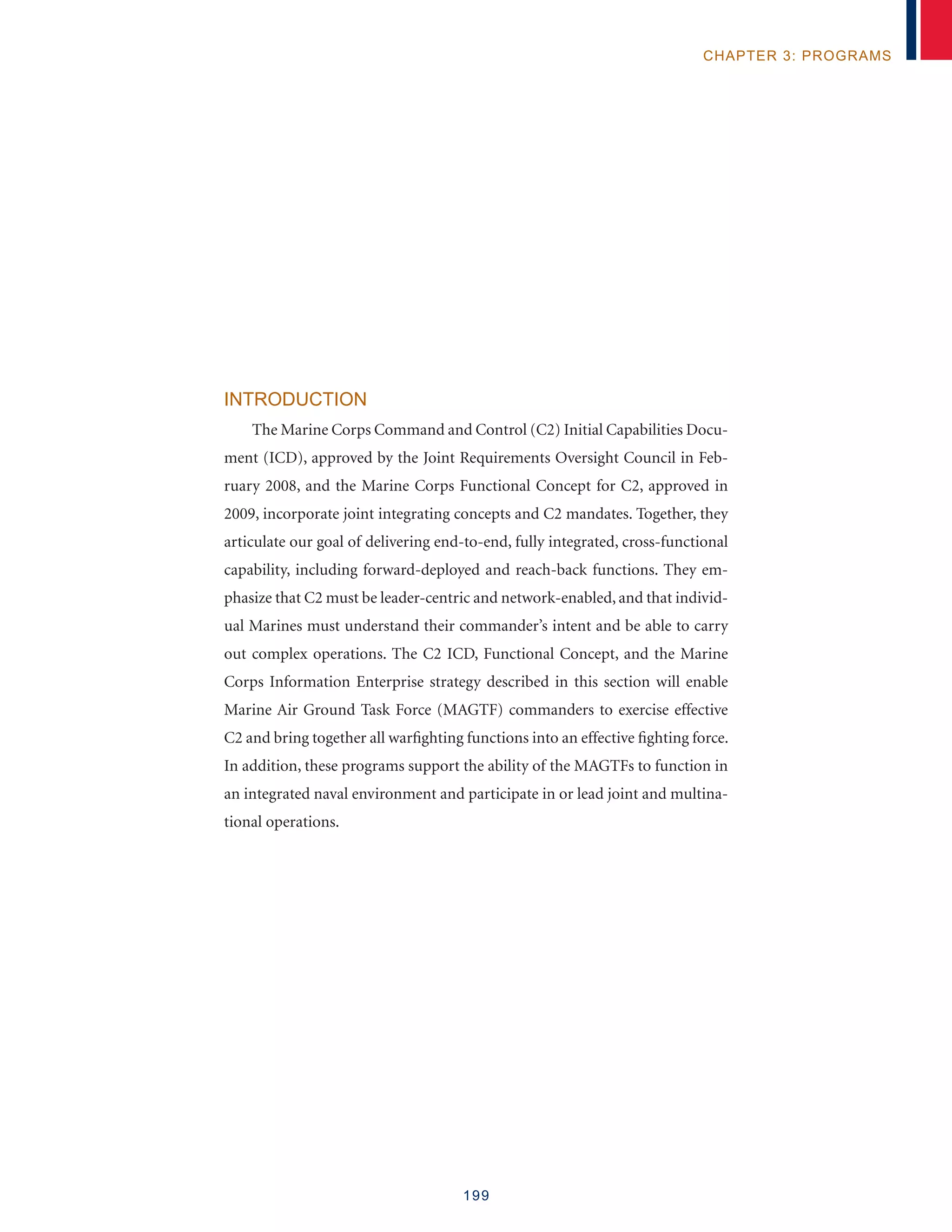 199
chapter 3: programs
Introduction
The Marine Corps Command and Control (C2) Initial Capabilities Docu-
ment (ICD), approved by the Joint Requirements Oversight Council in Feb-
ruary 2008, and the Marine Corps Functional Concept for C2, approved in
2009, incorporate joint integrating concepts and C2 mandates. Together, they
articulate our goal of delivering end-to-end, fully integrated, cross-functional
capability, including forward-deployed and reach-back functions. They em-
phasize that C2 must be leader-centric and network-enabled, and that individ-
ual Marines must understand their commander’s intent and be able to carry
out complex operations. The C2 ICD, Functional Concept, and the Marine
Corps Information Enterprise strategy described in this section will enable
Marine Air Ground Task Force (MAGTF) commanders to exercise effective
C2 and bring together all warfighting functions into an effective fighting force.
In addition, these programs support the ability of the MAGTFs to function in
an integrated naval environment and participate in or lead joint and multina-
tional operations.
 