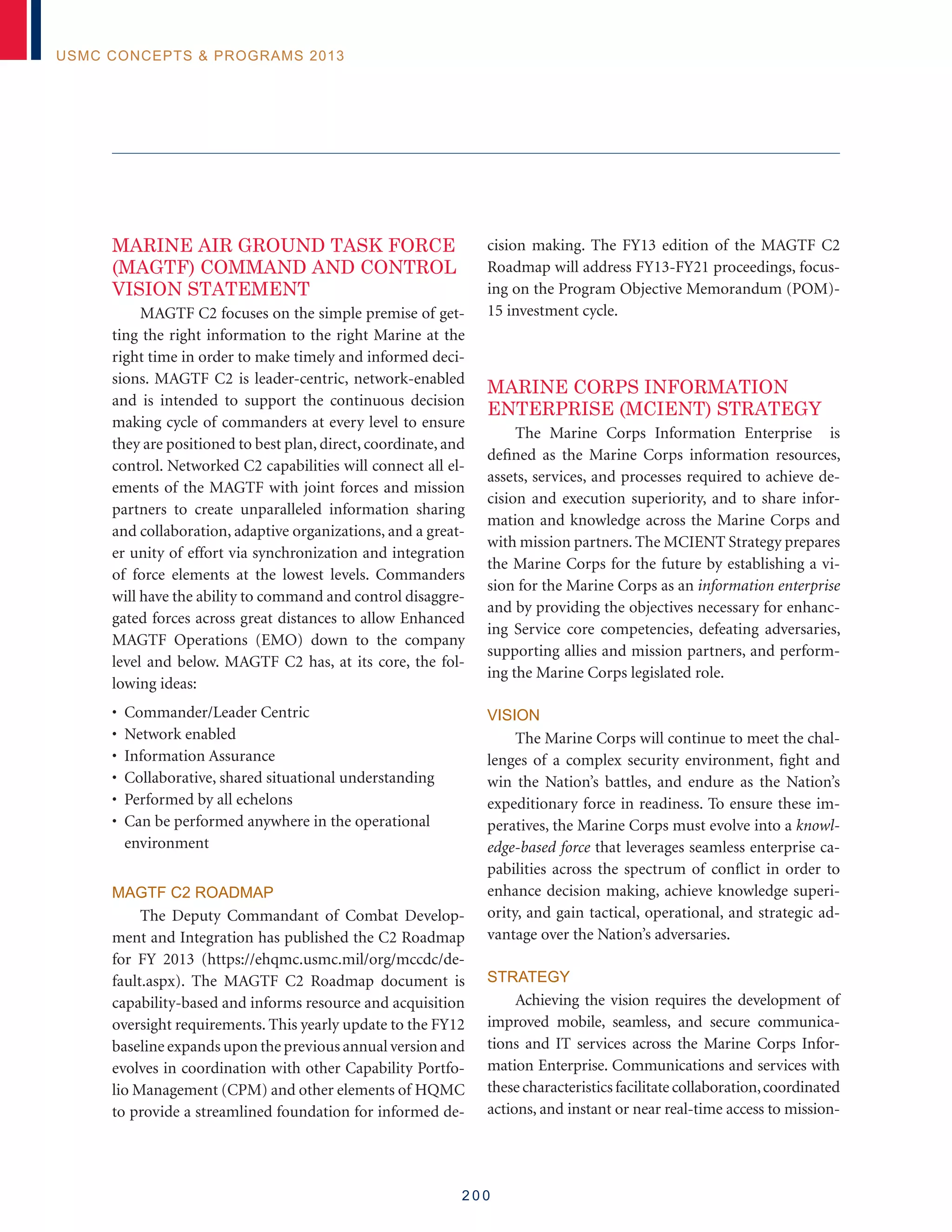 2 0 0
USMC Concepts  Programs 2013
MARINE AIR GROUND TASK FORCE
(MAGTF) COMMAND AND CONTROL
VISION STATEMENT
MAGTF C2 focuses on the simple premise of get-
ting the right information to the right Marine at the
right time in order to make timely and informed deci-
sions. MAGTF C2 is leader-centric, network-enabled
and is intended to support the continuous decision
making cycle of commanders at every level to ensure
they are positioned to best plan, direct, coordinate, and
control. Networked C2 capabilities will connect all el-
ements of the MAGTF with joint forces and mission
partners to create unparalleled information sharing
and collaboration, adaptive organizations, and a great-
er unity of effort via synchronization and integration
of force elements at the lowest levels. Commanders
will have the ability to command and control disaggre-
gated forces across great distances to allow Enhanced
MAGTF Operations (EMO) down to the company
level and below. MAGTF C2 has, at its core, the fol-
lowing ideas:
• Commander/Leader Centric
• Network enabled
• Information Assurance
• Collaborative, shared situational understanding
• Performed by all echelons
• Can be performed anywhere in the operational
environment
MAGTF C2 ROADMAP
The Deputy Commandant of Combat Develop-
ment and Integration has published the C2 Roadmap
for FY 2013 (https://ehqmc.usmc.mil/org/mccdc/de-
fault.aspx). The MAGTF C2 Roadmap document is
capability-based and informs resource and acquisition
oversight requirements. This yearly update to the FY12
baseline expands upon the previous annual version and
evolves in coordination with other Capability Portfo-
lio Management (CPM) and other elements of HQMC
to provide a streamlined foundation for informed de-
cision making. The FY13 edition of the MAGTF C2
Roadmap will address FY13-FY21 proceedings, focus-
ing on the Program Objective Memorandum (POM)-
15 investment cycle.
MARINE CORPS INFORMATION
ENTERPRISE (MCIENT) STRATEGY
The Marine Corps Information Enterprise is
defined as the Marine Corps information resources,
assets, services, and processes required to achieve de-
cision and execution superiority, and to share infor-
mation and knowledge across the Marine Corps and
with mission partners. The MCIENT Strategy prepares
the Marine Corps for the future by establishing a vi-
sion for the Marine Corps as an information enterprise
and by providing the objectives necessary for enhanc-
ing Service core competencies, defeating adversaries,
supporting allies and mission partners, and perform-
ing the Marine Corps legislated role.
Vision
The Marine Corps will continue to meet the chal-
lenges of a complex security environment, fight and
win the Nation’s battles, and endure as the Nation’s
expeditionary force in readiness. To ensure these im-
peratives, the Marine Corps must evolve into a knowl-
edge-based force that leverages seamless enterprise ca-
pabilities across the spectrum of conflict in order to
enhance decision making, achieve knowledge superi-
ority, and gain tactical, operational, and strategic ad-
vantage over the Nation’s adversaries.
Strategy
Achieving the vision requires the development of
improved mobile, seamless, and secure communica-
tions and IT services across the Marine Corps Infor-
mation Enterprise. Communications and services with
these characteristics facilitate collaboration,coordinated
actions, and instant or near real-time access to mission-
 