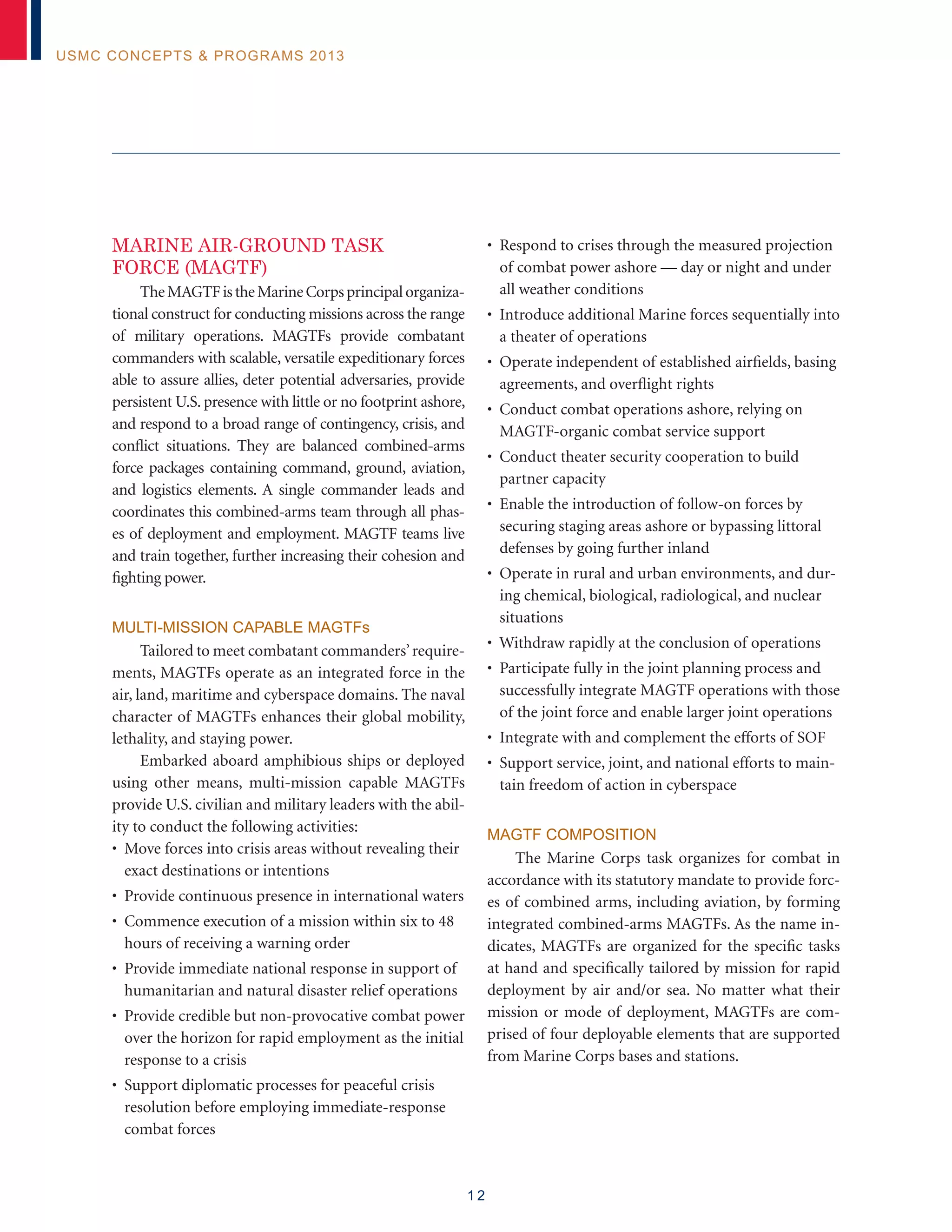 1 2
USMC Concepts & Programs 2013
MARINE AIR-GROUND TASK
FORCE (MAGTF)
TheMAGTFistheMarineCorpsprincipalorganiza-
tional construct for conducting missions across the range
of military operations. MAGTFs provide combatant
commanders with scalable, versatile expeditionary forces
able to assure allies, deter potential adversaries, provide
persistent U.S. presence with little or no footprint ashore,
and respond to a broad range of contingency, crisis, and
conflict situations. They are balanced combined-arms
force packages containing command, ground, aviation,
and logistics elements. A single commander leads and
coordinates this combined-arms team through all phas-
es of deployment and employment. MAGTF teams live
and train together, further increasing their cohesion and
fighting power.
MULTI-MISSION CAPABLE MAGTFs
Tailored to meet combatant commanders’require-
ments, MAGTFs operate as an integrated force in the
air, land, maritime and cyberspace domains. The naval
character of MAGTFs enhances their global mobility,
lethality, and staying power.
Embarked aboard amphibious ships or deployed
using other means, multi-mission capable MAGTFs
provide U.S. civilian and military leaders with the abil-
ity to conduct the following activities:
• Move forces into crisis areas without revealing their
exact destinations or intentions
• Provide continuous presence in international waters
• Commence execution of a mission within six to 48
hours of receiving a warning order
• Provide immediate national response in support of
humanitarian and natural disaster relief operations
• Provide credible but non-provocative combat power
over the horizon for rapid employment as the initial
response to a crisis
• Support diplomatic processes for peaceful crisis
resolution before employing immediate-response
combat forces
• Respond to crises through the measured projection
of combat power ashore — day or night and under
all weather conditions
• Introduce additional Marine forces sequentially into
a theater of operations
• Operate independent of established airfields, basing
agreements, and overflight rights
• Conduct combat operations ashore, relying on
MAGTF-organic combat service support
• Conduct theater security cooperation to build
partner capacity
• Enable the introduction of follow-on forces by
securing staging areas ashore or bypassing littoral
defenses by going further inland
• Operate in rural and urban environments, and dur-
ing chemical, biological, radiological, and nuclear
situations
• Withdraw rapidly at the conclusion of operations
• Participate fully in the joint planning process and
successfully integrate MAGTF operations with those
of the joint force and enable larger joint operations
• Integrate with and complement the efforts of SOF
• Support service, joint, and national efforts to main-
tain freedom of action in cyberspace
MAGTF Composition
The Marine Corps task organizes for combat in
accordance with its statutory mandate to provide forc-
es of combined arms, including aviation, by forming
integrated combined-arms MAGTFs. As the name in-
dicates, MAGTFs are organized for the specific tasks
at hand and specifically tailored by mission for rapid
deployment by air and/or sea. No matter what their
mission or mode of deployment, MAGTFs are com-
prised of four deployable elements that are supported
from Marine Corps bases and stations.
 