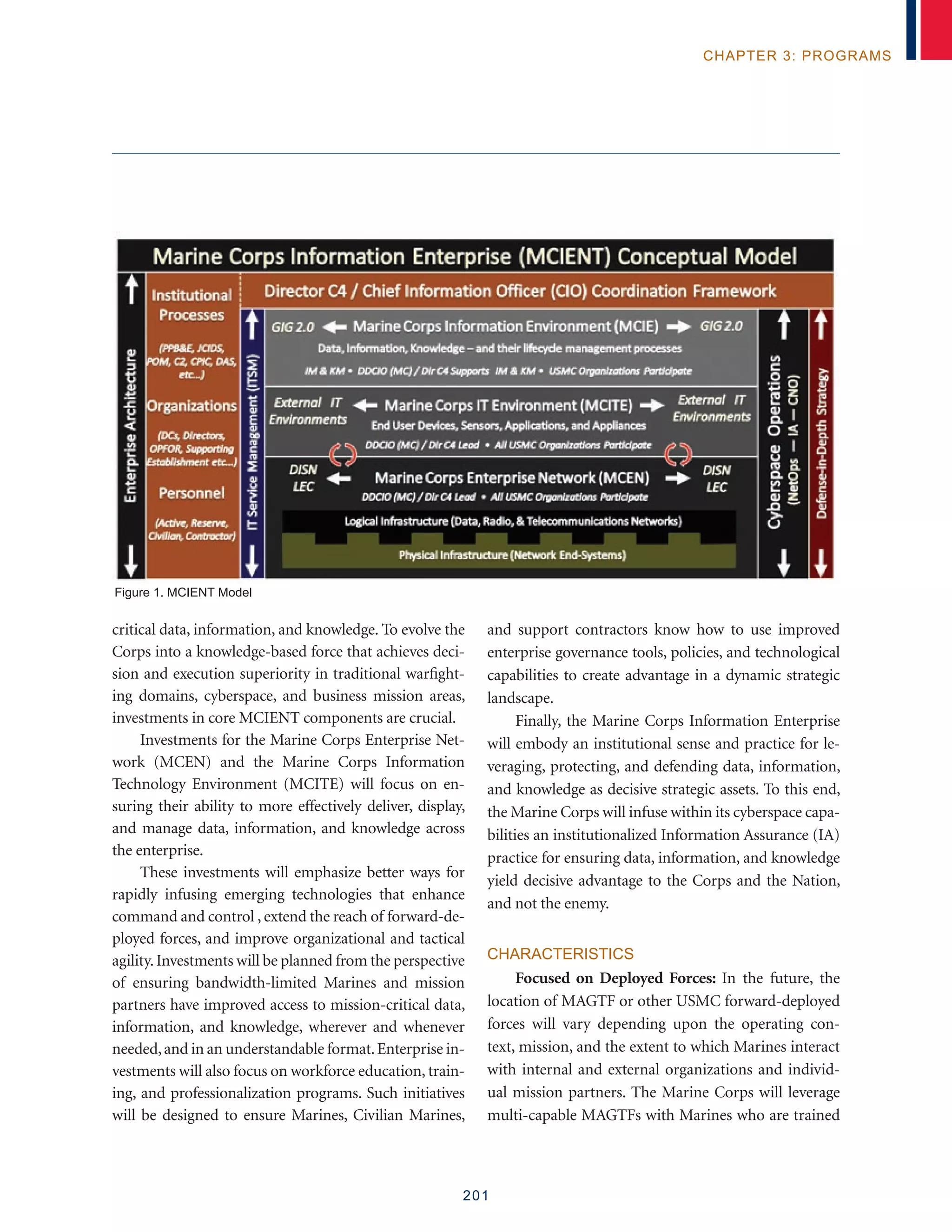 201
chapter 3: programs
critical data, information, and knowledge. To evolve the
Corps into a knowledge-based force that achieves deci-
sion and execution superiority in traditional warfight-
ing domains, cyberspace, and business mission areas,
investments in core MCIENT components are crucial.
Investments for the Marine Corps Enterprise Net-
work (MCEN) and the Marine Corps Information
Technology Environment (MCITE) will focus on en-
suring their ability to more effectively deliver, display,
and manage data, information, and knowledge across
the enterprise.
These investments will emphasize better ways for
rapidly infusing emerging technologies that enhance
command and control , extend the reach of forward-de-
ployed forces, and improve organizational and tactical
agility.Investments will be planned from the perspective
of ensuring bandwidth-limited Marines and mission
partners have improved access to mission-critical data,
information, and knowledge, wherever and whenever
needed,and in an understandable format.Enterprise in-
vestments will also focus on workforce education, train-
ing, and professionalization programs. Such initiatives
will be designed to ensure Marines, Civilian Marines,
and support contractors know how to use improved
enterprise governance tools, policies, and technological
capabilities to create advantage in a dynamic strategic
landscape.
Finally, the Marine Corps Information Enterprise
will embody an institutional sense and practice for le-
veraging, protecting, and defending data, information,
and knowledge as decisive strategic assets. To this end,
the Marine Corps will infuse within its cyberspace capa-
bilities an institutionalized Information Assurance (IA)
practice for ensuring data, information, and knowledge
yield decisive advantage to the Corps and the Nation,
and not the enemy.
Characteristics
Focused on Deployed Forces: In the future, the
location of MAGTF or other USMC forward-deployed
forces will vary depending upon the operating con-
text, mission, and the extent to which Marines interact
with internal and external organizations and individ-
ual mission partners. The Marine Corps will leverage
multi-capable MAGTFs with Marines who are trained
Figure 1. MCIENT Model
 