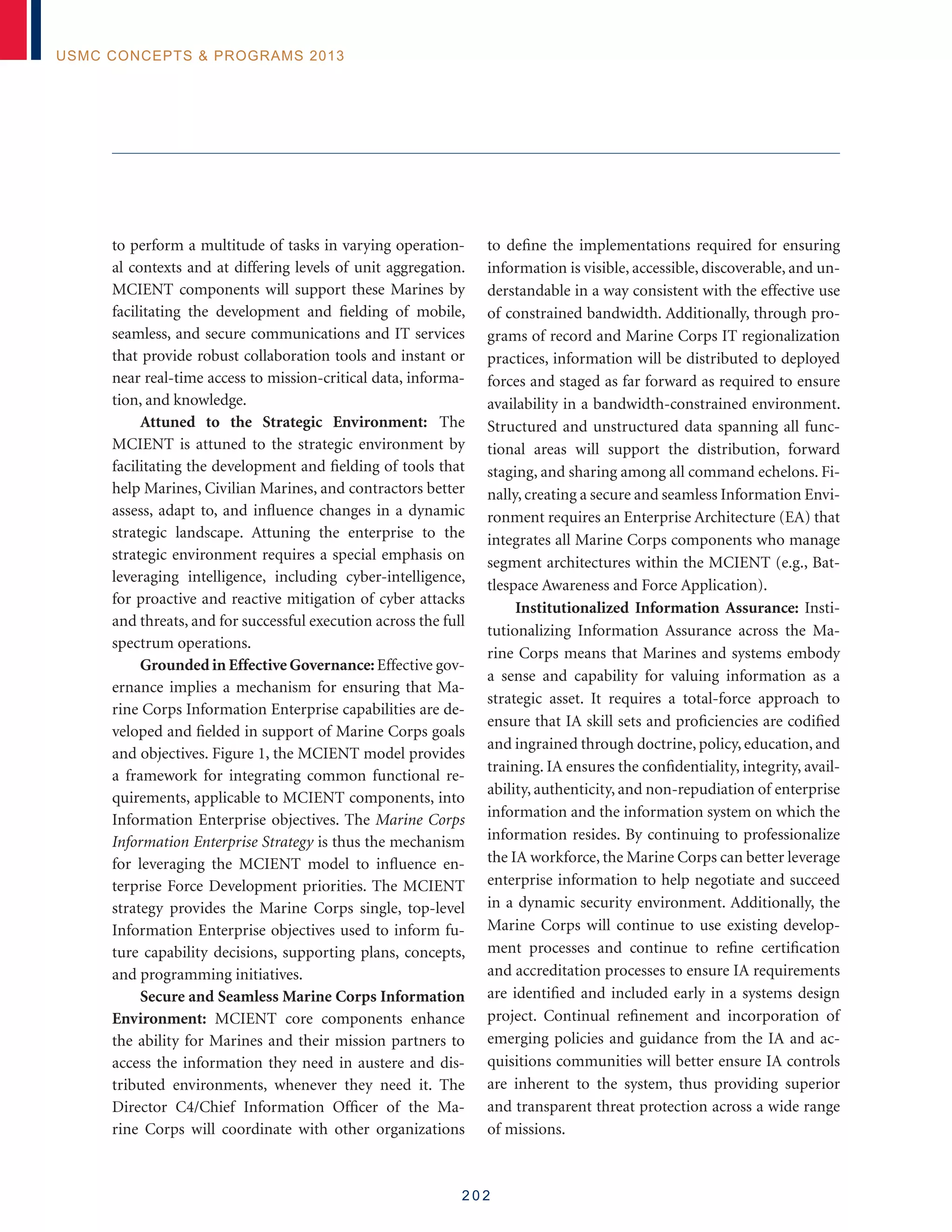 2 0 2
USMC Concepts  Programs 2013
to perform a multitude of tasks in varying operation-
al contexts and at differing levels of unit aggregation.
MCIENT components will support these Marines by
facilitating the development and fielding of mobile,
seamless, and secure communications and IT services
that provide robust collaboration tools and instant or
near real-time access to mission-critical data, informa-
tion, and knowledge.
Attuned to the Strategic Environment: The
MCIENT is attuned to the strategic environment by
facilitating the development and fielding of tools that
help Marines, Civilian Marines, and contractors better
assess, adapt to, and influence changes in a dynamic
strategic landscape. Attuning the enterprise to the
strategic environment requires a special emphasis on
leveraging intelligence, including cyber-intelligence,
for proactive and reactive mitigation of cyber attacks
and threats, and for successful execution across the full
spectrum operations.
Grounded in Effective Governance: Effective gov-
ernance implies a mechanism for ensuring that Ma-
rine Corps Information Enterprise capabilities are de-
veloped and fielded in support of Marine Corps goals
and objectives. Figure 1, the MCIENT model provides
a framework for integrating common functional re-
quirements, applicable to MCIENT components, into
Information Enterprise objectives. The Marine Corps
Information Enterprise Strategy is thus the mechanism
for leveraging the MCIENT model to influence en-
terprise Force Development priorities. The MCIENT
strategy provides the Marine Corps single, top-level
Information Enterprise objectives used to inform fu-
ture capability decisions, supporting plans, concepts,
and programming initiatives.
Secure and Seamless Marine Corps Information
Environment: MCIENT core components enhance
the ability for Marines and their mission partners to
access the information they need in austere and dis-
tributed environments, whenever they need it. The
Director C4/Chief Information Officer of the Ma-
rine Corps will coordinate with other organizations
to define the implementations required for ensuring
information is visible, accessible, discoverable, and un-
derstandable in a way consistent with the effective use
of constrained bandwidth. Additionally, through pro-
grams of record and Marine Corps IT regionalization
practices, information will be distributed to deployed
forces and staged as far forward as required to ensure
availability in a bandwidth-constrained environment.
Structured and unstructured data spanning all func-
tional areas will support the distribution, forward
staging, and sharing among all command echelons. Fi-
nally, creating a secure and seamless Information Envi-
ronment requires an Enterprise Architecture (EA) that
integrates all Marine Corps components who manage
segment architectures within the MCIENT (e.g., Bat-
tlespace Awareness and Force Application).
Institutionalized Information Assurance: Insti-
tutionalizing Information Assurance across the Ma-
rine Corps means that Marines and systems embody
a sense and capability for valuing information as a
strategic asset. It requires a total-force approach to
ensure that IA skill sets and proficiencies are codified
and ingrained through doctrine, policy, education, and
training. IA ensures the confidentiality, integrity, avail-
ability, authenticity, and non-repudiation of enterprise
information and the information system on which the
information resides. By continuing to professionalize
the IA workforce, the Marine Corps can better leverage
enterprise information to help negotiate and succeed
in a dynamic security environment. Additionally, the
Marine Corps will continue to use existing develop-
ment processes and continue to refine certification
and accreditation processes to ensure IA requirements
are identified and included early in a systems design
project. Continual refinement and incorporation of
emerging policies and guidance from the IA and ac-
quisitions communities will better ensure IA controls
are inherent to the system, thus providing superior
and transparent threat protection across a wide range
of missions.
 