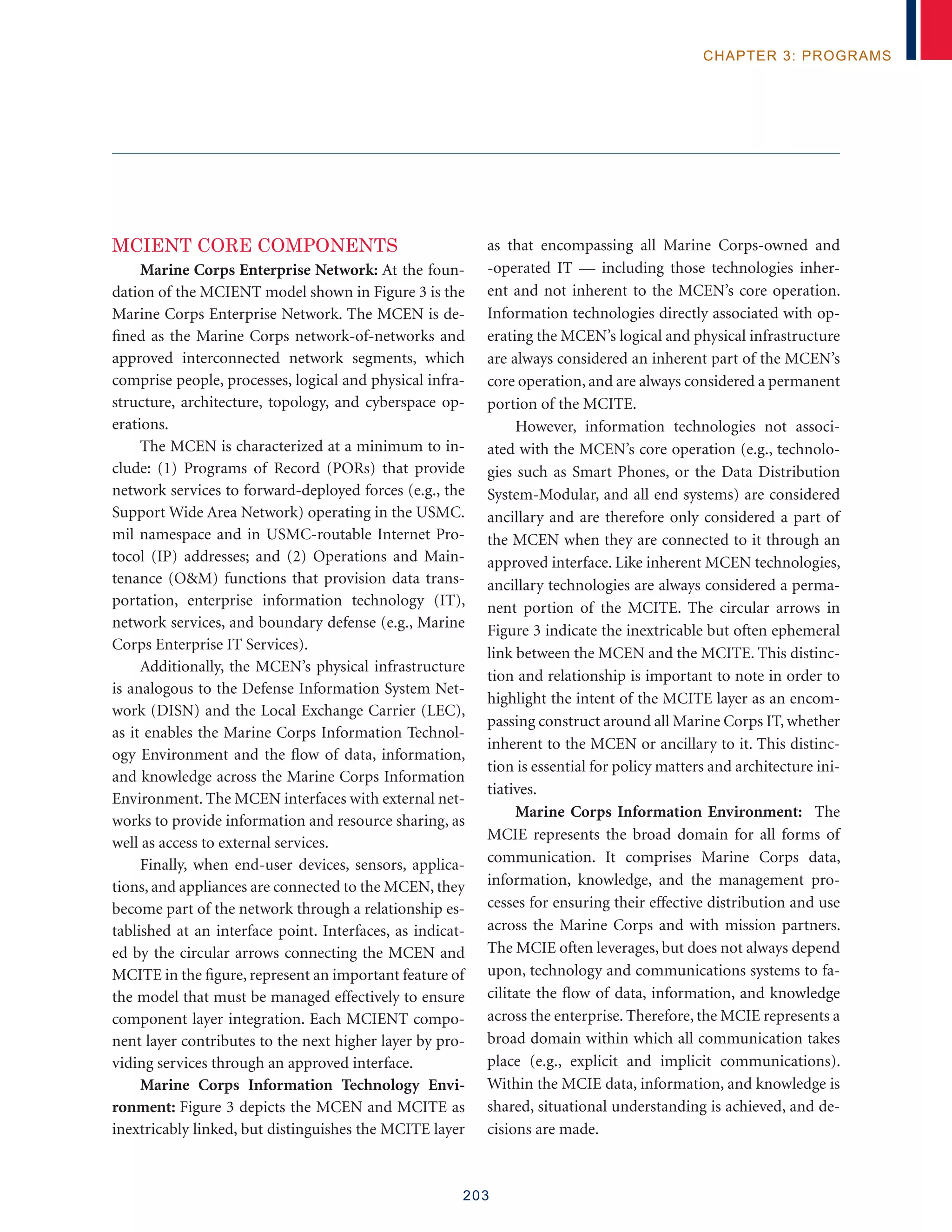 203
chapter 3: programs
MCIENT CORE COMPONENTS
Marine Corps Enterprise Network: At the foun-
dation of the MCIENT model shown in Figure 3 is the
Marine Corps Enterprise Network. The MCEN is de-
fined as the Marine Corps network-of-networks and
approved interconnected network segments, which
comprise people, processes, logical and physical infra-
structure, architecture, topology, and cyberspace op-
erations.
The MCEN is characterized at a minimum to in-
clude: (1) Programs of Record (PORs) that provide
network services to forward-deployed forces (e.g., the
Support Wide Area Network) operating in the USMC.
mil namespace and in USMC-routable Internet Pro-
tocol (IP) addresses; and (2) Operations and Main-
tenance (OM) functions that provision data trans-
portation, enterprise information technology (IT),
network services, and boundary defense (e.g., Marine
Corps Enterprise IT Services).
Additionally, the MCEN’s physical infrastructure
is analogous to the Defense Information System Net-
work (DISN) and the Local Exchange Carrier (LEC),
as it enables the Marine Corps Information Technol-
ogy Environment and the flow of data, information,
and knowledge across the Marine Corps Information
Environment. The MCEN interfaces with external net-
works to provide information and resource sharing, as
well as access to external services.
Finally, when end-user devices, sensors, applica-
tions, and appliances are connected to the MCEN, they
become part of the network through a relationship es-
tablished at an interface point. Interfaces, as indicat-
ed by the circular arrows connecting the MCEN and
MCITE in the figure, represent an important feature of
the model that must be managed effectively to ensure
component layer integration. Each MCIENT compo-
nent layer contributes to the next higher layer by pro-
viding services through an approved interface.
Marine Corps Information Technology Envi-
ronment: Figure 3 depicts the MCEN and MCITE as
inextricably linked, but distinguishes the MCITE layer
as that encompassing all Marine Corps-owned and
-operated IT — including those technologies inher-
ent and not inherent to the MCEN’s core operation.
Information technologies directly associated with op-
erating the MCEN’s logical and physical infrastructure
are always considered an inherent part of the MCEN’s
core operation, and are always considered a permanent
portion of the MCITE.
However, information technologies not associ-
ated with the MCEN’s core operation (e.g., technolo-
gies such as Smart Phones, or the Data Distribution
System-Modular, and all end systems) are considered
ancillary and are therefore only considered a part of
the MCEN when they are connected to it through an
approved interface. Like inherent MCEN technologies,
ancillary technologies are always considered a perma-
nent portion of the MCITE. The circular arrows in
Figure 3 indicate the inextricable but often ephemeral
link between the MCEN and the MCITE. This distinc-
tion and relationship is important to note in order to
highlight the intent of the MCITE layer as an encom-
passing construct around all Marine Corps IT, whether
inherent to the MCEN or ancillary to it. This distinc-
tion is essential for policy matters and architecture ini-
tiatives.
Marine Corps Information Environment: The
MCIE represents the broad domain for all forms of
communication. It comprises Marine Corps data,
information, knowledge, and the management pro-
cesses for ensuring their effective distribution and use
across the Marine Corps and with mission partners.
The MCIE often leverages, but does not always depend
upon, technology and communications systems to fa-
cilitate the flow of data, information, and knowledge
across the enterprise. Therefore, the MCIE represents a
broad domain within which all communication takes
place (e.g., explicit and implicit communications).
Within the MCIE data, information, and knowledge is
shared, situational understanding is achieved, and de-
cisions are made.
 